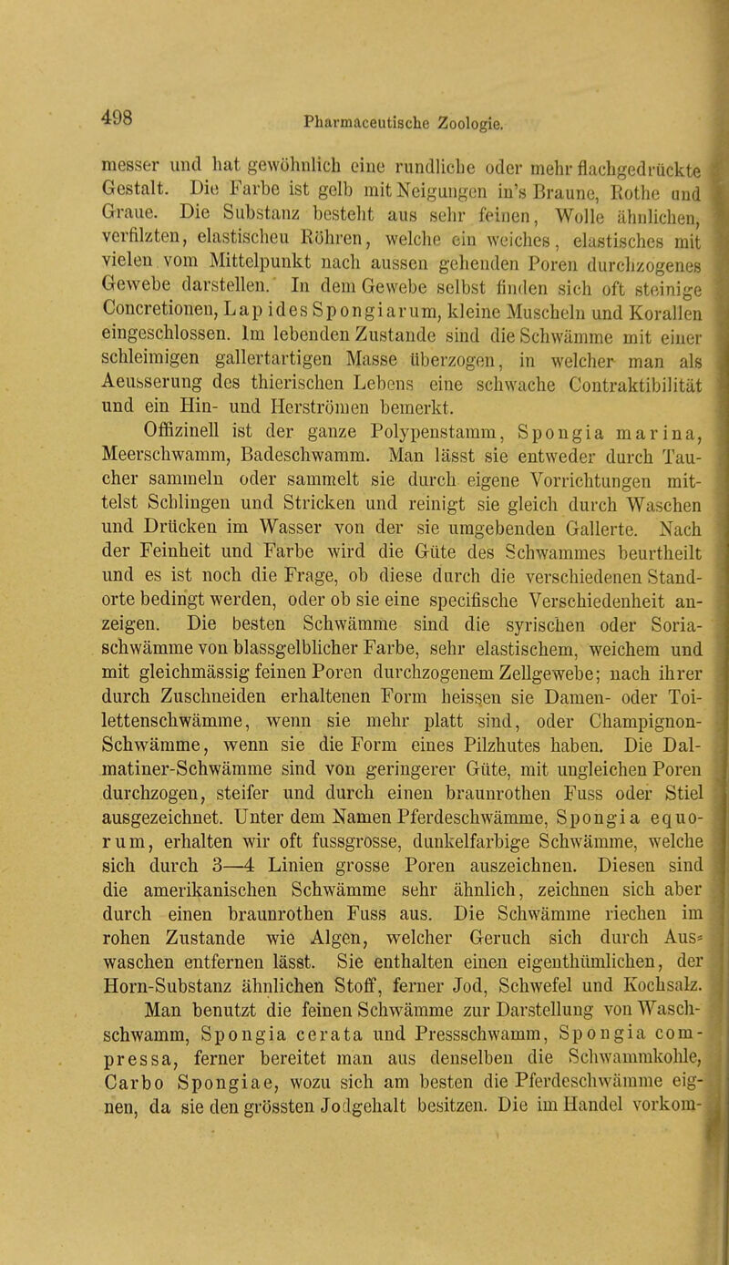 messer und hat gewöhnlich eino rundliche oder mehr flachgedrückte Gestalt. Die Farbe ist gelb mit Neigungen in's Braune, Eothe und Graue. Die Substanz besteht aus sehr feinen, Wolle ähnlichen, verfilzten, elastischeu Röhren, welche ein weiches, elastisches mit vielen vom Mittelpunkt nach aussen gehenden Poren durchzogenes Gewebe darstellen. In dem Gewebe selbst finden sich oft steinige Concretionen, LapidesSpongiarum, kleine Muscheln und Korallen eingeschlossen. Im lebenden Zustande sind die Schwämme mit einer schleimigen gallertartigen Masse überzogen, in welcher man als Aeusserung des thierischen Lebens eine schwache Contraktibilität und ein Hin- und Herströmen bemerkt. Offizineil ist der ganze Polypenstamm, Spongia marina, Meerschwamm, Badeschwamm. Man lässt sie entweder durch Tau- cher sammeln oder sammelt sie durch eigene Vorrichtungen mit- telst Schlingen und Stricken und reinigt sie gleich durch Waschen und Drücken im Wasser von der sie umgebenden Gallerte. Nach der Feinheit und Farbe wird die Güte des Schwammes beurtheilt und es ist noch die Frage, ob diese durch die verschiedenen Stand- orte bedingt werden, oder ob sie eine specifische Verschiedenheit an- zeigen. Die besten Schwämme sind die syrischen oder Soria- schwämme von blassgelblicher Farbe, sehr elastischem, weichem und mit gleichmässig feinen Poren durchzogenem Zellgewebe; nach ihrer durch Zuschneiden erhaltenen Form heissen sie Damen- oder Toi- lettenschwämme, wenn sie mehr platt sind, oder Champignon- Schwämme, v^enn sie die Form eines Pilzhutes haben. Die Dal- matiner-Schwämme sind von geringerer Güte, mit ungleichen Poren durchzogen, steifer und durch einen braunrothen Fuss oder Stiel ausgezeichnet. Unter dem Namen Pferdeschwämme, Spongia equo- rum, erhalten wir oft fussgrosse, dunkelfarbige Schwämme, welche sich durch 3—4 Linien grosse Poren auszeichnen. Diesen sind die amerikanischen Schwämme sehr ähnlich, zeichneu sich aber durch einen braunrothen Fuss aus. Die Schwämme riechen im rohen Zustande wie Algen, welcher Geruch sich durch Aus* waschen entfernen lässt. Sie enthalten einen eigenthümlichen, der Horn-Substanz ähnlichen Stoff, ferner Jod, Schwefel und Kochsalz. Man benutzt die feinen Schwämme zur Darstellung von Wascli- schwamm, Spongia cerata und Pressschwamm, Spongia com- pressa, ferner bereitet man aus denselben die Schwammkolüe, Garbo Spongiae, wozu sich am besten die Pferdeschwämme eig nen, da sie den grössten Jodgehalt besitzen. Die im Handel vorkom