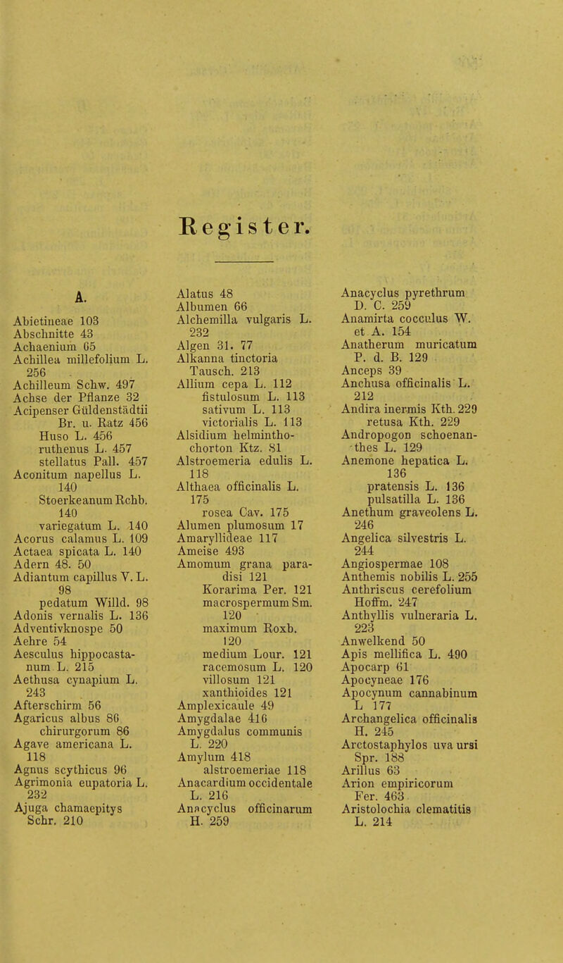 Register. A. Abietiueae 103 Abschnitte 43 Achaenium G5 Achillea millefolium L. 256 Achilleum Scbw. 497 Achse der Pflanze 32 Acipenser Güldenstädtii Br. u. Ratz 456 Huso L. 456 ruthenus L. 457 stellatus Fall. 457 Aconitum napellus L. 140 Stoerkeanum Rchb. 140 variegatum L. 140 Acorus calamus L. 109 Actaea spicata L. 140 Adern 48. 50 Adiantum capillus V. L. 98 pedatum Willd. 98 Adonis verualis L. 136 Adventivknospe 50 Aehre 54 Aesculus hippocasta- num L. 215 Aethusa cynapium L. 243 Afterschirm 56 Agaricus albus SC chirurgorum 86 Agave americana L. 118 Agnus scythicus 96 Agrimonia eupatoria L. 232 Ajuga chamaepitys Sehr. 210 Alatus 48 Albumen 66 Alchemilla vulgaris L. 232 Algen 31. 77 Alkanna tinctoria Tausch. 213 Allium cepa L. 112 fistulosum L. 113 sativum L. 113 victorialis L. 113 Alsidium helmintho- chorton Ktz. 81 Alstroemeria edulis L. 118 Althaea officinalis L. 175 rosea Cav. 175 Alumen plumosum 17 Amaryllideae 117 Ameise 493 Amomum grana para- disi 121 Korarima Per. 121 macrospermum Sm. 120 maximum Roxb, 120 medium Lour. 121 racemosum L. 120 villosum 121 xanthioides 121 Amplexicaule 49 Amygdalae 416 Amygdalus communis L. 220 Amylum 418 alstroemeriae 118 Anacardium occidentale L. 216 Ann cyClus officinarum H. 259 Anacyclus pyrethrum D. C. 259 Anamirta cocculus W. et A. 154 Anatherum muricatum P. d. B. 129 Anceps 39 Anchusa officinalis L. 212 Andira inermis Kth. 229 retusa Kth. 229 Andropogon schoenan- -thes L. 129 Anemone hepatica L. 136 pratensis L. 136 pulsatilla L. 136 Anethum graveolens L. 246 Angelica silvestris L. 244 Angiospermae 108 Anthemis nobilis L. 255 Anthriscus cerefolium Hoffm. 247 Anthyllis vulneraria L. 223 Anwelkend 50 Apis mellifica L. 490 Apocarp 61 Apocyneae 176 Apocynum cannabinum L 177 Archangelica officinalis H. 245 Arctostaphylos uvaursi Spr. 188 Arillus 63 Arion empiricorum Fer. 463 Aristolochia clematitis L. 214