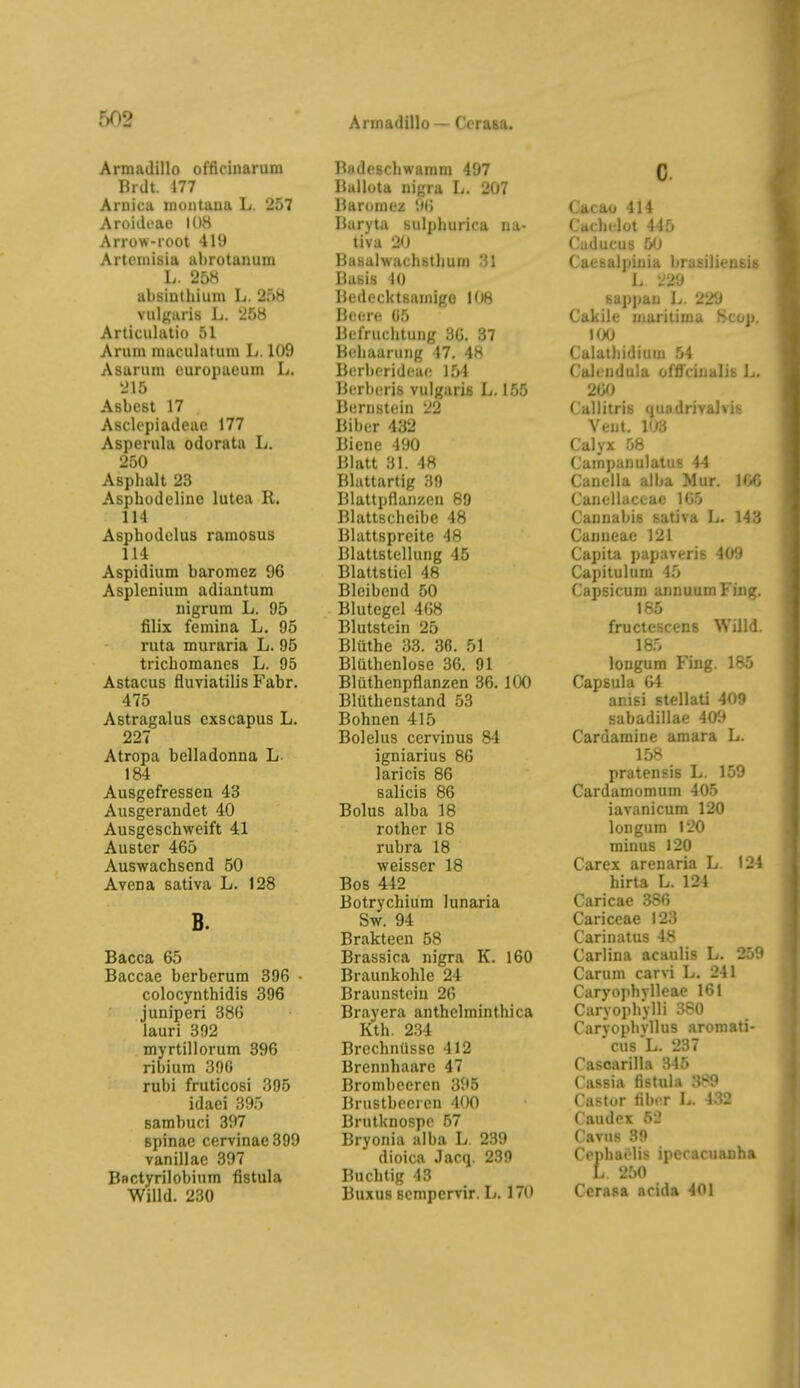 Armadillo officinarum Brdt. 477 Aruicu inüiituna L. 257 Aroideae 108 Arrow-root 419 Ai'tciaisia abrotanum L. 25H absinthium L. 258 vulgaris L. 258 Articiiliitio 51 Arilin nuiculutum L. 109 Asarum europaeum L. 215 Asbest 17 Asclepiadoae 177 Asperula odorata L. 250 Asphalt 23 Asphodeline lutea R. 114 Asphodolus raraosus 114 Aspidium baromez 96 Asplcnium adiantum nigrum L. 95 filix femina L. 95 ruta muraria L. 95 trichomanes L. 95 Astacus fluviatilis Fabr. 475 Astragalus cxscapus L. 227 Atropa belladonna L. 184 Ausgefressen 43 Ausgerandet 40 Ausgeschweift 41 Auster 465 Auswachsend 50 Avena sativa L. 128 B. Bacca 65 Baccae berberum 396 • colocynthidis 396 juniperi 386 lauri 392 myrtillorum 396 ribium 39G rubi fruticosi 395 idaei 395 eambuci 397 Spinae cervinae 399 vanillae 397 Bnctyrilobium fistula Willd. 230 Badeschwamm 497 Ballota nigra L. 207 Baroruez 96 Baryta sulphurica nu- tiva 20 Basalwachsthum 31 Basis 10 Bedecktsamigo lOH Beere (i5 Befruchtung 36. 37 Behaarung 17. 48 Berbcrideae 154 Berberis vulgaris L. 155 Bernstein 22 Biber 432 Biene 190 Blatt 31. 48 Blattartig 39 Blattpflanzen 89 Blattscheibe 48 Blattspreite 48 Blattstellung 45 Blattstiel 48 Bleibend 50 Blutegel 468 Blutstein 25 Blüthe 33. 36. 51 Blüthenlose 36. 91 Blüthcnpflanzen 36. 100 Blüthenstand 53 Bohnen 415 Bolelus cervinus 84 igniarius 86 laricis 86 Salicis 86 Bolus alba 18 rother 18 rubra 18 weisser 18 Bos 442 Botrychium lunaria Sw. 94 Brakteen 58 Brassica nigra K. 160 Braunkohle 24 Braunstein 26 Brayera anthclminthica Kth. 2.34 Brechnüsse 412 Brennhaare 47 Brombeeren 305 Brustbecren 400 Brutknospe 57 Bryonia alba L 239 dioica Jacq. 239 Buchtig 13 Buxus scmpervir. L. 170 c. Cacao 414 Cachilot 445 (• ' WJ ( . , uia brasilieußis L 229 Bappan L. 229 Cakile maritima Scop. KX) Caluthidium 54 Calendula offfcinalis Ij. 200 Callitris quadrivalvi^ Vent. Calyx 58 Campanulatus 44 Canella alba Mur. 106 Canellaceae 165 Cannabis sativa L. 143 Canneae 121 Capita papaveris 40!» Capitulura 45 Capsicum annuum Fing. 185 fructescens Willd. laö longum Fing. 185 Capsula 61 anisi stellati 409 sabadillae 409 Cardamine amara L. 158 pratensis L. 159 Cardamomum 405 iavanicum 120 longum 120 minus 120 Carex arenaria L 124 hirta L. 124 Caricae 386 Cariccae 123 Carinatus 48 Carlina acaulis L. 259 Carum carvi L. 241 Caryophvlleae 161 Caryophylli 380 CaryophvUus aromati- cus'L. 237 Casoarilla 345 Cassia fistula 389 Castor fibiT L. 4.32 Caudcx 52 Cavus 39 Cephaelis ipecacuanha L. 250 Cerapa acida 401