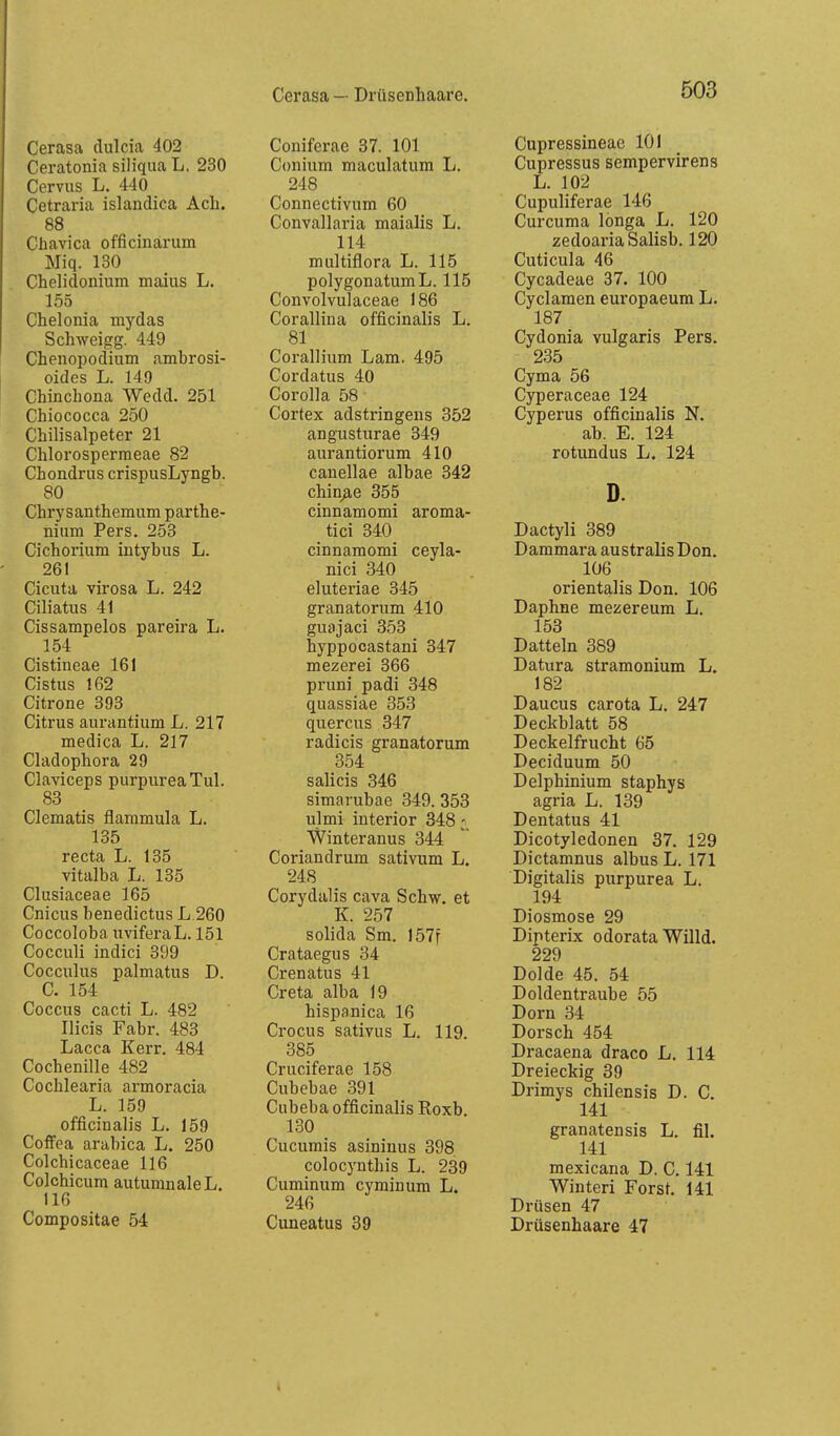 Cerasa — Drüsenhaare. Cerasa dulcia 402 Ceratonia siliqua L. 230 Cervus L. 440 Cetraria islaiidica Ach. 88 Chavica officinarum Miq. 130 Chelidoniiim maius L, 155 Chelonia mydas Schweigg. 449 Chenopodium amhrosi- oides L. 149 Chinchona Wedd. 251 Chiococca 250 Chilisalpeter 21 Chlorospermeae 82 Chondrus crispusLyngb. 80 Chrysanthemum parthe- niiim Pers. 253 Cichorium intybus L. 261 Cicuta virosa L. 242 Ciliatus 41 Cissampelos pareira L. 154 Cistineae 161 Cistus 162 Citrone 393 Citrus aurantium L. 217 medica L. 217 Cladophora 29 Claviceps purpureaTul. 83 Clematis flammula L. 135 recta L. 135 vitalha L. 135 Clusiaceae 165 Cnicus henedictus L.260 CoccolobanviferaL. 151 Cocculi indici 399 Cocculus palmatus D. C. 154 Coccus cacti L. 482 Ilicis Fabr. 483 Lacca Kerr. 484 Cochenille 482 Cochlearia armoracia L. 159 officinalis L. 159 CotFea arabica L. 250 Colchicaceae 116 Colchicum autumnaleL. 110 Compositae 54 Coniferae 37. 101 Conium maculatum L. 248 Connectivum 60 Convallaria maialis L. 114 multiflora L. 115 polygonatumL. 115 Convolvulaceae 186 Corallina officinalis L. 81 Corallium Lam. 495 Cordatus 40 Corolla 58 Cortex adstringens 352 angusturae 349 aurantiorum 410 canellae albae 342 chin/ie 355 cinnamomi aroma- tici 340 cinnamomi ceyla- nici 340 eluteriae 345 granatorum 410 guajaci 353 hyppocastani 347 mezerei 366 pruni padi 348 quassiae 353 quercus 347 radicis granatorum 354 Salicis 346 simarubae 349. 353 ulmi interior 348 Winteranus 344 Coriandrum sativum L. 248 Corydalis cava Schw, et K. 257 solida Sm. I57f Crataegus 34 Crenatus 41 Creta alba 19 hispanica 16 Crocus sativus L. 119. 385 Cruciferae 158 Cubebae 391 Cubeba officinalis Roxb. 130 Cucumis asininus 398 colocynthis L. 239 Cuminum cyminum L. 246 Cuueatus 39 Cupressineae 101 Cupressus sempervirens L. 102 Cupuliferae 146 Curcuma longa L. 120 zedoariaSalisb. 120 Cuticula 46 Cycadeae 37. 100 Cyclamen europaeum L. 187 Cydonia vulgaris Pers. 235 Cyma 56 Cyperaceae 124 Cyperus officinalis N. ab. E. 124 rotundus L. 124 D. Dactyli 389 Dammara australisDon. 106 orientalis Don. 106 Daphne mezereum L. 153 Datteln 389 Datura stramonium L. 182 Daucus carota L. 247 Deckblatt 58 Deckelfrucht 65 Deciduum 50 Delphinium staphys agria L. 139 Dentatus 41 Dicotyledonen 37. 129 Dictamnus albus L. 171 Digitalis purpurea L. 194 Diosmose 29 Dipterix odorata Willd. 229 Dolde 45. 54 Doldentraube 55 Dorn 34 Dorsch 454 Dracaena draco L. 114 Dreieckig 39 Drimys chilensis D. C. 141 granatensis L. fil. 141 mexicana D. C. 141 Wintert Forst. 141 Drüsen 47 Drüsenhaare 47 1