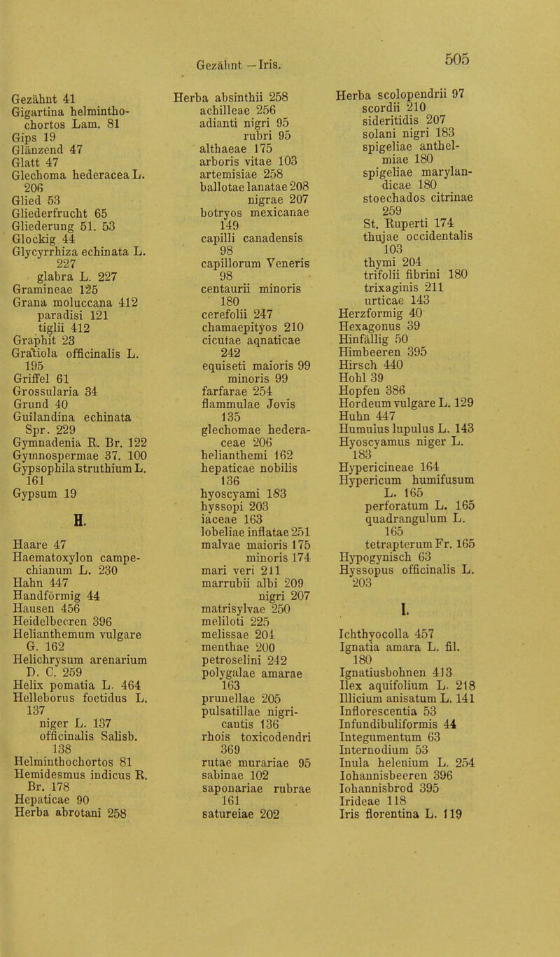 Gezähnt — Iris. Gezähnt 41 Gigartina helmintho- chortos Lam. 81 Gips 19 Glänzend 47 Glatt 47 Glechoma hederaceaL. 206 Glied 53 Gliederfrucht 65 Gliederung 51. 53 Glockig 44 Glycyrrhiza echinata L. 227 glabra L. 227 Gramineae 125 Grana moluccana 412 paradisi 121 tiglii 412 Graphit 23 Gratiola officinalis L. 195 Griffel 61 Grossularia 34 Grund 40 Guilandina echinata Spr. 229 Gymnadenia R. Br. 122 Gyinnospermae 37. 100 Gypsophila struthium L. 161 Gypsum 19 H. Haare 47 Haematoxylon campe- chianum L. 230 Hahn 447 Handförmig 44 Hausen 456 Heidelbeeren 396 Helianthemum vulgare G. 162 Heiichrysum arenarium D. C. 259 Helix pomatia L. 464 Helleborus foetidus L. 137 niger L. 137 officinalis Salisb. 138 Helminthochortos 81 Hemidesmus indicus R. Br. 178 Hepaticae 90 Herba abrotani 258 Herba absinthii 258 achilleae 256 adianti nigri 95 rubri 95 althaeae 175 arboris vitae 103 artemisiae 258 ballotae lanatae 208 nigrae 207 botryos mexicanae 149 capilli canadensis 98 capillorum Veneris 98 centaurii minoris 180 cerefolii 247 chamaepityos 210 cicutae aqnaticae 242 equiseti maioris 99 minoris 99 farfarae 254 flammulae Jovis 135 glechomae hedera- ceae 206 helianthemi 162 hepaticae nobilis 136 hyoscyami 1S3 hyssopi 203 iaceae 163 lobeliae inflatae 251 malvae maioris 175 minoris 174 mari veri 211 marrubii albi 209 nigri 207 matrisylvae 250 meliloti 225 melissae 204 menthae 200 petroselini 242 polygalae amarae 163 prunellae 205 pulsatillae nigri- cantis 136 rhois toxicodendri 369 rutae murariae 95 sabinae 102 saponariae rubrae 161 satureiae 202 Herba scolopendrii 97 scordii 210 sideritidis 207 solani nigri 183 spigeliae anthel- miae 180 spigeliae marylan- dicae 180 stoechados citrinae 259 St, Ruperti 174 thujae occidentalis 103 thymi 204 trifolii fibrini 180 trixaginis 211 urticae 143 Herzförmig 40 Hexagonus 39 Hinfällig 50 Himbeeren 395 Hirsch 440 Hohl 39 Hopfen 386 Hordeum vulgare L. 129 Huhn 447 Humulus lupulus L. 143 Hyoscyamus niger L. 183 Hypericineae 164 Hypericum humifusum L. 165 perforatum L. 165 quadrangulum L. 165 tetrapterum Fr. 165 Hypogynisch 63 Hyssopus officinalis L. 203 1. IchthyocoUa 457 Ignatia amara L. fil. 180 Ignatiusbohnen 413 Hex aquifolium L. 218 Illicium anisatum L. 141 Inflorescentia 53 Infundibuliformis 44 Integumentum 63 Internodium 53 Inula helenium L. 254 lohaunisbeeren 396 lohannisbrod 395 Irideae 118 Iris florentina L. 119