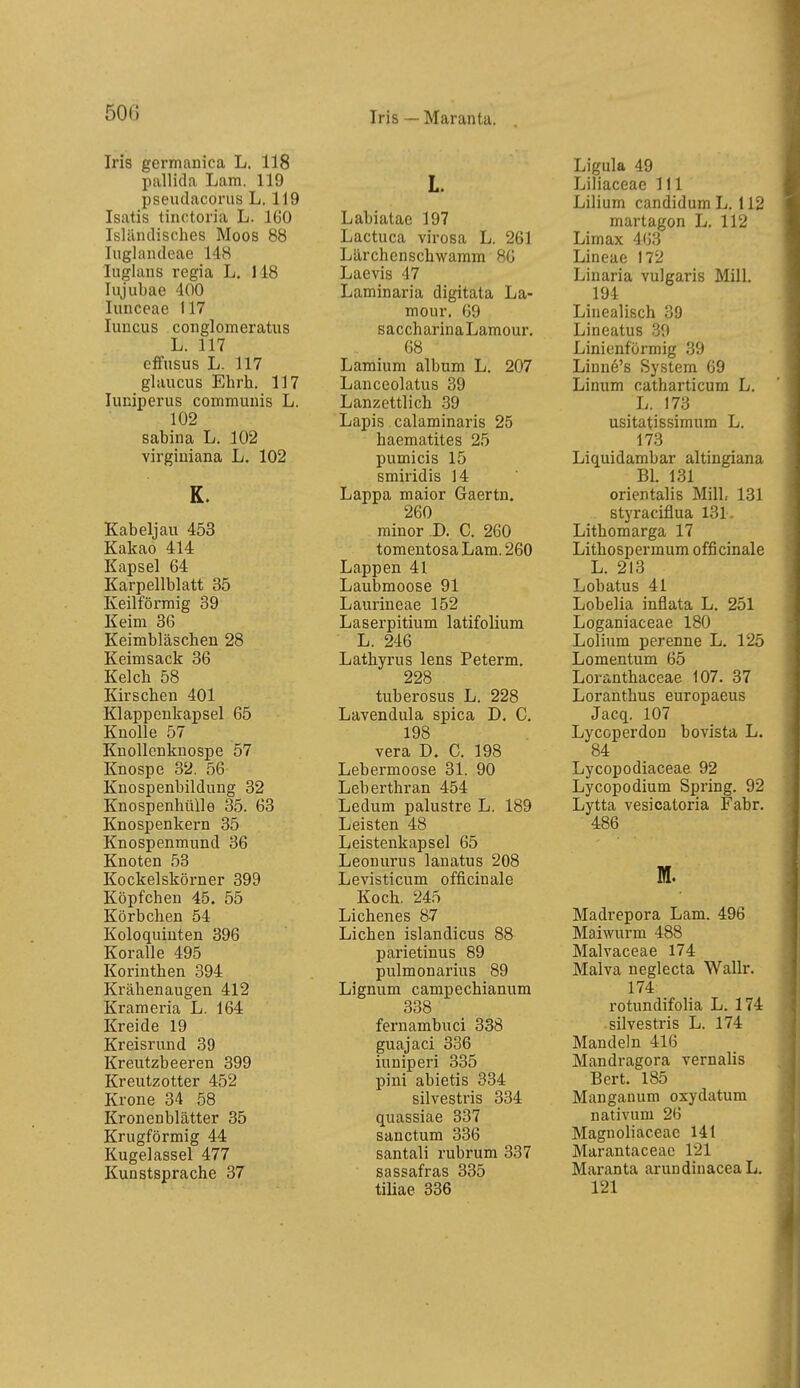 Iris — Marantu. Iris germanica L. 118 pallida Lam. 119 pseiulacoriis L. 119 Isatis tinctoria L. 160 Isländisches Moos 88 luglandeae 148 lugians regia L. 118 Injubae 400 luncoae 117 luncus conglomeratiis L. 117 elfusus L. 117 glaucus Ehrh. 117 luniperus communis L. 102 Sabina L. 102 virgiuiana L. 102 K. Kabeljau 453 Kakao 414 Kapsel 64 Karpellblatt 35 Keilförmig 39 Keim 36 Keimbläschen 28 Keimsack 36 Kelch 58 Kirschen 401 Klappeukapsel 65 Knolle 57 Knollenknospe 57 Knospe 32. 56 Knospenbildung 32 Knospenhülle 35. 63 Knospenkern 35 Knospenmund 36 Knoten 53 Kockeiskörner 399 Köpfchen 45. 55 Körbchen 54 Koloquiuten 396 Koralle 495 Korinthen 394 Krähenäugen 412 Krameria L. 164 Kreide 19 Kreisrund 39 Kreutzbeeren 399 Kreutzotter 452 Krone 34 58 Kronenblätter 35 Krugförmig 44 Kugelassel 477 Kunstsprache 37 L. Labiatac 197 Lactuca virosa L. 261 Lärchenschwamm 86 Laevis 47 Laminaria digitata La- mour. 69 saccharina Lamour. 68 Lamium album L. 207 Lanceolatus 39 Lanzettlich 39 Lapis calaminaris 25 haematites 25 pumicis 15 smiridis 14 Lappa maior Gaertn. 260 minor D. C. 260 tomentosa Lam. 260 Lappen 41 Laubmoose 91 Laurineae 152 Laserpitium latifolium L. 246 Lathyrus lens Peterm. 228 tuberosus L. 228 Lavendula spica D. C. 198 Vera D. C. 198 Lebermoose 31. 90 Leberthran 454 Ledum palustre L. 189 Leisten 48 Leistenkapsel 65 Leonurus lanatus 208 Levisticum officinale Koch. 245 Lichenes 87 Liehen islandicus 88 parietinus 89 pulmonarius 89 Lignum campechianum 338 fernambuci 338 guajaci 336 iuniperi 335 pini abietis 334 silvestris 334 quassiae 337 sanctum 336 santali rubrum 337 Sassafras 335 tiliae 336 Ligula 49 Liliaceae III Lilium candidum L. 112 martagon L. 112 Limax 463 Lineae 172 Linaria vulgaris Mill. 194 Linealisch 39 Lineatus 30 Linienförmig 39 Linne's System 69 Linum catharticum L. L. 173 usitatissimum L. 173 Liquidambar altingiana Bl. 131 orientalis MilL 131 styraciflua 131. Lithomarga 17 Lithospermum officinale L. 213 Lobatus 41 Lobelia inflata L. 251 Loganiaceae 180 Lolium perenne L. 125 Lomentum 65 Loranthaceae 107. 37 Loranthus europaeus Jacq. 107 Lycoperdon bovista L. 84 Lycopodiaceae 92 Lycopodium Spring. 92 Lytta vesicatoria Fabr. 486 M. Madrepora Lam. 496 Maiwurm 488 Malvaceae 174 Malva neglecta Wallr. 174 rotundifolia L. 174 silvestris L. 174 Mandeln 416 Mandragora vernalis Bert. 185 Manganum oxydatum nativum 26 Magnoliaceae 141 Marantaceae 121 Maranta arundinaceaL. 121
