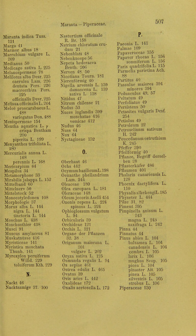 Maranta - Piperaceae. Maranta indica Tuss, 121 Margo 41 Marmor albus 18 Marrubium vulgare L. 209 Medianus 50 Medicago sativa L. 225 Melanospermeae 78 Melilotus alba Desr. 225 caerulea Lam. 226 dentata Pers. 226 macrorrhiza Pers. 225 officinalis Desr. 225 Melissa officinalisL. 204 Meloe proscarabaeusL. 488 variegatus Don. 488 Menispermeae 154 Mentha aquatica L. y crispa Bentham 200 piperita L. 199 Menyanthes trifoliata L. 180 Mercurialis annua L. 168_ perennis L. 168 Mericarpium G4 Mespilus 34 Metamorphose 33 Mirabilis jalappa L. 152 Mittelhand 60 Mittelnerv 50 Mittelstock 52 Monocotyledonen 108 Morphologie 37 Morus alba L. 144 nigra L. 144 tinctoria L. 144 Moschus L. 438 Moschusthier 438 Musci 91 Müsens amylaceus 81 Muskatnüsse 416 Myristiceae 141 Myristica moschata Thunb. 141 Myroxylon peruifernm Willd. 229 toluiferum Kth. 229 N. Nackt 46 Nacktsamige 37. 100 Nasturtium officinale R. Br. 158 Natrium chloratum cru- dum 21 Nebenblatt 48 Nebenknospe 56 Nepeta hederacea Benth. 206 Nerven 48. 50 Nicotiana Tourn. 181 Nierenförmig 40 Nigella arvensis L. 139 damascena L. 139 sativa L 138 Nitidus 47 Nitrum chilense 21 Nodus 53 Nuces iuglandis 399 moschatae 416 vomicae 412 Nudus 46 Nuss 64 Nux 64 Nyctagineae 152 0. Oberhaut 46 Ochs 442 0 cymum b asili cumL. 198 Oenanthe phellandrium I^am. 244 Oleaceae 180 Olea europaea L. 181 Oleraceae 148 Oleum jecorisAselli 454 , Ononis repens L. 224 spinosa L. 224 Ophioglossum vulgatum L. 94 Orbicularis 39 Orchideae 121 Orchis L. 121 Organe der Pflanzen 32. 38 - Origanum maiorana L. 201 vulgare L. 202 Oryza sativa L. 125 Osmunda regalis L. 94 Os sepiae 461 Ostrea edulis L. 465 Ovatus 39 Ovis aries L. 442 Oxalideae 172 Oxalis acetosella L. 172 P. Paeonia L. 141 Palmae 109 Papaveraceae 155 Papaver rhoeas L. 156 somniferum L. 156 Paris quadrifoliaL. 115 Parmelia parietina Ach. 88 Partitus 40 Passulae maiores 394 minores 394 Pedunculus 49. 57 Peltatum 49 Perfoliatus 49 Persistens 50 Petasites vulgaris Desf. 254 Petiolus 49 Petroleum 22 Petroselinnm sativum H. 242 Peucedanum ostruthium K. 245 Pfeffer 390 Pfeilförmig 40 Pflanze, Begriff dersel- ben 28 Pflasterkäfer 486 Pflaumen 401 Phalaris canariensis L. 128 Phoenix dactylifera L. 110 Physalis alkekengiL.185 Physeter L. 444 Pilze 31. 82 Piment 395 Pimpinella anisum L. 243 magna L. 243 saxifraga L. 242 Pinna 44 Pinnatus 44 Pinus abies L. 104 balsamea L. 104 canadensis L. 104 cembra L. 105 larix L. 106 mughus Scop. 105 picea L. 104 pinaster Ait. 105 pinea L. 105 silvestris L. 105 Strohns L. 106 Piperaceae 130