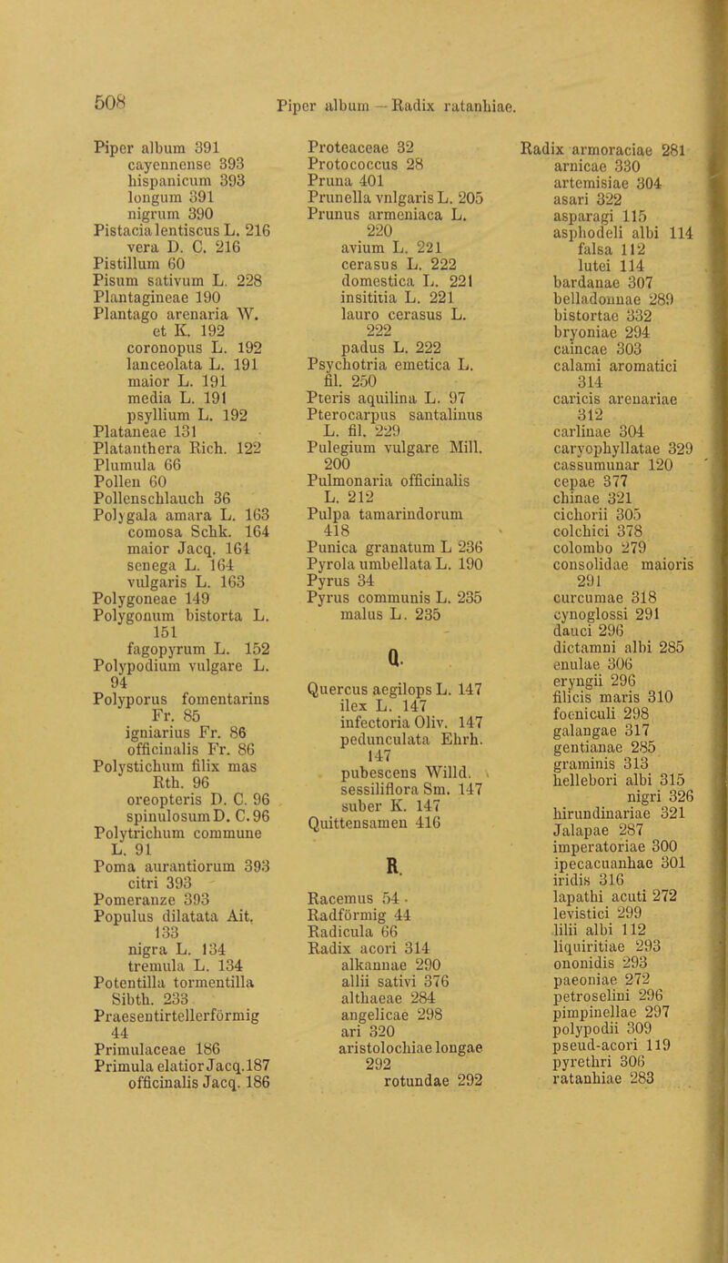 Piper alburn — Radix ratanhiae. Piper albura 391 cayennciise 393 hispanicum 393 longum 391 nigrum 390 Pistacialentiscus L. 216 Vera D. C. 216 Pistillum 60 Pisum sativum L. 228 Plantagineae 190 Plantago arenaria W. et K. 192 coronopus L. 192 lanceolata L. 191 maior L. 191 media L. 191 Psyllium L. 192 Plataneae 131 Piatanthera Rieh. 122 Plumula 66 Polleu 60 Pollenschlauch 36 Polygala amara L. 163 comosa Schk. 164 maior Jacq. 164 scnega L. 16-4 vulgaris L. 163 Polygoneae 149 Polygoflum bistorta L. 151 fagopyrum L. 152 Polypodium vulgare L. 94 Polyp orUS fomentarins Fr. 85 igniarius Fr. 86 officinalis Fr. 86 Polystichum filix mas Rth. 96 oreopteris D. C. 96 spinulosumD. C.96 Polytrichum commune L. 91 Poma aurantiorum 393 citri 393 Pomeranze 393 Populus dilatata Ait. 133 nigra L. 134 tremula L. 134 Potentilla tormentilla Sibth. 233 Praesentirtellerförmig 44 Primulaceae 186 Primula elatior Jacq. 187 officinalis Jacq. 186 Proteaceae 32 Protococcus 28 Pruna 401 Prunella vulgaris L. 205 Prunus armeniaca L. 220 avium L. 221 cerasus L. 222 domestica L. 221 insitiiia L. 221 lauro cerasus L. 222 padus L. 222 Psychotria emetica L. fil. 250 Pteris aquilina L. 97 Pterocarpiis santalinus L. fil. 229 Pulegium vulgare Mill. 200 Pulmonaria officinalis L. 212 Pulpa tamarindorum 418 Punica granatum L 236 Pyrola umbellata L. 190 Pyrus 34 Pyrus communis L. 235 malus L. 235 a. Quercus aegilops L. 147 ilex L. 147 infectoria Oliv. 147 pedunculata Ehrh. 147 pubescens Willd. sessiliflora Sm. 147 öuber K. 147 Quittensamen 416 R. Racemus 54 • Radförmig 44 Radicula 66 Radix acori 314 alkauuae 290 allii sativi 376 althaeae 284 angelicae 298 ari 320 aristolochiae longae 292 rotundae 292 Radix armoraciae 281 arnicae 330 artemisiae 304 asari 322 asparagi 115 asphodeli albi 114 falsa 112 lutei 114 bardanae 307 belladounae 289 bistortae 332 bryoniae 294 caincae 303 calami aromatici 314 caricis arenariae 312 carlinae 304 caryophyllatae 329 cassumunar 120 cepae 377 chinae 321 cichorii 305 colchici 378 colombo 279 consolidae maioris 291 curcumae 318 cynoglossi 291 dauci 296 dictamni albi 285 enulae 306 eryngii 296 filicis maris 310 foeniculi 298 galangae 317 gentianae 285 graminis 313 hellebori albi 315 nigri 326 hirundinariae 321 Jalapae 287 imperatoriae 300 ipecacuanhae 301 iridis 316 lapathi acuti 272 levistici 299 lilii albi 112 liquiritiae 293 ononidis 293 paeoniae 272 petroselini 296 pimpinellae 297 polypodii 309 pseud-acori 119 pyrethri 306 ratanhiae 283