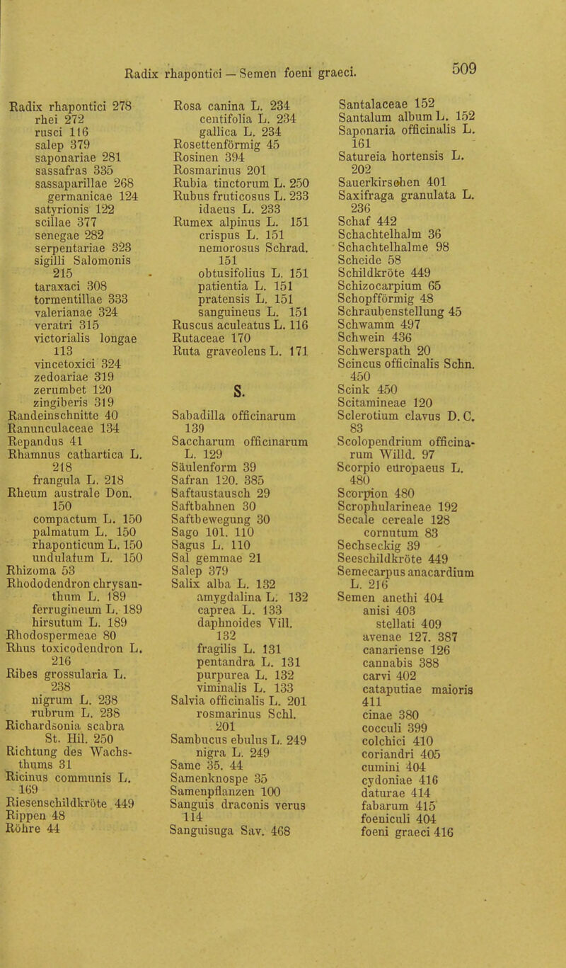 Radix rhapontici — Semen foeni graeci. Radix rhapontici 278 rhei 272 rusci 116 salep 379 saponariae 281 Sassafras 335 sassaparillae 268 germanicae 124 satyrionis 122 Scillae 377 senegae 282 serpeutariae 328 sigilli Salomonis 215 taraxaci 308 tormentillae 333 valerianae 324 veratri 315 victorialis longae 113 vincetoxici 324 zedoariae 319 zerumbet 120 zingiberis 319 Randeinschnitte 40 Ranunculaceae 134 Repandus 41 Rhamnus cathartica L. 218 frangula L. 218 Rheum australe Don. 150 compactum L. 150 palraatum L. 150 rhaponticum L. 150 imdulatum L. 150 Rhizoma 53 Rhododendron chrysan- thum L. 189 ferrugineiim L. 189 hirsutum L. 189 Rhodospermeae 80 Rhus toxicodendron L. 216 Ribes grossularia L. 238 nigrum L. 238 rubrum L. 238 Richardsonia scabra St. Hil. 250 Richtung des Wachs- thums 31 Ricinus communis L. 169 Riesenschildkröte 449 Rippen 48 Röhre 44 Rosa canina L. 234 centifolia L. 234 gallica L. 234 Rosettenförmig 45 Rosinen 394 Rosmarinus 201 Rubia tinctorum L. 250 Rubus fruticosus L. 233 idaeus L. 233 Rumex alpinus L. 151 crispus L. 151 nemorosus Schrad. 151 obtusifolius L. 151 patientia L. 151 pratensis L. 151 sanguineus L. 151 Ruscus aculeatus L. 116 Rutaceae 170 Ruta graveolens L. 171 s. Sabadilla officinarum 139 Saccharum officinarum L. 129 Säulenform 39 Safran 120. 385 Saftaustausch 29 Saftbahuen 30 Saftbewegung 30 Sago 101. 110 Sagus L. HO Sal gemmae 21 Salep 379 Salix alba L. 132 amygdalina L. 132 caprea L. 133 daphnoides Vill, 132 fragilis L. 131 pentandra L. 131 purpurea L. 132 viminalis L. 133 Salvia officinalis L. 201 rosmarinus Schi. 201 Sambucus ebulus L. 249 nigra L. 249 Same 35. 44 Samenknospe 35 Samenpflanzen 100 Sanguis draconis verus 114 Sanguisuga Sav. 468 Santalaceae 152 Santalum albumL. 152 Saponaria officinalis L. 161 Satureia hortensis L. 202 Sauerkirschen 401 Saxifraga granulata L. 236 Schaf 442 Schachtelhalm 36 Schachtelhalme 98 Scheide 58 Schildkröte 449 Schizocarpium 65 Schopfförmig 48 Schraubenstellung 45 Schwamm 497 Schwein 436 Schwerspath 20 Scincus officinalis Sehn. 450 Scink 450 Scitamineae 120 Sclerotium clavus D.O. 83 Scolopendrium officina- rum Wilid. 97 Scorpio eüropaeus L. 480 Scorpion 480 Scrophularineae 192 Seeale cereale 128 cornutum 83 Sechseckig 39 Seeschildkröte 449 Semecarpus anacardium L. 216 Semen anethi 404 anisi 403 Stellati 409 avenae 127. 387 canariense 126 cannabis 388 carvi 402 cataputiae maioris 411 cinae 380 cocculi 399 colchici 410 coriandri 405 cumini 404 cydoniae 416 daturae 414 fabarum 415 foeniculi 404 foeni graeci 416