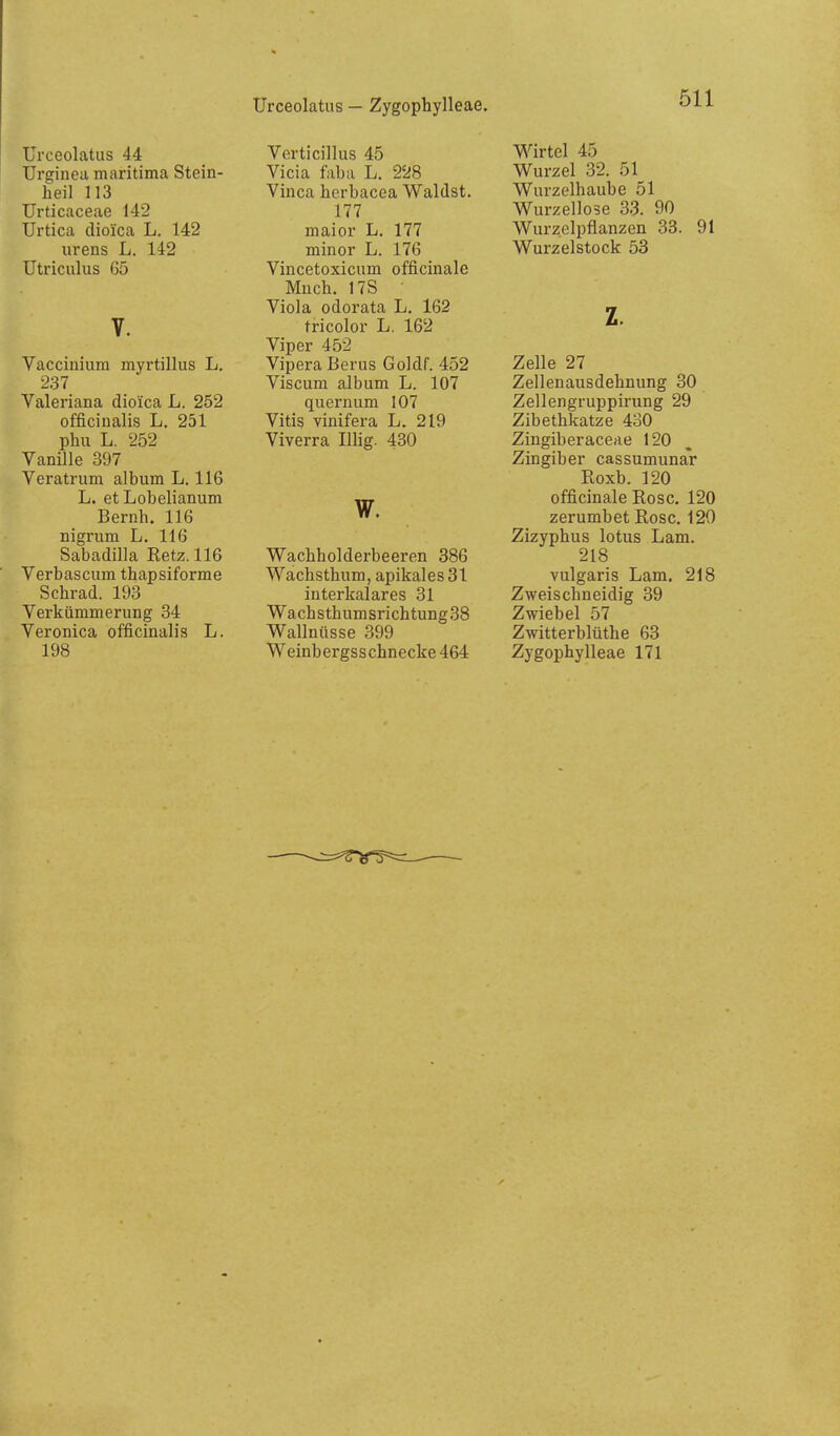 Urceolatus — Zygophylleae. Urceolatus 44 Urginea maritima Stein- heil 113 Urticaceae 142 Urtica dioica L. 142 iirens L. 142 Utriculus 65 V. Vacciuium myrtillus L. 237 Valeriana dioica L. 252 officinalis L. 251 phu L. 252 Vanille 397 Veratrum album L. 116 L. etLobelianum Bernh. 116 nigrum L. 116 Sabadilla Eetz. 116 Verbascum thapsiforme Schrad. 193 Verkümmerung 34 Veronica officinalis L. 198 Verticillus 45 Vicia faba L. 228 Vinca herbacea Waldst. 177 maior L. 177 minor L. 176 Vincetoxicum officinale Much. 17S ■ Viola odorata L. 162 tricolor L. 162 Viper 452 Vipera Berus Goldf. 452 Viscum album L. 107 quernum 107 Vitis vinifera L. 219 Viverra lUig. 430 w. Wachholderbeeren 386 Wachsthum, apikales 31 interkalares 31 Wachsthumsrichtung38 Wallnüsse 399 Weinbergsschnecke 464 Wirtel 45 Wurzel 32. 51 Wurzelhaube 51 Wurzellose 33. 90 Wurzelpflanzen 33. 91 Wurzelstock 53 z. Zelle 27 Zellenausdehnung 30 Zellengruppirung 29 Zibethkatze 430 Zingiberaceae 120 Zingiber cassumunar Roxb. 120 officinale Rose. 120 zerumbet Rose. 120 Zizyphus lotus Lam. 218 vulgaris Lam. 218 Zweischneidig 39 Zwiebel 57 Zwitterblüthe 63 Zygophylleae 171