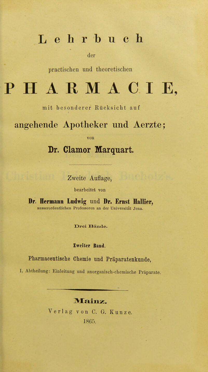 Lehrbuch der practischen und theoretischen PHARMACIE, mit besonderer Rücksicht auf angehende Apotheker und Aerzte; von Dr. Clamor Marquart. Zweite Auflage, bearbeitet von Dr. Hermann Ludwig und Dr. Ernst Hallier, ausserordentlichen Professoren an der Universität Jena. Drei Bände. Zweiter Band. Pharmaceutische Chemie und Präparatenkunde, I, Abtheilung: Einleitung und anorganisch-chemische Präparate. Mainz. Verlag von C. G. Kunze. 1865.