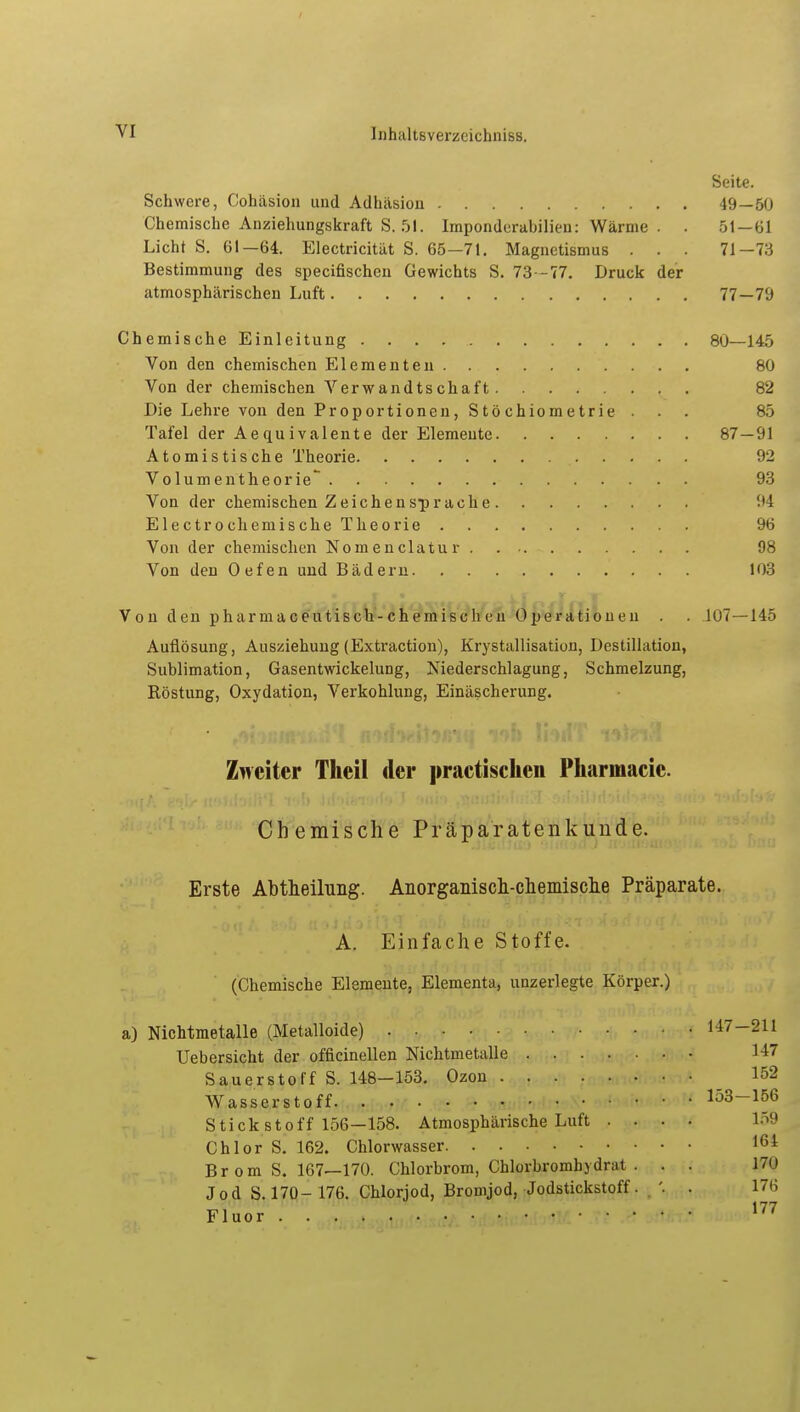 Seite. Schwere, Cohäsion und Adhäsion 49—50 Chemische Anziehungskraft S. 51. Imponderabilien: Wärme . . 51—61 Licht S. 61—64. Electricität S. 65—71. Magnetismus . . . 71—73 Bestimmung des specifischen Gewichts S. 73 -77. Druck der atmosphärischen Luft 77—79 Chemische Einleitung 80—145 Von den chemischen Elementen 80 Von der chemischen Verwandtschaft 82 Die Lehre von den Proportionen, Stö chiometrie ... 85 Tafel der Aequivalente der Elemente 87—91 Atomistische Theorie 92 Volumentheorie~ 93 Von der chemischen Zeichensprache 94 Electrochemische Theorie 96 Von der chemischen Nomenclatur 98 Von den Oefen und Bädern 103 Von den pharmaceutisch-chemischen Operationen . . 107—145 Auflösung, Ausziehung (Extraction), Krystallisatiou, Destillation, Sublimation, Gasentwickelung, Niederschlagung, Schmelzung, Röstung, Oxydation, Verkohlung, Einäscherung. Zweiter Theil der practischen Pharmacic. Chemische Präparatenkunde. Erste Abtheilung. Anorganisch-chemische Präparate. A. Einfache Stoffe. (Chemische Elemente, Elementa, uuzerlegte Körper.) a) Nichtmetalle (Metalloide) 147-211 Uebersicht der officinellen Nichtmetalle 1-17 Sauerstoff S. 148-153. Ozon 152 Wasserstoff. . 153-156 Stickstoff 156—158. Atmosphärische Luft .... 159 Chlor S. 162. Chlorwasser 164 Br om S. 167—170. Chlorbrom, Chlorbromhydrat . . . 17n Jod S. 170- 176. Chlorjod, Bromjod, Jodstickstoff. . '. . 176 Fluor 177