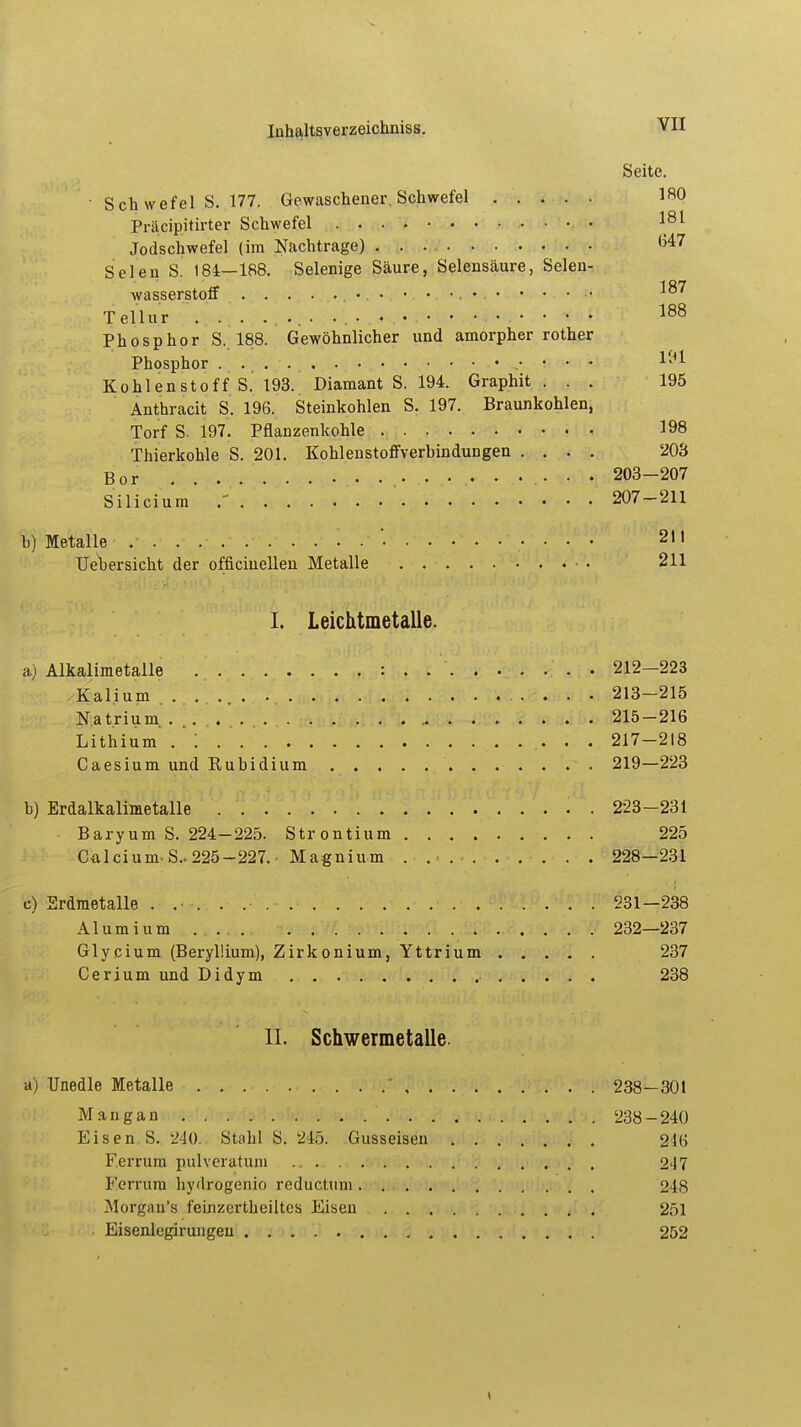 Seite. • Sch wefel S. 177. Gewaschener, Schwefel ..... 180 Präcipitirter Schwefel 181 Jodschwefel (im Nachtrage) G47 Selen S. 184—188. Selenige Säure, Selensäure, Selen- wasserstoff . . . • • • • Tellur . ... ..... • . • • • • • 188 Phosphor S. 188. Gewöhnlicher und amorpher rother Phosphor .• • • • M* Kohlenstoff S. 193. Diamant S. 194. Graphit ... 195 Anthracit S. 196. Steinkohlen S. 197. Braunkohlen, Torf S. 197. Pflanzenkohle 198 Thierkohle S. 201. Kohlenstoffverhindungen .... 203 Bor 203-207 Silicium' 207-211 b) Metalle ' 21t Uebersicht der officiuellen Metalle 211 I. Leichtmetalle. a) Alkalimetalle : . . 212-223 Kalium 213-215 Natrium, JL 215-216 Lithium . : 217-218 Caesium und Eubidium 219—223 b) Erdalkalimetalle 223-231 Baryum S. 224-225. Strontium 225 Calcium- S..225-227. • Magnium 228—231 c) Erdmetalle 231-238 Alumium 232—237 Glycium (Beryllium), Zirkonium, Yttrium 237 Cerium und Didym 238 IL Schwermetalle. a) Unedle Metalle ' 238—301 Mangan 238-240 Eisen S. 240. Stahl S. 245. Gusseisen 246 Ferrum pulvcratum 247 Lerrum hydrogenio reductum 248 Morgan's feinzcrtheiltes Eisen 251 Eisenlegirungeu 252