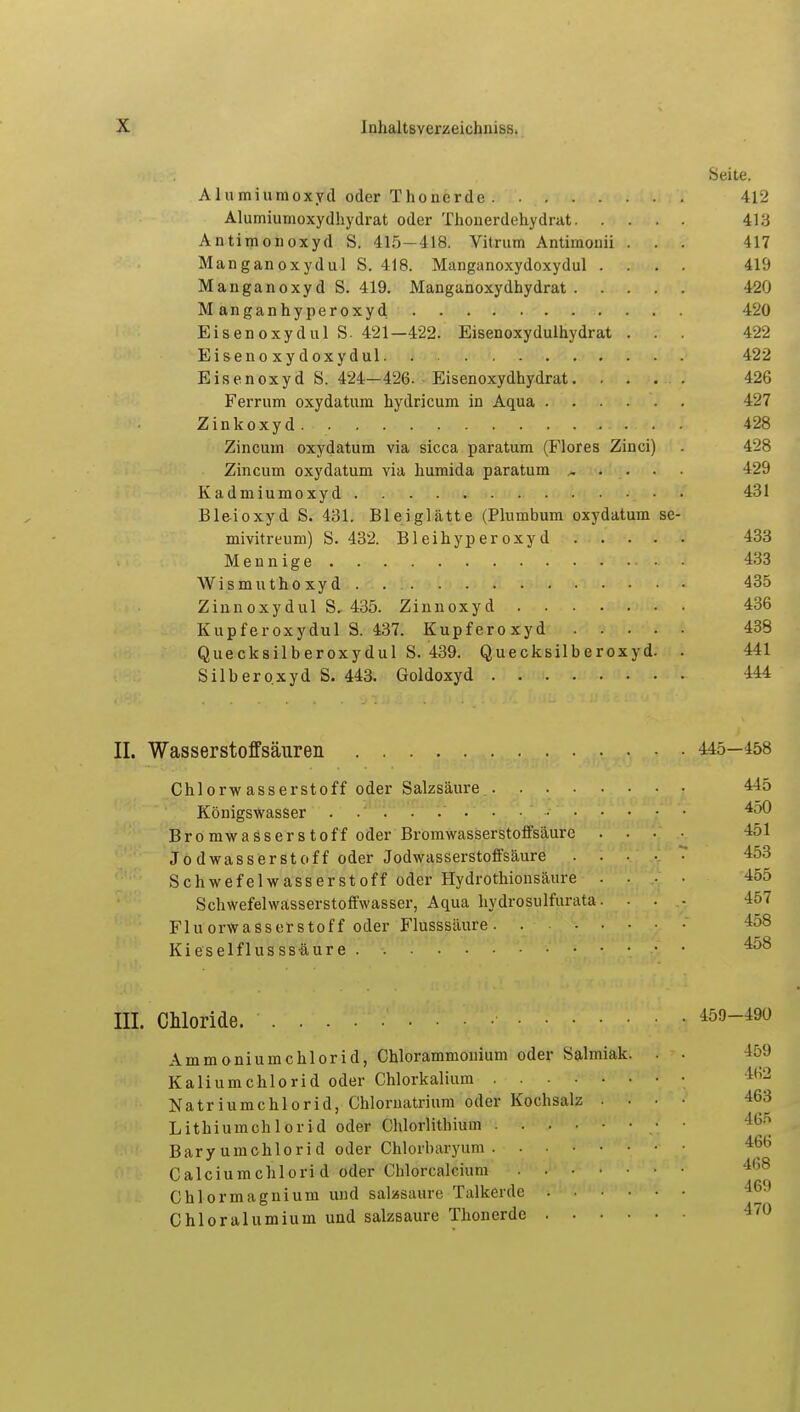 Seite. Alumiumoxyd oder Thoncrde 412 Alumiumoxydhydrat oder Thonerdehydrat 413 Antimonoxyd S. 415—418. Vitrum Antimonii . . . 417 Manganoxydul S. 418. Manganoxydoxydul .... 419 Manganoxyd S. 419. Manganoxydhydrat 420 Manganhyperoxyd 420 Eisenoxydul S- 421—422. Eisenoxydulhydrat . . . 422 Eisenoxydoxydul 422 Eisenoxyd S. 424—426. Eisenoxydhydrat 426 Ferrum oxydatum hydricum in Aqua . . . . . . 427 Zinkoxyd . 428 Zincum oxydatum via sicca paratum (Flores Zinci) . 428 Zincum oxydatum via humida paratum ..... 429 Kadmiumoxyd 431 Bleioxyd S. 431. Bleiglätte (Plumbum oxydatum se- mivitreum) S. 432. B1 e i h yp e r o x y d 433 Mennige 433 Wismuthoxyd 435 Zinnoxydul S, 435. Zinnoxyd 436 Kupferoxydul S. 437. Kupferoxyd 438 Quecksilberoxydul S. 439. Quecksilberoxyd. . 441 Silberoxyd S. 443. Goldoxyd 444 II. Wasserstoffsäuren 445—458 Chlorwasserstoff oder Salzsäure 445 Königswasser . . . . . . . • • 4^0 Bromwasserstoff oder Brom wasserstoffsäure .... 451 Jodwasserstoff oder Jodwasserstoffsäure 453 Schwefelwasserstoff oder Hydrothionsäure .... 455 Schwefelwasserstoffwasser, Aqua hydrosulfunita. . . ■ 457 Flu orwasserstoff oder Flusssäure 158 Kieselflusss-äure • • • ^ III. Chloride. 459-490 Ammoniumchlorid, Chlorammonium oder Salmiak. , . 159 Kaliumchlorid oder Chlorkalium • Natriumchlorid, Chloruatrium oder Kochsalz .... 463 Lithiumchlorid oder Chlorlithium • ■ Baryumchlorid oder Chlorbaryum 466 Calciumchlorid oder Cblorcalcium Chlormagnium und salasaure Talkerde ^ Chloralumium und salzsaure Thonerde 4,u