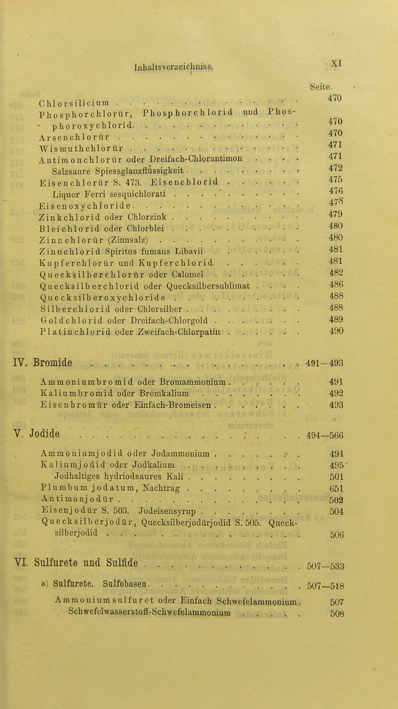 Seite. 470 Chlorsilicium rf .TA Phosphorchlorür, Phosphorchlorid und Phos- phor oxychlorid 470 Arsenchlorür ^70 Wismuthchlor ür 471 Antimonchlorür oder Dreifach-Chlor antimon .... 471 Salzsaure Spiessglanzfiüssigkeit 472 Eisenchlorür S. 473. Eisenchlorid 475 Liquor Ferri sesquicklorati . 476 Eisenoxychloride 47' Zinkchlorid oder Chlorzink 479 Bleichlorid oder Chlorblei 480 Zinnchlor ür (Zinnsalz) 480 Zinnchlorid Spiritus fumans Libayn 481 Kupferchlorür und Kupferchlorid 481 Quecksilbercklorür oder Calomel 482 Quecksilb erchlorid oder Quecksilbersublimat .... 486 Que cksilb er oxychlorid e 488 Silberchlorid oder Chlorsilber 488 Goldchlorid oder Dreifach-Chlorgold 489 PI at in chlorid oder Zweifach-Chlorpatin 490 IV. Bromide 491-493 Ammoniumbromid oder Bromammonium 491 Kaliumbromid oder Bromkalium 492 Eisenbromür oder Einfach-Bromeisen 493 V. Jodide 494—566 Ammoniumjodid oder Jodammonium 494 Kaliumjodid oder Jodkalium 495' Jodhaltiges hydriodsaures Kali 501 Plumbum jodatum, Nachtrag 651 Antimonjodür 502 Eisenjodür S. 503. Jodeisensyrup 504 Quecksilberjodür, Quecksilberjodiirjodid S. 505. Queck- silb erj odid 506 VI. Sulfürete und Sulfide 507—533 a) Sulfürete. Sulfobasen 507—518 Ammoniumsulfüret oder Einfach Schwefolammonium. 507 Schwefclwasserstoff-Schwefelammonium 508