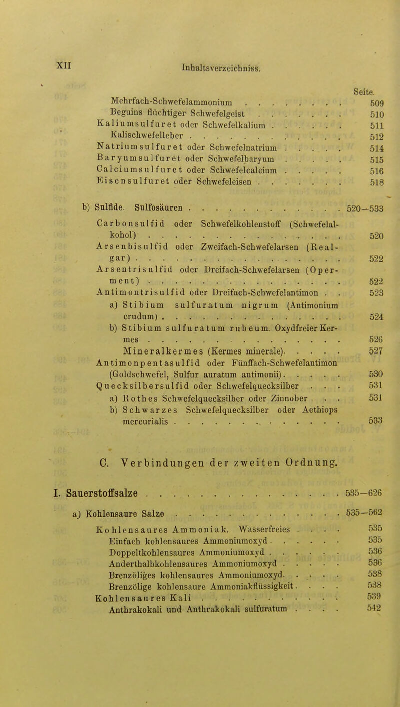 Seite. Mehrfach-Schwefelammonium 509 Beginns flüchtiger Schwefelgeist 510 Kaliumsulfuret oder Schwefelkalium 511 Kalischwefelleber 512 Natriumsulfuret oder Schwefelnatrium 514 Baryumsulfuret oder Schwefelbaryum 515 Calciumsulfüret oder Schwefelcalcium 516 Eisensulfuret oder Schwefeleisen 518 b) Sulfide. Sulfosäuren 520—533 Carbonsulfid oder Schwefelkohlenstoff (Schwefelal- kohol) , . . . 520 Arsenbisulfid oder Zweifach-Schwefelarsen (Real- gar) 522 Arsentrisulfid oder Dreifach-Schwefelarsen (Oper- ment) ' 522 Antimontrisulfid oder Dreifach-Schwefelantimon . . 523 a) Stibium sulfuratum nigrum (Antimonium crudum) 524 b) Stibium sulfuratum rubeum. Oxydfreier Ker- mes 526 Mineralkermes (Kermes miuerale) 527 Antimonpentasulfid oder Fünffach-Schwefelantimon (Goldschwefel, Sulfur auratum antimonii) 530 Quecksilbersulfid oder Schwefelquecksilber . . . 531 a) Rothes Schwefelquecksilber oder Zinnober . . . 531 b) Schwarzes Schwefelquecksilber oder Aethiops mercurialis 533 C. Verbindungen der zweiten Ordnung. I. Sauerstoffsalze 535- 626 a) Kohlensaure Salze 535—562 Kohlensaures Ammoniak. Wasserfreies .... 535 Einfach kohlensaures Ammoniumoxyd 535 Doppeltkohlensaures Ammoniumoxyd 536 Anderthalbkohlensaures Ammoniumoxyd 536 Brenzöliges kohlensaures Ammoniumoxyd 538 Brenzölige kohlensaure Ammoniakflüssigkeit. . . . 538 Kohlensau res Kali 539 Anthrakokali und Anthrakokali sulfuratum .... 542