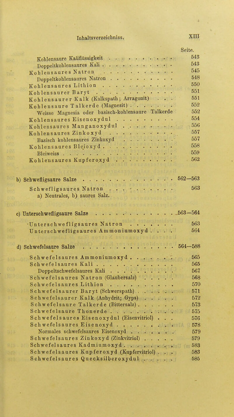 Seite. Kohlensaure Kaliflüssigkeit 543 Doppeltkohlensaures Kali 543 Kohlensaure s Natron 545 Doppeltkohlensaures Natron 548 Kohlensaures Lithion 550 Kohlensaurer Baryt 551 Kohlensaurer Kalk (Kalkspath; Arragonit) ... 551 Kohlensaure Talkerde (Magnesit) 552 Weisse Magnesia oder hasisch-kohlensaure Talkerde 552 Kohlensaures Eisenoxydul 554 Kohlensaures Manganoxydul . . . . . . . 556 Kohlensaures Zinkoxyd 557 Basisch kohlensaures Zinkoxyd ........ 557 Kohlensaures Ble.ioxyd 558 Bleiweiss 559 Kohlensaures Kupfero.xyd . 562 b) Schwefligsaure Salze 562—563 Schwefligsaures Natron . . . = 563 a) Neutrales, b) saures Salz. c) Unterschwefligsaure Salze 563—564 •Unterschwefligsaures Natron 563 Unterschwefligsaures Ammoniumoxyd .... 564 d) Schwefelsaure Salze 564—588 Schwefelsaures Ammoniumoxyd . 565 Schwefelsaures Kali . 565 Doppeltschwefelsaures Kali .......... 567 Schwefelsaures Natron (Glaubersalz) ..... 568 Schwefelsaures Lithion .......... 570 Schwefelsaurer Baryt (Schwerspath) 571 Schwefelsaurer Kalk (Anhydrit; Gyps) 572 Schwefelsaure Talkerde (Bittersalz) 573 Schwefelsaure Thonerde 575 Schwefelsaures Eisenoxydul (Eisenvitriol) . . . 576 Schwefelsaures Eisenoxyd 578 Normales schwefelsaures Eisenoxyd 579 Schwefelsaures Zinkoxyd (Zinkvitriol) 579 Schwefelsaures Kadmiumoxyd 583 Schwefelsaures Kupferoxyd (Kupfervitriol) . . . 583 Schwefelsaures Quecksilberoxydul 585