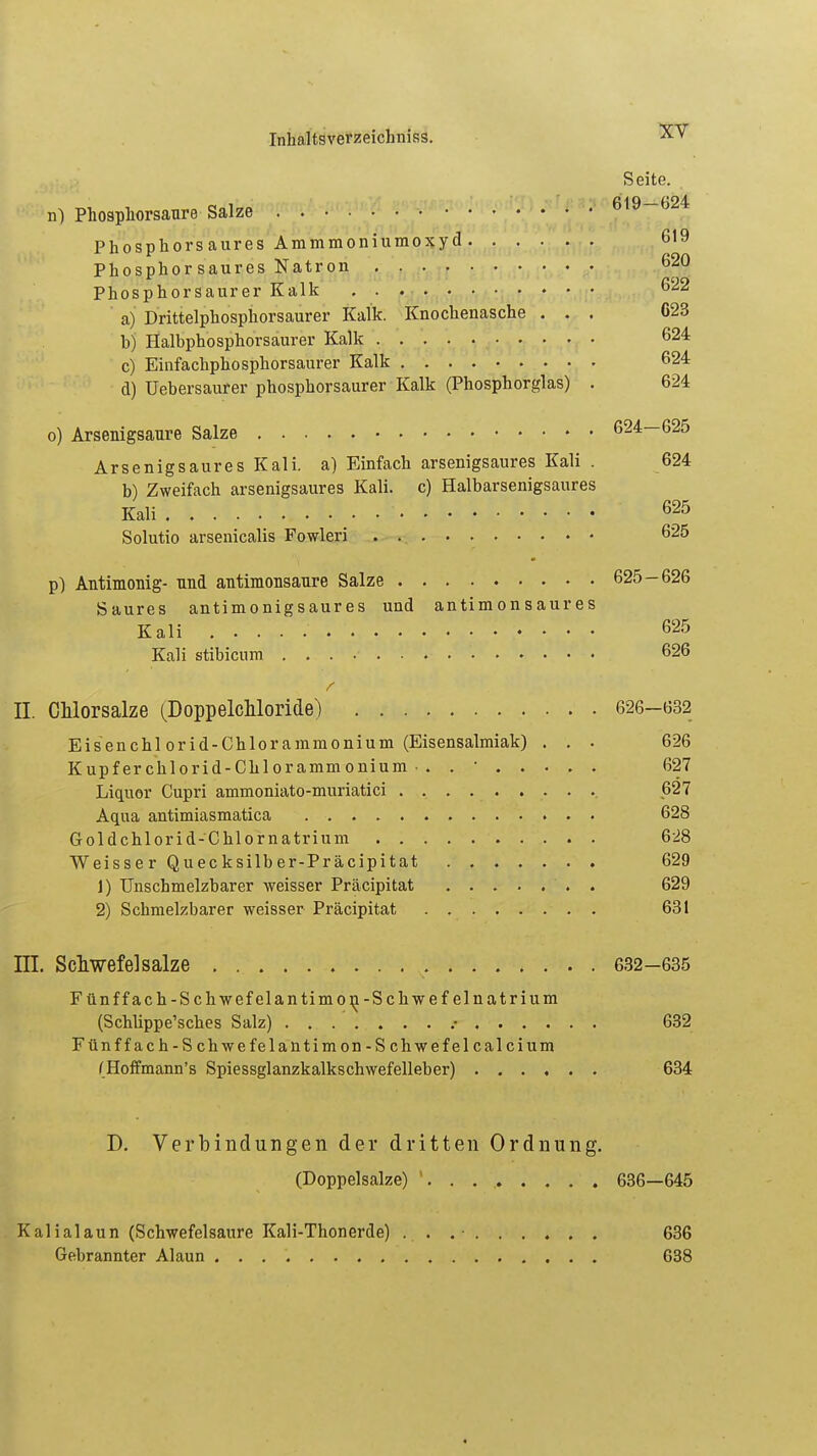Seite. n) Phosphorsaure Salze 619-024 Phosphors aures Ammmoniumoxy d 619 Phosphor saures Natron 620 Phosphorsaurer Kalk 622 a) Drittelphosphorsaurer Kalk. Knochenasche ... C23 h) Halbphosphorsaurer Kalk 62* c) Einfachphosphorsaurer Kalk 624 d) üebersaurer phosphorsaurer Kalk (Phosphorglas) . 624 o) Arsenigsaure Salze 624—625 ArsenigsauresKali. a) Einfach arsenigsaures Kali . 624 b) Zweifach arsenigsaures Kali, c) Halbarsenigsaures Kali • • • 625 Solutio arsenicalis Fowleri 625 p) Antimonig- und antimonsaure Salze 625-626 Saures antimonigsaures und antimonsaures Kali 625 Kali stibicum 626 II. CMorsalze (DoppelcMoride;) 626-632 Eisenchl orid-Chlorammonium (Eisensalmiak) . . . 626 Kupferchlorid-Chlorammonium-. . ' 627 Liquor Cupri ammoniato-muriatici 627 Aqua antimiasmatica 628 Goldchlorid-Chlornatrium 628 Weisser Quecksilber-Präcipitat 629 1) Unschmelzbarer weisser Präzipitat . 629 2) Schmelzbarer weisser Präcipitat 631 Hl. Schwefel salze . 632-635 Fünf fach-Schwefelantimo^-Schwefelnatrium (Schlippe'sches Salz) ....... r 632 Fünffach-Schwefelantimon-Schwefel calcium (Hoffmann's Spiessglanzkalkschwefelleber) 634 D. Verbindungen der dritten Ordnung. (Doppelsalze) ' 636—645 Kalialaun (Schwefelsaure Kali-Thonerde) . . .• 636 Gebrannter Alaun 638