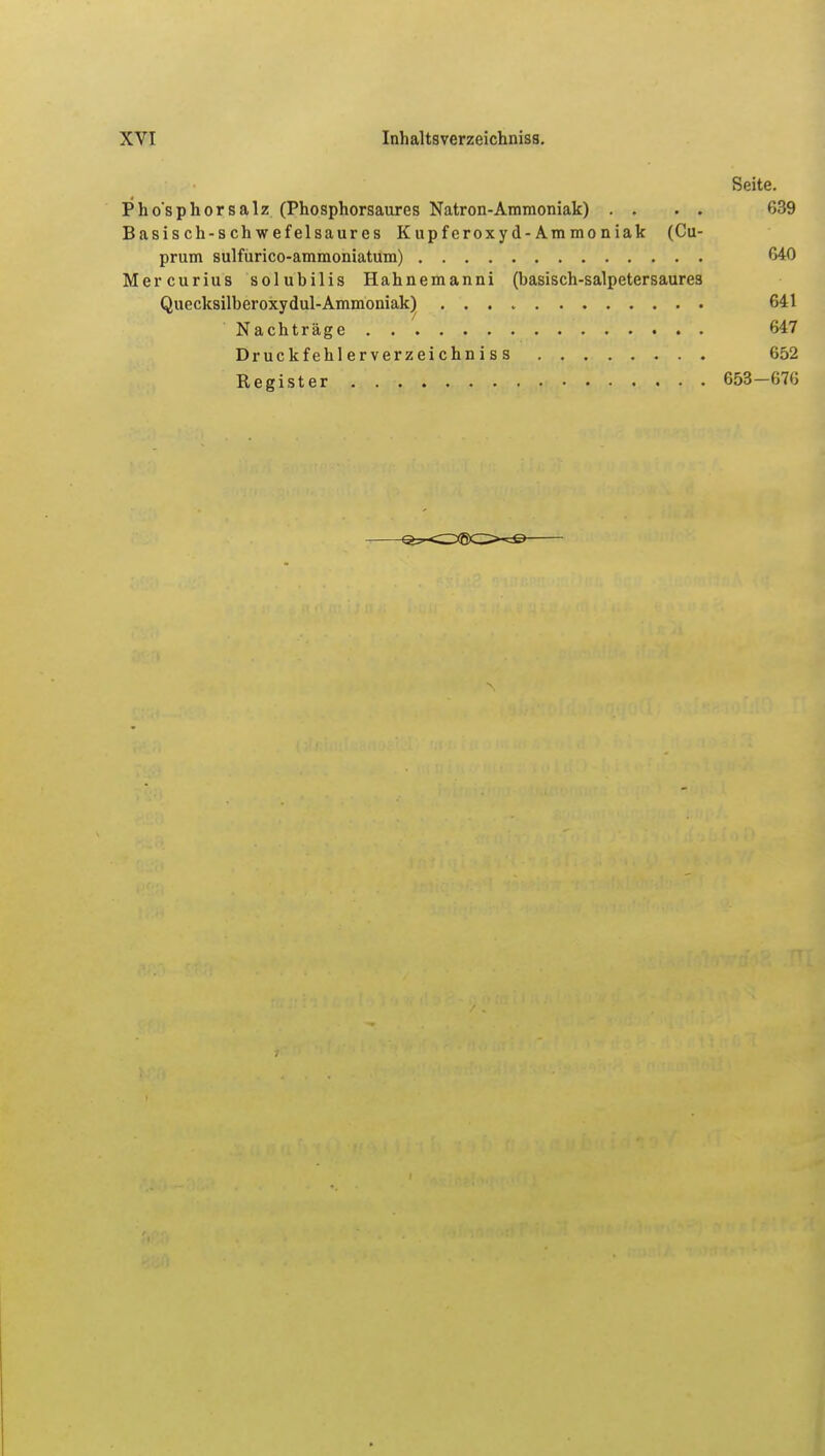 Seite. Phosphor salz (Phosphorsaures Natron-Ammoniak) . . . . 639 Basisch-schwefelsaures Kupferoxyd-Ammoniak (Cu- prum sulfürico-ammoniatum) 640 Mercurius solubilis Hahnemanni (basisch-salpetersaures Quecksilberoxydul-Ammoniak) 641 Nachträge 647 Druckfehl erverzei chn i s s 652 Register 653—676