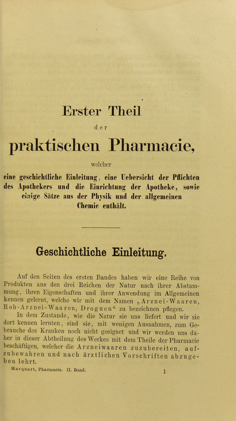 Erster Theil cl e r praktischen Pharmacie, welcher eine geschichtliche Einleitung, eine Uehersicht der Pflichten des Apothekers und die Einrichtung der Apotheke, sowie einige Sätze aus der Physik und der allgemeinen Chemie enthält. Geschichtliche Einleitung. Auf den Seiten des ersten Bandes haben wir eine Reihe von Produkten aus den drei Reichen der Natur nach ihrer Abstam- mung, ihren Eigenschaften und ihrer Anwendung im Allgemeinen kennen gelernt, welche wir mit dem Namen „Arznei-Waaren, Roh-Arznei-Waaren, Droguen zu bezeichnen pflegen. In dem Zustande, wie die Natur sie uns liefert und wir sie dort kennen lernten, sind sie, mit wenigen Ausnahmen, zum Ge- brauche des Kranken noch nicht geeignet und wir werden uns da- her in dieser Abtheilung des Werkes mit dem Theile der Pharmacie beschäftigen, welcher die Arzneiwaaren zuzubereiten, auf- zubewahren und nach ärztlichen Vorschriften abzuge- ben lehrt.