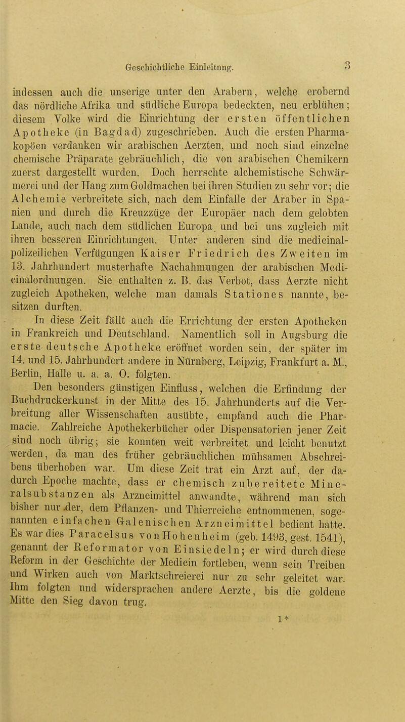 indessen auch die unserige unter den Arabern, welche erobernd das nördliche Afrika und südliche Europa bedeckten, neu erblühen; diesem Volke wird die Einrichtung der ersten öffentlichen Apotheke (in Bagdad) zugeschrieben. Auch die ersten Pharma- kopoen verdanken wir arabischen Aerzten, und noch sind einzelne chemische Präparate gebräuchlich, die von arabischen Chemikern zuerst dargestellt wurden. Doch herrschte alchemistische Schwär- merei und der Hang zum Goldmachen bei ihren Studien zu sehr vor; die AIchemie verbreitete sich, nach dem Einfalle der Araber in Spa- nien und durch die Kreuzzüge der Europäer nach dem gelobten Lande, auch nach dem südlichen Europa und bei uns zugleich mit ihren besseren Einrichtungen. Unter anderen sind die medicinal- polizeilichen Verfügungen Kaiser Friedrich des Zweiten im 13. Jahrhundert musterhafte Nachahmungen der arabischen Medi- cinalordnungen. Sie enthalten z. B. das Verbot, dass Aerzte nicht zugleich Apotheken, welche man damals Stationes nannte, be- sitzen durften. In diese Zeit fällt auch die Errichtung der ersten Apotheken in Frankreich und Deutschland. Namentlich soll in Augsburg die erste deutsche Apotheke eröffnet worden sein, der später im 14. und 15. Jahrhundert andere in Nürnberg, Leipzig, Frankfurt a. M., Berlin, Halle u. a. a. 0. folgten. Den besonders günstigen Einfluss, welchen die Erfindung der Buchdruckerkunst in der Mitte des 15. Jahrhunderts auf die Ver- breitung aller Wissenschaften ausübte, empfand auch die Phar- macie. Zahlreiche Apothekerbücher oder Dispensatorien jener Zeit sind noch übrig; sie konnten weit verbreitet und leicht benutzt werden, da ma.n des früher gebräuchlichen mühsamen Abschrei- bens überhoben war. Um diese Zeit trat ein Arzt auf, der da- durch Epoche machte, dass er chemisch zubereitete Mine- ralsubstanzen als Arzneimittel anwandte, während man sich bisher nur .der, dem Pflanzen- und Thierreiche entnommenen, soge- nannten einfachen Galenischen Arzneimittel bedient hatte. Es war dies Paracelsus von Hohenheim (geb. 1493, gest. 1541), genannt der Reformator von Einsiedeln; er wird durch diese Reform in der Geschichte der Medicin fortleben, wenn sein Treiben und Wirken auch von Marktschreierei nur zu sehr geleitet war. Ihm folgten und widersprachen andere Aerzte, bis die goldene Mitte den Sieg davon trug. l*