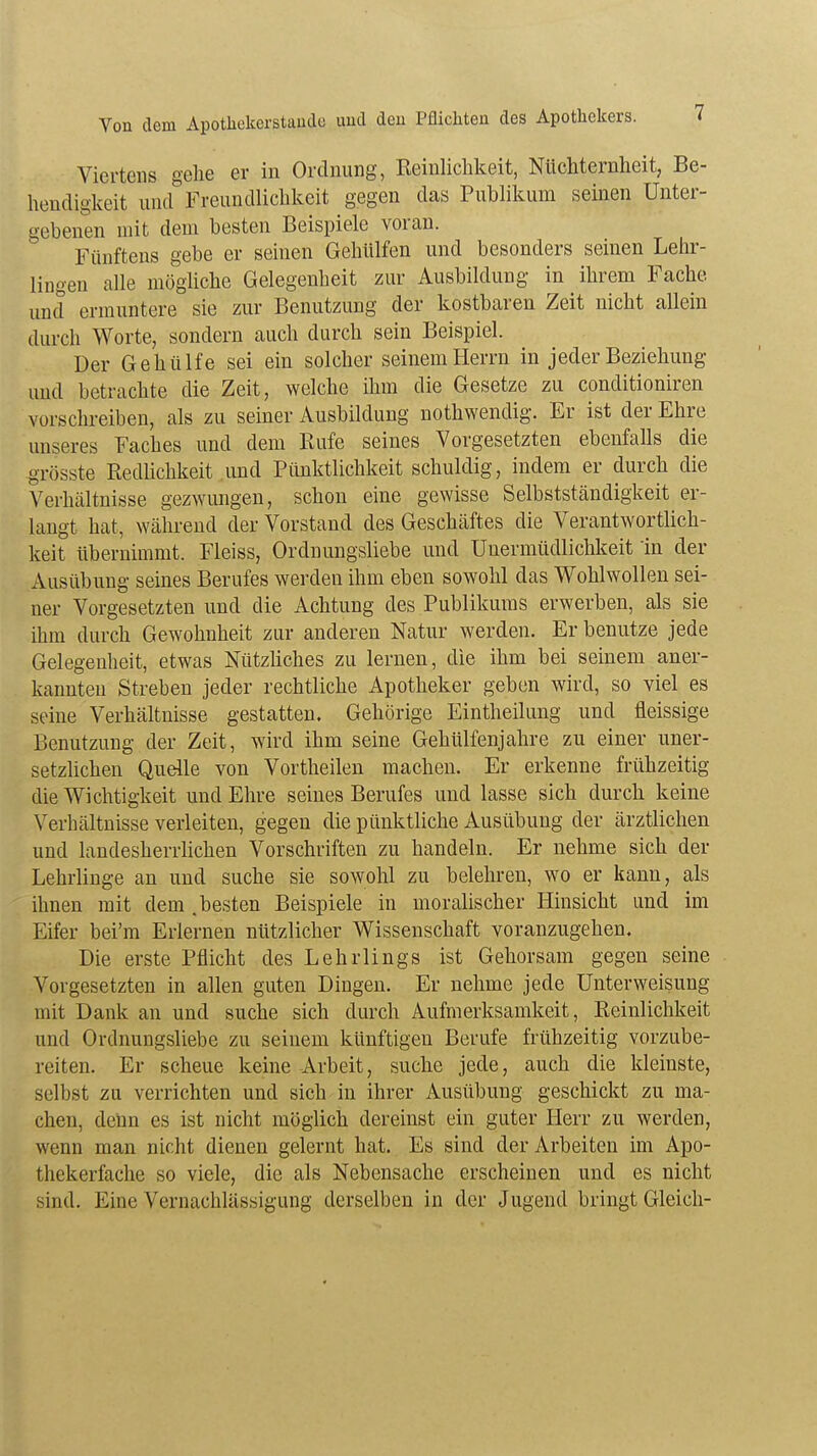 Viertens gehe er in Ordnung, Reinlichkeit, Nüchternheit, Be- hendigkeit und Freundlichkeit gegen das Publikum seinen Unter- gebenen mit dem besten Beispiele voran. Fünftens gebe er seinen Gehülfen und besonders seinen Lehr- lingen alle mögliche Gelegenheit zur Ausbildung in ihrem Fache, und ermuntere sie zur Benutzung der kostbaren Zeit nicht allein durch Worte, sondern auch durch sein Beispiel. Der Gehülfe sei ein solcher seinem Herrn in jeder Beziehung und betrachte die Zeit, welche ihm die Gesetze zu conditioniren vorschreiben, als zu seiner Ausbildung nothwendig. Er ist der Ehre unseres Faches und dem Kufe seines Vorgesetzten ebenfalls die grösste Redlichkeit und Pünktlichkeit schuldig, indem er durch die Verhältnisse gezwungen, schon eine gewisse Selbstständigkeit er- langt hat, während der Vorstand des Geschäftes die Verantwortlich- keit übernimmt. Fleiss, Ordnungsliebe und Unermüdlichkeit in der Ausübung seines Berufes werden ihm eben sowohl das Wohlwollen sei- ner Vorgesetzten und die Achtung des Publikums erwerben, als sie ihm durch Gewohnheit zur anderen Natur werden. Er benutze jede Gelegenheit, etwas Nützliches zu lernen, die ihm bei seinem aner- kannten Streben jeder rechtliche Apotheker geben wird, so viel es seine Verhältnisse gestatten. Gehörige Eintheilung und fleissige Benutzung der Zeit, wird ihm seine Gehülfenjahre zu einer uner- setzlichen Quelle von Vortheilen machen. Er erkenne frühzeitig die Wichtigkeit und Ehre seines Berufes uud lasse sich durch keine Verhältnisse verleiten, gegen die pünktliche Ausübung der ärztlichen und landesherrlichen Vorschriften zu handeln. Er nehme sich der Lehrlinge an und suche sie sowohl zu belehren, wo er kann, als ihnen mit dem .besten Beispiele in moralischer Hinsicht und im Eifer bei'm Erlernen nützlicher Wissenschaft voranzugehen. Die erste Pflicht des Lehrlings ist Gehorsam gegen seine Vorgesetzten in allen guten Dingen. Er nehme jede Unterweisung mit Dank an und suche sich durch Aufmerksamkeit, Reinlichkeit und Ordnungsliebe zu seinem künftigen Berufe frühzeitig vorzube- reiten. Er scheue keine Arbeit, suche jede, auch die kleinste, selbst zu verrichten und sich in ihrer Ausübung geschickt zu ma- chen, denn es ist nicht möglich dereinst ein guter Herr zu werden, wenn man nicht dienen gelernt hat. Es sind der Arbeiten im Apo- thekerfache so viele, die als Nebensache erscheinen und es nicht sind. Eine Vernachlässigung derselben in der Jugend bringt Gleich-