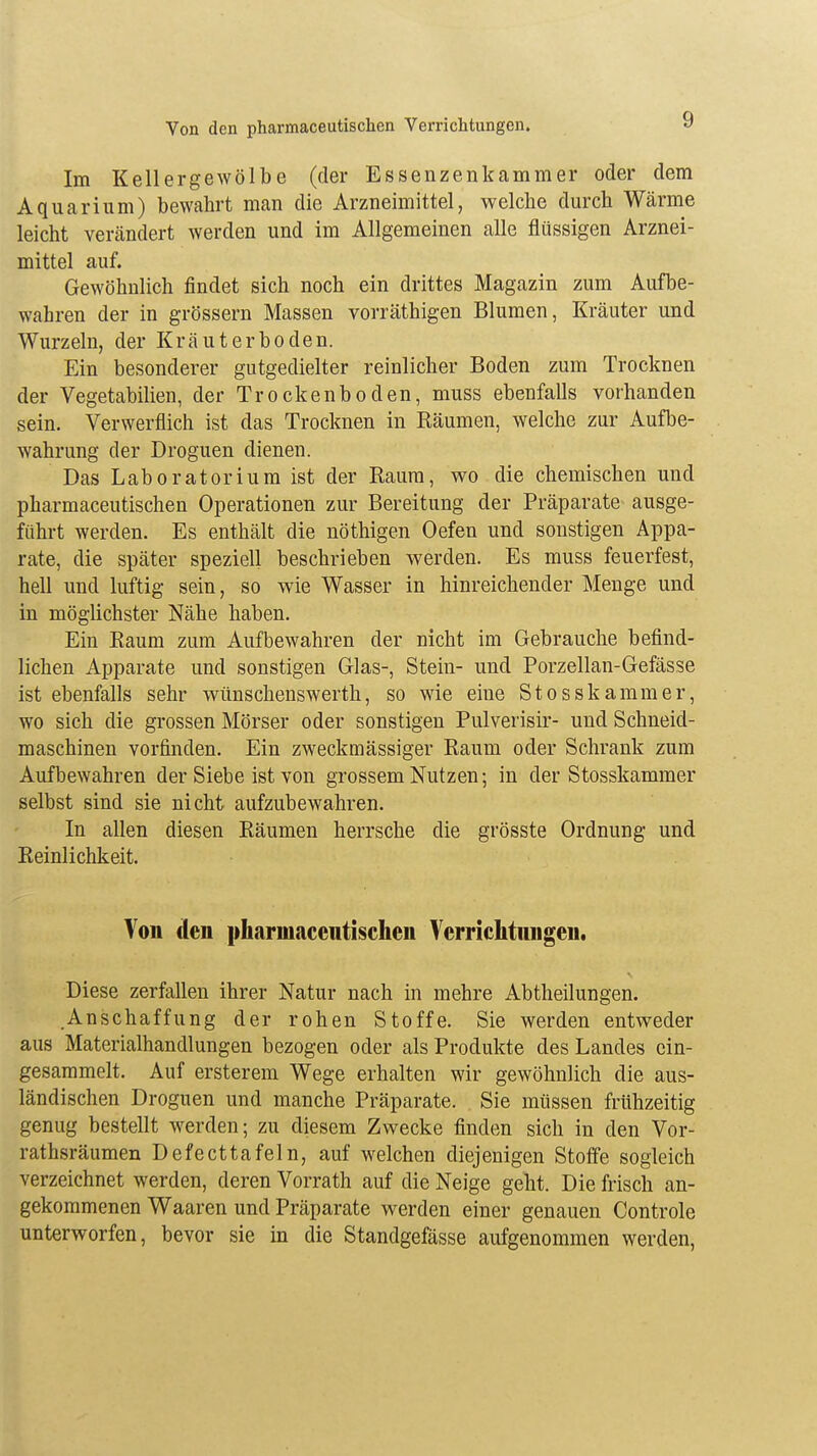 Von den pharmaceutischen Verrichtungen. Im Kellergewölbe (der Essenzenkammer oder dem Aquarium) bewahrt man die Arzneimittel, welche durch Wärme leicht verändert werden und im Allgemeinen alle flüssigen Arznei- mittel auf. Gewöhnlich findet sich noch ein drittes Magazin zum Aufbe- wahren der in grössern Massen vorräthigen Blumen, Kräuter und Wurzeln, der Kräuterboden. Ein besonderer gutgedielter reinlicher Boden zum Trocknen der Vegetabilien, der Trockenboden, muss ebenfalls vorhanden sein. Verwerflich ist das Trocknen in Räumen, welche zur Aufbe- wahrung der Droguen dienen. Das Laboratorium ist der Raum, wo die chemischen und pharmaceutischen Operationen zur Bereitung der Präparate ausge- führt werden. Es enthält die nöthigen Oefen und sonstigen Appa- rate, die später speziell beschrieben werden. Es muss feuerfest, hell und luftig sein, so wie Wasser in hinreichender Menge und in möglichster Nähe haben. Ein Raum zum Aufbewahren der nicht im Gebrauche befind- lichen Apparate und sonstigen Glas-, Stein- und Porzellan-Gefässe ist ebenfalls sehr wünschenswerth, so wie eine Stosskammer, wo sich die grossen Mörser oder sonstigen Pulverisir- und Schneid- maschinen vorfinden. Ein zweckmässiger Raum oder Schrank zum Aufbewahren der Siebe ist von grossem Nutzen; in der Stosskammer selbst sind sie nicht aufzubewahren. In allen diesen Räumen herrsche die grösste Ordnung und Reinlichkeit. Von den pharmacentischeii Verrichtungen. Diese zerfallen ihrer Natur nach in mehre Abtheilungen. Anschaffung der rohen Stoffe. Sie werden entweder aus Materialhandlungen bezogen oder als Produkte des Landes ein- gesammelt. Auf ersterein Wege erhalten wir gewöhnlich die aus- ländischen Droguen und manche Präparate. Sie müssen frühzeitig genug bestellt werden; zu diesem Zwecke finden sich in den Vor- rathsräumen Defecttafeln, auf welchen diejenigen Stoffe sogleich verzeichnet werden, deren Vorrath auf die Neige geht. Die frisch an- gekommenen Waaren und Präparate werden einer genauen Controle unterworfen, bevor sie in die Standgefässe aufgenommen werden,