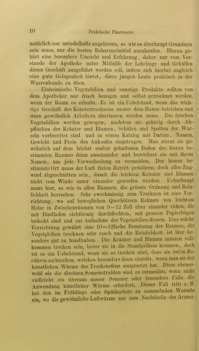 natürlich nur untadelhafte zugelassen, so wie es überhaupt Grundsatz sein muss, nur die besten Roharzncimittel anzukaufen. Hierzu ge- hört eine besondere Umsicht und Erfahrung, daher nur vom Vor- stände der Apotheke unter Mithülfe der Lehrlinge und Gehülfen dieses Geschäft ausgeführt werden soll, indem sich hierbei zugleich eine gute Gelegenheit bietet, diese jungen Leute praktisch in der Waarenkunde zu üben. Einheimische Vegetabilien und sonstige Produkte sollten von dem Apotheker nur frisch bezogen und selbst getrocknet werden, wenn der Raum es erlaubt. Es ist ein Uebelstand, wenn das wich- tige Geschäft des Kräutertrocknens ausser dem Hause betrieben und dann gewöhnlich Arbeitern überlassen werden muss. Die. frischen Vegetabilien werden gewogen, nachdem sie gehörig durch Ab- pflücken der Kräuter und Blumen, Schälen und Spalten der Wur- zeln vorbereitet sind und in einem Katalog mit Datum, Namen, Gewicht und Preis des Ankaufes eingetragen. Man streut sie ge- wöhnlich auf dem höchst sauber gehaltenen Boden des hierzu be- stimmten Raumes dünn auseinander und bezeichnet sie mit ihrem Namen, um jede Verwechselung zu vermeiden. Der hierzu be- stimmte Ort muss der Luft freien Zutritt gewähren, doch aller Zug- wind abgeschnitten sein, damit die leichten Kräuter und Blumen nicht vom Winde unter einander geworfen werden. Ueberhaupt muss hier, so wie in allen Räumen, die grösste Ordnung und Rein- lichkeit herrschen. Sehr zweckmässig zum Trocknen ist eine Vor- richtung, wo auf beweglichen Querhölzern Rahmen von leichtem Holze in Zwischenräumen von 9—12 Zoll über einander ruhen, die mit Bindfaden siebförmig durchflochten, mit grossen Papierbögen bedeckt sind und zur Aufnahme der Vegetabilien dienen. Eine solche Vorrichtung gewährt eine 10—12fache Benutzung des Raumes, die Vegetabilien trocknen sehr rasch und die Reinlichkeit ist hier be- sonders gut zu handhaben. Die Kräuter und Blumen müssen voll- kommen trocken sein, bevor sie in die Standgefässe kommen, doch ist es ein Uebelstand, wenn sie so trocken sind, class sie bei'm Be- rühren zerbrechen, welches besonders dann eintritt, wenn man sie der künstlichen Wärme des Trockenofens ausgesetzt hat. Diese ebenso- wohl als die direkten Sonnenstrahlen sind zu vermeiden, wenn nicht vielleicht ein überaus nasser Sommer oder besondere Fälle die Anwendung künstlicher Wärme erfordert. Dieser Fall tritt z. B. bei den im Frühlinge oder Spätherbste zu sammelnden Wurzeln ein wo die gewöhnliche Luftwärme nur zum Nachtheile der Arznei-