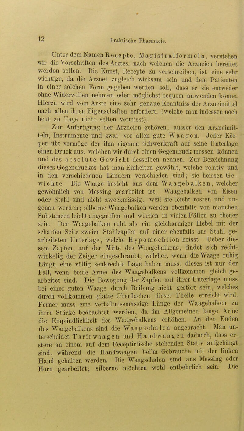 Unter dem Namen Recepte, Magistralformeln, verstehen •wir die Vorschriften des Arztes, nach welchen die Arzneien bereitet werden sollen. Die Kunst, Recepte zu verschreiben, ist eine sehr wichtige, da die Arznei zugleich wirksam sein und dem Patienten in einer solchen Form gegeben werden soll, dass er sie entweder ohne Widerwillen nehmen oder möglichst bequem anw enden könne. Hierzu wird vom Arzte eine sehr genaue Kenntniss der Arzneimittel nach allen ihren Eigenschaften erfordert, (welche man indessen noch heut zu Tage nicht selten vermisst). Zur Anfertigung der Arzneien gehören, ausser den Arzneimit- teln, Instrumente und zwar vor allen gute Waagen. Jeder Kör- per übt vermöge der ihm eigenen Schwerkraft auf seine Unterlage einen Druck aus, welchen wir durch einen Gegendruck messen können und das absolute Gewicht desselben nennen. Zur Bezeichnung dieses Gegendruckes hat man Einheiten gewählt, welche relativ und in den verschiedenen Ländern verschieden sind; sie heissen Ge- wichte. Die Waage besteht aus dem Waagebalken, welcher gewöhnlich von Messing gearbeitet ist. Waagebalken von Eisen oder Stahl sind nicht zweckmässig, weil sie leicht rosten und un- genau werden; silberne Waagebalken werden ebenfalls von manchen Substanzen leicht angegriffen und würden in vielen Fällen zu theuer sein. Der Waagebalken ruht als ein gleicharmiger Hebel mit der scharfen Seite zweier Stahlzapfen auf einer ebenfalls aus Stahl ge- arbeiteten Unterlage, welche Hypomochlion heisst. Ueber die- sem Zapfen, auf der Mitte des Waagebalkens, findet sich recht- winkelig der Zeiger eingeschraubt, welcher, wenn die Waage ruhig hängt, eine völlig senkrechte Lage haben muss; dieses ist nur der Fall, wenn beide Arme des Waagebalkens vollkommen gleich ge- arbeitet sind. Die Bewegung der Zapfen auf ihrer Unterlage muss bei einer guten Waage durch Reibung nicht gestört sein, welches durch vollkommen glatte Oberflächen dieser Theile erreicht wird. Ferner muss eine verhältnissmässige Länge der Waagebalken zu ihrer Stärke beobachtet werden, da im Allgemeinen lange Arme die Empfindlichkeit des Waagebalkens erhöhen. An den Enden des Waagebalkens sind die Waagschalen angebracht. Man un- terscheidet Tarirwaagen und Handwaagen dadurch, dass er- stere an einem auf dem Receptirtische stehenden Stativ aufgehängt sind, während die Handwaagen bei'm Gebrauche mit der linken Hand gehalten werden. Die Waagschalen sind aus Messing oder Horn gearbeitet; silberne möchten wohl entbehrlich sein. Die