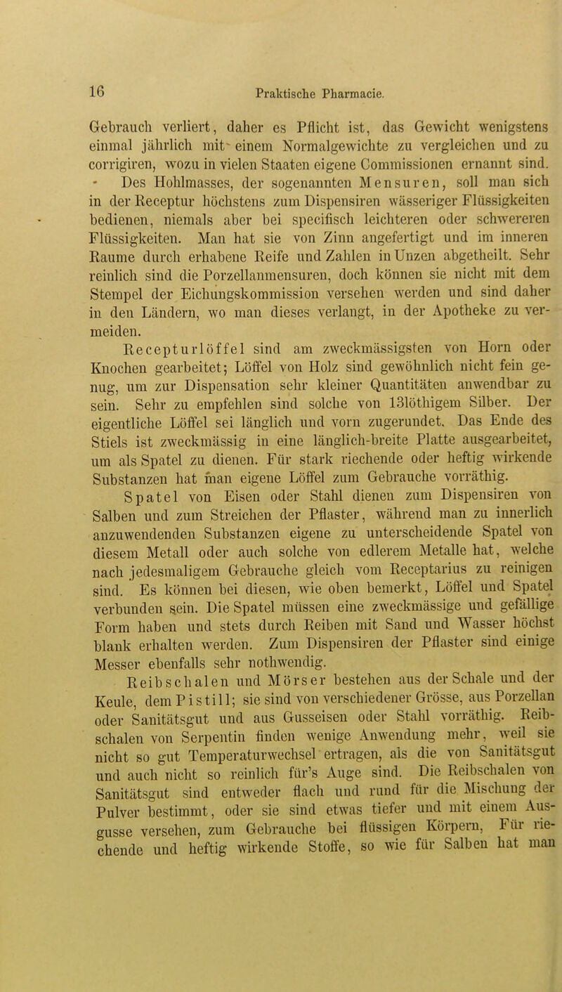 Gebrauch verliert, daher es Pflicht ist, das Gewicht wenigstens einmal jährlich mit% einem Normalgewichte zu vergleichen und zu corrigiren, wozu in vielen Staaten eigene Commissionen ernannt sind. Des Hohlmasses, der sogenannten Mensuren, soll man sich in der Receptur höchstens zum Dispensiren wässeriger Flüssigkeiten bedienen, niemals aber bei specifisch leichteren oder schwereren Flüssigkeiten. Man hat sie von Zinn angefertigt und im inneren Räume durch erhabene Reife und Zahlen in Unzen abgetheilt. Sehr reinlich sind die Porzellanmensuren, doch können sie nicht mit dem Stempel der Eichungskommission versehen werden und sind daher in den Ländern, wo man dieses verlaugt, in der Apotheke zu ver- meiden. Recepturlöffel sind am zweckmässigsten von Horn oder Knochen gearbeitet; Löffel von Holz sind gewöhnlich nicht fein ge- nug, um zur Dispensation sehr kleiner Quantitäten anwendbar zu sein. Sehr zu empfehlen sind solche von 131öthigem Silber. Der eigentliche Löffel sei länglich und vorn zugerundet. Das Ende des Stiels ist zweckmässig in eine länglich-breite Platte ausgearbeitet, um als Spatel zu dienen. Für stark riechende oder heftig wirkende Substanzen hat man eigene Löffel zum Gebrauche vorräthig. Spatel von Eisen oder Stahl dienen zum Dispensiren von Salben und zum Streichen der Pflaster, während man zu innerlich anzuwendenden Substanzen eigene zu unterscheidende Spatel von diesem Metall oder auch solche von edlerem Metalle hat, welche nach jedesmaligem Gebrauche gleich vom Receptarius zu reinigen sind. Es können bei diesen, wie oben bemerkt, Löffel und Spatel verbunden sein. Die Spatel müssen eine zweckmässige und gefällige Form haben und stets durch Reiben mit Sand und Wasser höchst blank erhalten werden. Zum Dispensiren der Pflaster sind einige Messer ebenfalls sehr nothwendig. Reibschalen und Mörser bestehen aus der Schale und der Keule, dem Pistill; sie sind von verschiedener Grösse, aus Porzellan oder Sanitätsgut und aus Gusseisen oder Stahl vorräthig. Reib- schalen von Serpentin finden wenige Anwendung mehr, weil sie nicht so gut Temperaturwechsel ertragen, als die von Sanitätsgut und auch nicht so reinlich für's Auge sind. Die Reibschalen von Sanitätsgut sind entweder flach uud rund für die Mischung der Pulver bestimmt, oder sie sind etwas tiefer und mit einem Aus- gusse versehen, zum Gebrauche bei flüssigen Körpern, Für rie- chende und heftig wirkende Stoffe, so wie für Salben hat man