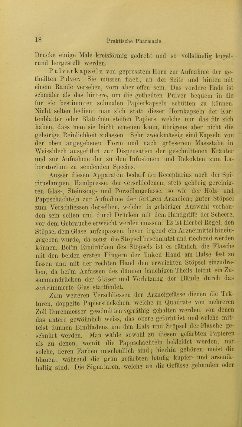 Drucke einige Male kreisförmig gedreht und so vollständig kugel- rund hergestellt werden. Pulverkapseln von gepresstem Horn zur Aufnahme der ge- theilten Pulver. Sie müssen flach, an der Seite und hinten mit einem Rande versehen, vorn aber offen sein. Das vordere Ende ist schmäler als das hintere, um die getheilten Pulver bequem in die für sie bestimmten schmalen Papierkapseln schütten zu können. Nicht selten bedient man sich statt dieser Hornkapseln der Kar- tenblätter oder ßlättchen steifen Papiers, welche nur das für sich haben, dass man sie leicht erneuen kann, übrigens aber nicht die gehörige Reinlichkeit zulassen. Sehr zweckmässig sind Kapseln von der oben angegebenen Form und nach grösserem Massstabe in Weissblech ausgeführt zur Dispensation der geschnittenen Kräuter und zur Aufnahme der zu den Infusionen und Dekokten zum La- boratorium zu sendenden Species. Ausser diesen Apparaten bedarf der Receptarius noch der Spi- rituslampen, Handpresse, der verschiedenen, stets gehörig gereinig- ten Glas-, Steinzeug- und Porzellangefässe, so wie der Holz- und Pappschachteln zur Aufnahme der fertigen Arzneien; guter Stöpsel zum Verschliessen derselben, welche in gehöriger Auswahl vorhan- den sein sollen und durch Drücken mit dem Handgriffe der Scheere, vor dem Gebrauche erweicht werden müssen. Es ist hierbei Regel, den Stöpsel dem Glase aufzupassen, bevor irgend ein Arzneimittel hinein- gegeben wurde, da sonst die Stöpsel beschmutzt und riechend werden können. Bei'm Eindrücken des Stöpsels ist es räthlich, die Flasche mit den beiden ersten Fingern der linken Hand, am Halse fest zu fassen und mit der rechten Hand den erweichten Stöpsel einzudre- hen, da bei'm Anfassen des dünnen bauchigen Theils leicht ein Zu- sammendrücken der Gläser und Verletzung der Hände durch das zertrümmerte Glas stattfindet. Zum weiteren Verschliessen der Arzneigefässe dienen die Tek- turen, doppelte Papierstückchen, welche in Quadrate von mehreren Zoll Durchmesser geschnitten vo/räthig gehalten werden, von denen das untere gewöhnlich weiss, das obere gefärbt ist und welche mit- telst dünnen Bindfadens um den Hals und Stöpsel der Flasche ge- schnürt werden. Man wähle sowolü zu diesen gefärbten Papieren als zu denen, womit die Pappschachteln bekleidet werden, nur solche, deren Farben unschädlich sind; hierhin gehören meist die blauen, während die grün gefärbten häufig kupfer- und arsenik- haltig sind. Die Signaturen, welche an die Gefässe gebunden oder