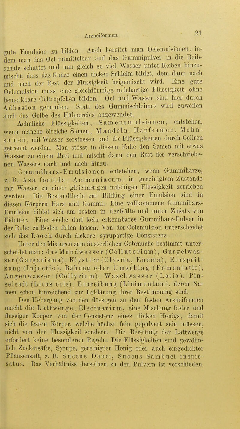 gute Emulsion zu bilden. Auch bereitet man Oelemulsionen, in- dem man das Oel unmittelbar auf das Gummipulver in die Reib- schale schüttet und nun gleich so viel Wasser unter Reiben hinzu- mischt, dass das Ganze einen dicken Schleim bildet, dem dann nach und nach der Rest der Flüssigkeit beigemischt wird. Eine gute Oelemulsion muss eine gleichförmige milchartige Flüssigkeit, ohne bemerkbare Oeltröpfchen bilden. Oel und Wasser sind hier durch Adhäsion gebunden. Statt des Gummischleimes wird zuweilen auch das Gelbe des Hühnereies angewendet. Aehnliche Flüssigkeiten, Samenemulsionen, entstehen, wenn manche ölreiche Samen, Mandeln, Hanfsamen, Mohn- samen, mit Wasser zerstossen und die Flüssigkeiten durch Coliren getrennt werden. Man stösst in diesem Falle den Samen mit etwas Wasser zu einem Brei und mischt dann den Rest des verschriebe- nen Wassers nach und nach hinzu. Gummiharz-Emulsionen entstehen, wenn Gummiharze, z. B. Asa foetida, Ammoniacum, in gereinigtem Zustande mit Wasser zu einer gleichartigen milchigen Flüssigkeit zerrieben werden. Die Bestandteile zur Bildung einer Emulsion sind in diesen Körpern Harz und Gummi. Eine vollkommene Gummiharz- Emulsion bildet sich am besten in derKälte und unter Zusatz von Eidotter. Eine solche darf kein erkennbares Gummiharz-Pulver in der Ruhe zu Boden fallen lassen. Von der Oelemulsion unterscheidet sich das Looch durch dickere, syrupartige Consistenz. Unter den Mixturen zum äusserlichen Gebrauche bestimmt unter- scheidet man: das Mundwasser (Collutorium), Gurgelwas- ser (Gargarisma), Klystier (Clysma, Enema), Einsprit- zung (Injectio), Bähung oder Umschlag (Fomentatio), Augenwasser (Collyrium), Waschwasser (Lotio), Pin- selsaft (Litus oris), Einreibung (Linimentum), deren Na- men schon hinreichend zur Erklärung ihrer Bestimmung sind. Den Uebergang von den flüssigen zu den festen Arzneiformen macht die Lattwerge, Electuarium, eine Mischung fester und flüssiger Körper von der Consistenz eines dicken Honigs, damit sich die festen Körper, welche höchst fein gepulvert sein müssen, nicht von der Flüssigkeit sondern. Die Bereitung der Lattwerge erfordert keine besonderen Regeln. Die Flüssigkeiten sind gewöhn- lich Zuckersäfte, Syrupe, gereinigter Honig oder auch eingedickter Pflanzensaft, z. B. Succus Dauci, Succus Sambuci inspis- satus. Das Verhältniss derselben zu den Pulvern ist verschieden,