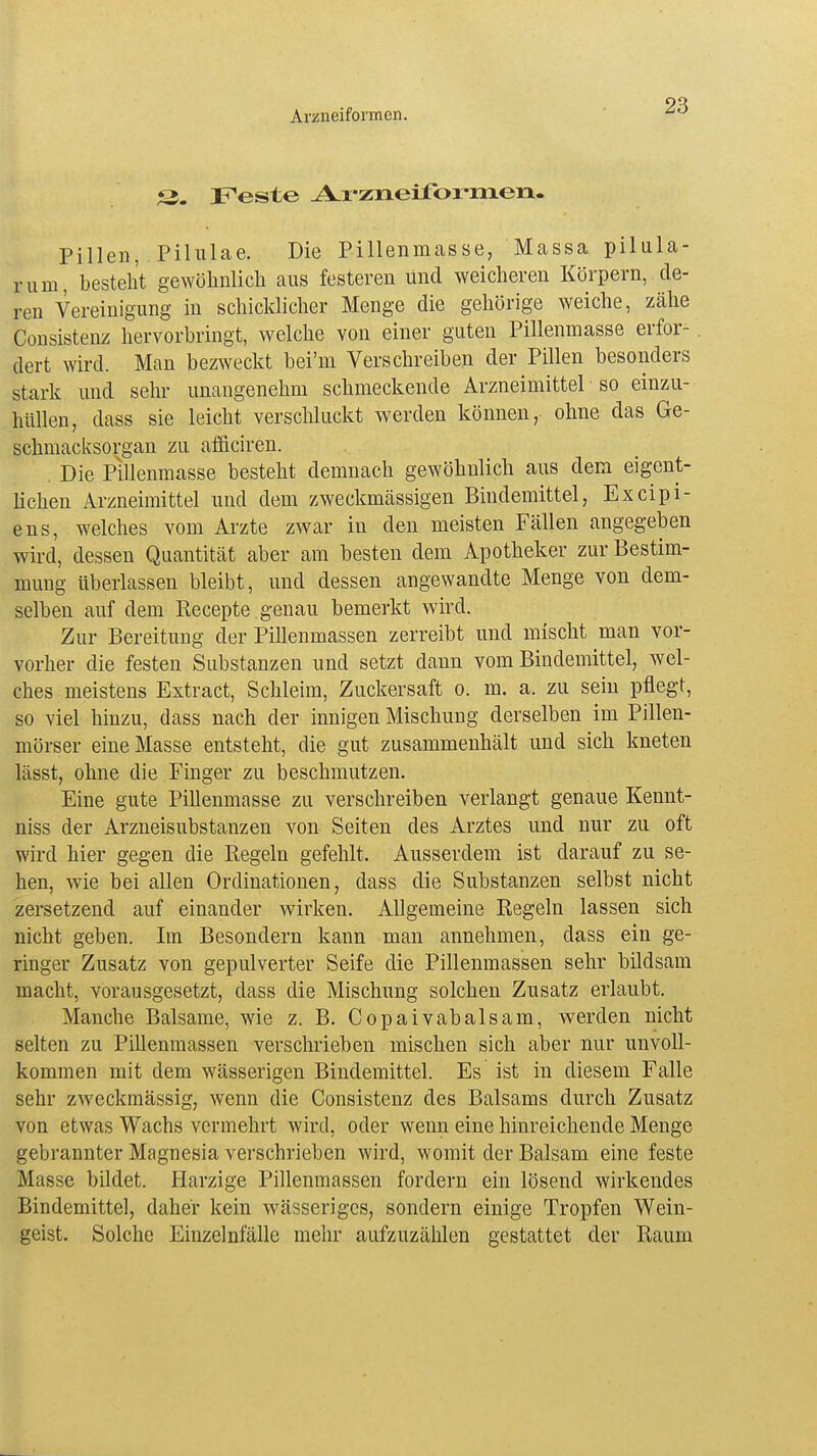 X*. Feste Arzneiformen. Pillen, Pilulae. Die Pillenmasse, Massa pilula- rum, besteht gewöhnlich aus festeren und weicheren Körpern, de- ren Vereinigung in schicklicher Menge die gehörige weiche, zähe Consistenz hervorbringt, welche von einer guten Pillenmasse erfor- . dert wird. Man bezweckt bei'm Verschreiben der Pillen besonders stark und sehr unangenehm schmeckende Arzneimittel so einzu- hüllen, dass sie leicht verschluckt werden können,, ohne das Ge- schmacksorgan zu afficiren. . Die Pillenmasse besteht demnach gewöhnlich aus dem eigent- lichen Arzneimittel und dem zweckmässigen Bindemittel, Excipi- ens, welches vom Arzte zwar in den meisten Fällen angegeben wird, dessen Quantität aber am besten dem Apotheker zur Bestim- mung überlassen bleibt, und dessen angewandte Menge von dem- selben auf dem Recepte genau bemerkt wird. Zur Bereitung der Pillenmassen zerreibt und mischt man vor- vorher die festen Substanzen und setzt dann vom Bindemittel, wel- ches meistens Extract, Schleim, Zuckersaft o. m. a. zu sein pflegt, so viel hinzu, dass nach der innigen Mischung derselben im Pillen- mörser eine Masse entsteht, die gut zusammenhält und sich kneten lässt, ohne die Finger zu beschmutzen. Eine gute Pillenmasse zu verschreiben verlangt genaue Kennt- niss der Arzneisubstanzen von Seiten des Arztes und nur zu oft wird hier gegen die Regeln gefehlt. Ausserdem ist darauf zu se- hen, wie bei allen Ordinationen, dass die Substanzen selbst nicht zersetzend auf einander wirken. Allgemeine Regeln lassen sich nicht geben. Im Besondern kann man annehmen, dass ein ge- ringer Zusatz von gepulverter Seife die Pillenmassen sehr bildsam macht, vorausgesetzt, dass die Mischung solchen Zusatz erlaubt. Manche Balsame, wie z. B. Copaivabalsam, werden nicht selten zu Pillenmassen verschrieben mischen sich aber nur unvoll- kommen mit dem wässerigen Bindemittel. Es ist in diesem Falle sehr zweckmässig, wenn die Consistenz des Balsams durch Zusatz von etwas Wachs vermehrt wird, oder wenn eine hinreichende Menge gebrannter Magnesia verschrieben wird, womit der Balsam eine feste Masse bildet. Harzige Pillenmassen fordern ein lösend wirkendes Bindemittel, daher kein wässeriges, sondern einige Tropfen Wein- geist. Solche Eiuzelnfälle mehr aufzuzählen gestattet der Raum