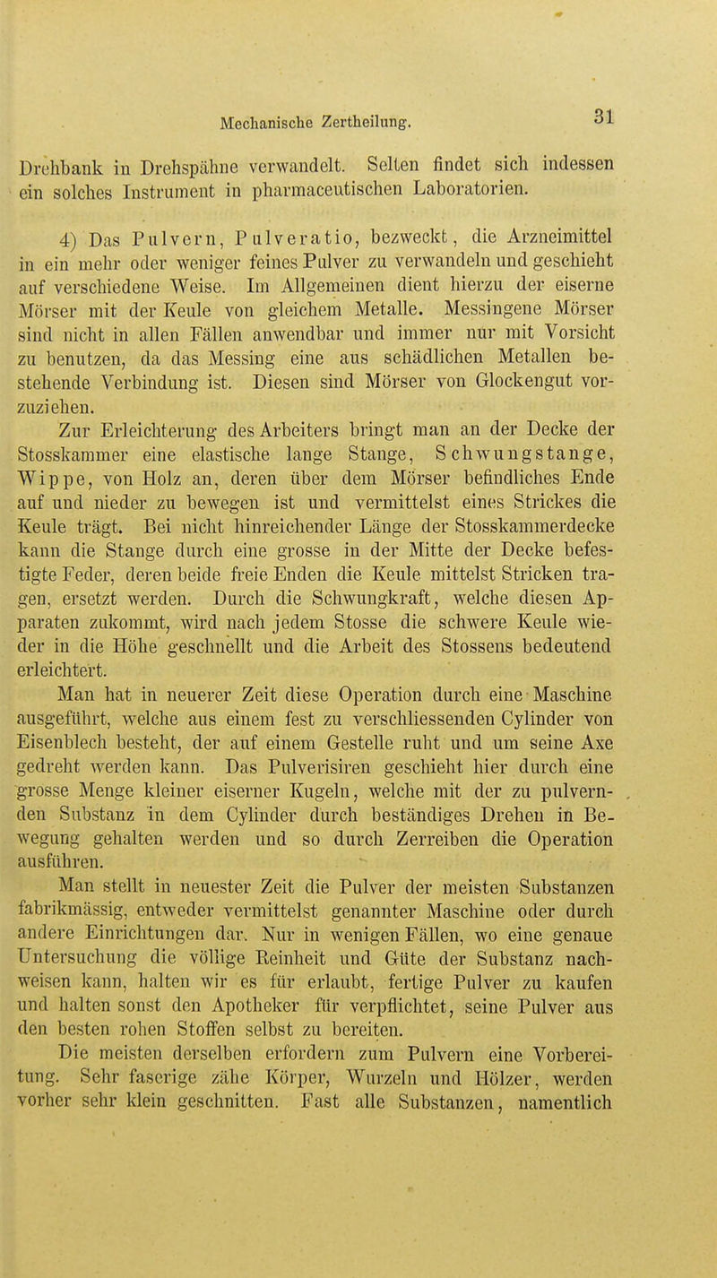 Drehbank in Drehspähne verwandelt. Selten findet sich indessen ein solches Instrument in pharmaceutischen Laboratorien. 4) Das Pulvern, Pulveratio, bezweckt, die Arzneimittel in ein mehr oder weniger feines Pulver zu verwandeln und geschieht auf verschiedene Weise. Im Allgemeinen dient hierzu der eiserne Mörser mit der Keule von gleichem Metalle. Messingene Mörser sind nicht in allen Fällen anwendbar und immer nur mit Vorsicht zu benutzen, da das Messing eine aus schädlichen Metallen be- stehende Verbindung ist. Diesen sind Mörser von Glockengut vor- zuziehen. Zur Erleichterung des Arbeiters bringt man an der Decke der Stosskammer eine elastische lange Stange, Schwungstange, Wippe, von Holz an, deren über dem Mörser befindliches Ende auf und nieder zu bewegen ist und vermittelst eines Strickes die Keule trägt. Bei nicht hinreichender Länge der Stosskammerdecke kann die Stange durch eine grosse in der Mitte der Decke befes- tigte Feder, deren beide freie Enden die Keule mittelst Stricken tra- gen, ersetzt werden. Durch die Schwungkraft, welche diesen Ap- paraten zukommt, wird nach jedem Stosse die schwere Keule wie- der in die Höhe geschnellt und die Arbeit des Stossens bedeutend erleichtert. Man hat in neuerer Zeit diese Operation durch eine Maschine ausgeführt, welche aus einem fest zu verschliessenden Cylinder von Eisenblech besteht, der auf einem Gestelle ruht und um seine Axe gedreht werden kann. Das Pulverisiren geschieht hier durch eine grosse Menge kleiner eiserner Kugeln, welche mit der zu pulvern- den Substanz in dem Cylinder durch beständiges Drehen in Be- wegung gehalten werden und so durch Zerreiben die Operation ausführen. Man stellt in neuester Zeit die Pulver der meisten Substanzen fabrikmässig, entweder vermittelst genannter Maschine oder durch andere Einrichtungen dar. Nur in wenigen Fällen, wo eine genaue Untersuchung die völlige Reinheit und Güte der Substanz nach- weisen kann, halten wir es für erlaubt, fertige Pulver zu kaufen und halten sonst den Apotheker für verpflichtet, seine Pulver aus den besten rohen Stoffen selbst zu bereiten. Die meisten derselben erfordern zum Pulvern eine Vorberei- tung. Sehr faserige zähe Körper, Wurzeln und Hölzer, werden vorher sehr klein geschnitten. Fast alle Substanzen, namentlich