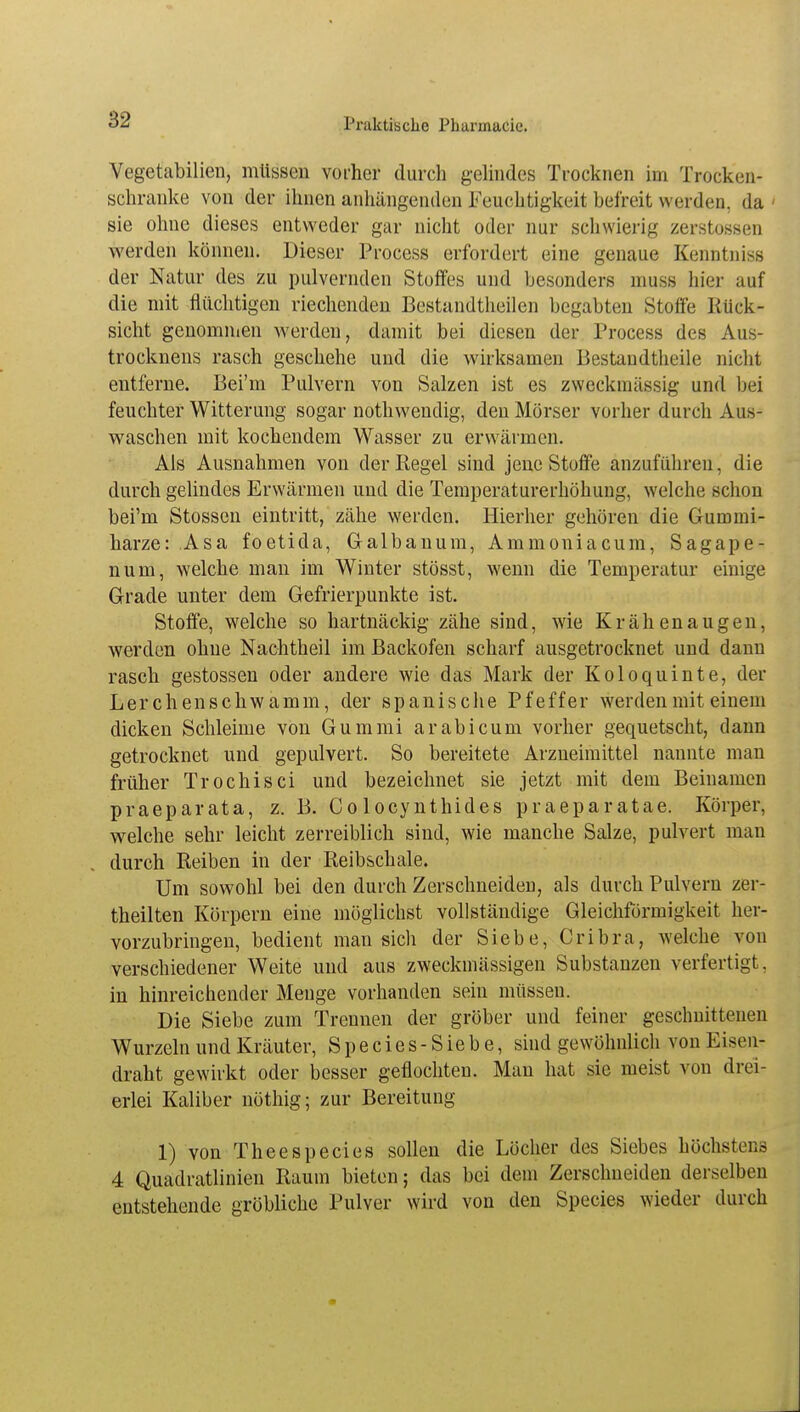 Vegetabilien, müssen vorher durch gelindes Trocknen im Trocken- schranke von der ihnen anhängenden Feuchtigkeit befreit werden, da sie ohne dieses entweder gar nicht oder nur schwierig zerstossen werden können. Dieser Process erfordert eine genaue Kenntnis* der Natur des zu pulvernden Stoffes und besonders muss hier auf die mit flüchtigen riechenden Bestandtheilen begabten Stoffe Rück- sicht genommen werden, damit bei diesen der Process des Aus- trocknens rasch geschehe und die wirksamen Bestandteile nicht entferne. Bei'm Pulvern von Salzen ist es zweckmässig und bei feuchter Witterung sogar nothwendig, den Mörser vorher durch Aus- waschen mit kochendem Wasser zu erwärmen. Als Ausnahmen von der Regel sind jene Stoffe anzuführen, die durch gelindes Erwärmen und die Temperaturerhöhung, welche schon bei'm Stossen eintritt, zähe werden. Hierher gehören die Gummi- harze: Asa foetida, Galbanum, Ammoniacum, Sagape- num, welche man im Winter stösst, wenn die Temperatur einige Grade unter dem Gefrierpunkte ist. Stoffe, welche so hartnäckig zähe sind, wie Krähen äugen, werden ohne Nachtheil im Backofen scharf ausgetrocknet und dann rasch gestossen oder andere wie das Mark der Koloquinte, der Lerchenschwamm, der spanische Pfeffer werden mit einem dicken Schleime von Gummi arabicum vorher gequetscht, dann getrocknet und gepulvert. So bereitete Arzneimittel nannte man früher Trochisci und bezeichnet sie jetzt mit dem Beinamen praeparata, z. B. Co locynthides praeparatae. Körper, welche sehr leicht zerreiblich sind, wie manche Salze, pulvert man durch Reiben in der Reibschale. Um sowohl bei den durch Zerschneiden, als durch Pulvern zei - theilten Körpern eine möglichst vollständige Gleichförmigkeit her- vorzubringen, bedient man sich der Siebe, Cribra, welche von verschiedener Weite und aus zweckmässigen Substanzen verfertigt, in hinreichender Menge vorhanden sein müssen. Die Siebe zum Trennen der gröber und feiner geschnittenen Wurzeln und Kräuter, Species-Siebe, sind gewöhnlich von Eisen- draht gewirkt oder besser geflochten. Man hat sie meist von drei- erlei Kaliber nöthig; zur Bereitung 1) von Theespecies sollen die Löcher des Siebes höchstens 4 Quadratlinien Raum bieten; das bei dem Zerschneiden derselben entstehende gröbliche Pulver wird von den Species wieder durch