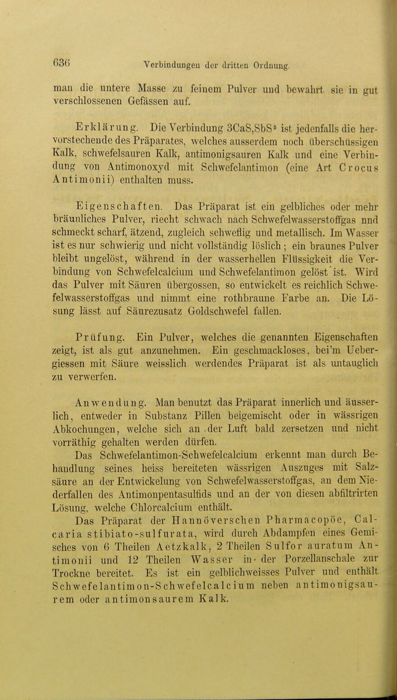 man die untere Masse zu feinem Pulver und bewahrt sie in gut verschlossenen Gefässen auf. Erklärung. Die Verbindung 3CaS,SbS5 ist jedenfalls die her- vorstechende des Präparates, welches ausserdem noch überschüssigen Kalk, schwefelsauren Kalk, antimonigsauren Kalk und eine Verbin- dung von Antimonoxyd mit Schwefelantimon (eine Art Crocus Antimonii) enthalten muss. Eigenschaften. Das Präparat ist ein gelbliches oder mehr bräunliches Pulver, riecht schwach nach Schwefelwasserstoffgas nnd schmeckt scharf, ätzend, zugleich schweflig und metallisch. Im Wasser ist es nur schwierig und nicht vollständig löslich ; ein braunes Pulver bleibt ungelöst, während in der wasserhellen Flüssigkeit die Ver- bindung von Schwefelcalcium und Schwefelantiraon gelöst ist. Wird das Pulver mit Säuren übergössen, so entwickelt es reichlich Schwe- felwasserstoffgas und nimmt eine rothbraune Farbe an. Die Lö- sung lässt auf Säurezusatz Goldschwefel fallen. Prüfung. Ein Pulver, welches die genannten Eigenschaften zeigt, ist als gut anzunehmen. Ein geschmackloses, bei'm Ueber- giessen mit Säure weisslich werdendes Präparat ist als untauglich zu verwerfen. Anwendung. Man benutzt das Präparat innerlich und äusser- lich, entweder in Substanz Pillen beigemischt oder in wässrigen Abkochungen, welche sich an der Luft bald zersetzen und nicht vorräthig gehalten werden dürfen. Das Schwefelantimon-Schwefelcalcium erkennt man durch Be- handlung seines heiss bereiteten wässrigen Auszuges mit Salz- säure an der Entwickelung von Schwefelwasserstoffgas, an dem Nie- derfallen des Antimonpentasulfids und an der von diesen abfiltrirten Lösung, welche Chlorcalcium enthält. Das Präparat der Hannoverschen Pharmacopöe, Cal- caria stibiato-sulfurata, wird durch Abdampfen eines Gemi- sches von 6 Theilen Aetzkalk, 2 Theilen Sulfor auratum An- timonii und 12 Theilen Wasser in- der Porzellanschale zur Trockne bereitet. Es ist ein gelblich weisses Pulver und enthalt Schwefelantimon-Schwefelcalcium neben antimonigsau- rem oder antimonsaurem Kalk.