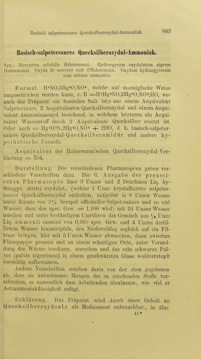 043 Basisch-salpetersaurcs (tuccksilbcroxydul-Ammoiiiak. Syn.: Mercurius solubilis Hahnemanni. Hydrargyrum oxydulatum nigrum Hahnemanui. Oxyde de mercure noir d'Hahnemann. Oxydum hydrargyrosum cum nitrate ammonico Formel. H4NO,3Hg20,N05, welche auf mannigfache Weise umgeschrieben werden kann, z. B =H3Hg2NO,2Hg20,NO*,HO, wo- nach das Präparat ein basisches Salz ist,*- aus einem Aequivalent Salpetersäure, 2 Aequivalenten Quecksilberoxydul und einem Aequi- valent Ammoniumoxyd bestehend, in welchem letzteren ein Aequi- valent Wasserstoff durch 2 Aequivalente Quecksilber ersetzt ist. Oder auch = Hg2HaN,2Hg20,NO5 ■+- 2HO, d. h. basisch-salpeter- saures Quecksilberoxydul-Quecksilberamidür und andere hy- pothetische Formeln. Aequivalent der Hahnemann'schen Quecksilberoxydul-Ver- bindung = 704. Darstellung. Die verschiedenen Pharmacopöen geben ver- schiedene Vorschriften dazu. Die 6. Ausgabe der preussi- schen Pharm acopö'e lässt 9 Unzen und 2 Drachmen Liq. hy- drargyr. nitrici oxydulat., (welche 1 Unze krystallisirtes salpeter- saures Quecksilberoxydul enthalten, aufgelöst in 8 Unzen Wasser unter Zusatz von 3 % Scrupel officineller Salpetersäure und so viel Wasser, dass das spec. Gew. = 1,100 wird) mit 24 Unzen Wasser mischen und unter beständigem Umrühren das Gemisch aus x/t Unze Liq. ammonii caustici von 0,960 spec. Gew. und 4 Unzen destil- lirtem Wasser hinzutröpfeln, den Niederschlag sogleich auf ein Fil- trum bringen, hier mit 5 Unzen Wasser abwaschen, dann zwischen Fliesspapier pressen und an einem schattigen Orte, unter Vermei- dung der Wärme trocknen, zerreiben und das rein schwarze Pul- ver (pulvis nigerrimus) in einem geschwärzten Glase wohlverstopft vorsichtig aufbewahren. Andere Vorschriften weichen darin von der eben gegebenen ab, dass sie unbestimmte Mengen der zu mischenden Stoffe vor- schreiben, es namentlich dem Arbeitenden überlassen, wie viel er Aetzammoniakflüssigkeit zufügt. -Erklärung. Das Präparat wird durch einen Gehalt an Quecksilberoxydsalz als Medicament unbrauchbar, in ähn- 41*