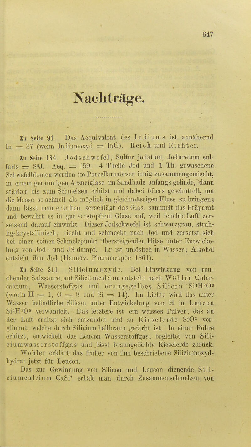 Nachträge. Zu Seite 91. Das Aequivalent des Indiums ist annähernd In = 37 (wenn Indiumoxyd = InO). Reich und Richter. Zu Seite 184. Jodschwefel, Sulfur jodatum, Joduretum sul- furis = SaJ. Äeq. = 159. 4 Theile Jod und 1 Th. gewaschene Schwefelblumen werden im Porzellanmörser innig zusammengemischt, in einem geräumigen Arzneiglase im Sandbade anfangs gelinde, dann stärker bis zum Schmelzen erhitzt und dabei öfters geschüttelt, um die Masse so schnell als möglich in gleichmässigen Fluss zubringen; dann lässt man ericalten, zerschlägt das Glas, sammelt das Präparat und bewahrt es in gut verstopftem Glase auf, weil feuchte Luft zer- setzend darauf einwirkt. Dieser Jodschwefel ist schwarzgrau, strah- lig-krystallmisch, riecht und schmeckt nach Jod und zersetzt sich bei einer seinen Schmelzpunkt übersteigenden Hitze unter Entwicke- lung von Jod- und JS-dampf. Er ist unlöslich in Wasser; Alkohol entzieht ihm Jod (Hannov. Pharmacopöe 1861). Zu Seite 211. Siliciumoxyde. Bei Einwirkung von rau- chender Salzsäure, auf Siliciurncalcium entsteht nach Wohl er Chlor- calcium, Wasserstoffgas und orangegelbes Silicon Si4H203 (worin H = 1, 0 = 8 und Si = 14). Im Lichte wird das unter Wasser befindliche Silicon unter Entwickelung von H in Leucon Si4H305 verwandelt. Das letztere ist ein weisses Pulver, das an der Luft erhitzt sich entzündet und zu Kieselerde SiO2 ver- glimmt, welche durch Silicium hellbraun gefärbt ist. In einer Röhre erhitzt, entwickelt das Leucon Wasserstoffgas, begleitet von Sili- cium Wasserstoffg,as und .lässt braungefärbte Kieselerde zurück. Wühler erklärt das früher von ihm beschriebene Siliciumoxyd- hydrat jetzt für Leucon. Das zur Gewinnung von Silicon und Leucon dienende Sili- ciurncalcium CaSi2 erhält man durch Zusammenschmelzen von