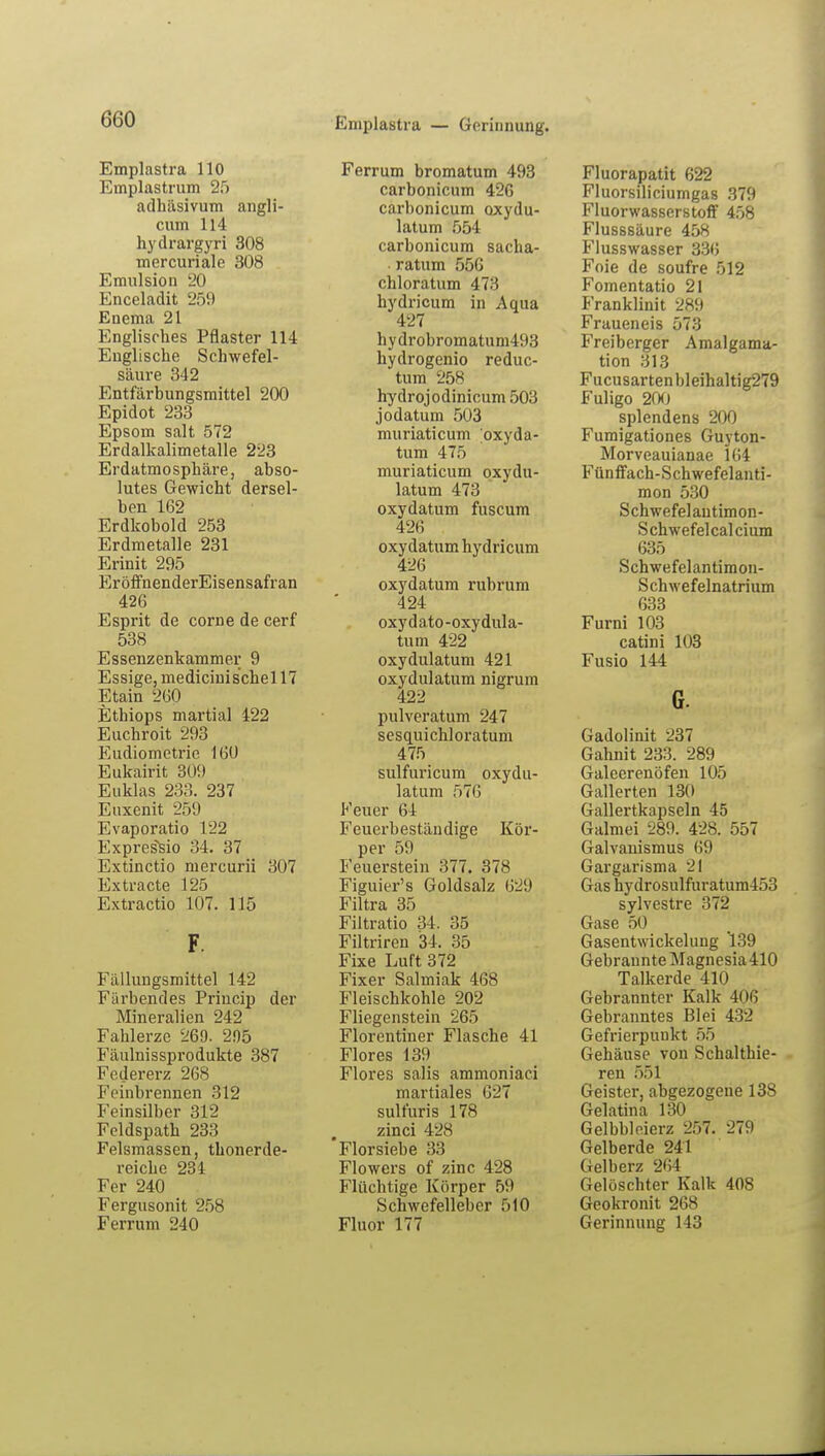 Emplastra — Gerinnung. Emplastra 110 Euiplastrum 25 adhäsivum angli- cum 114 hydrargyri 308 mercuriale 308 Emulsion 20 Enceladit 259 Enema 21 Englisches Pflaster 114 Englische Schwefel- säure 342 Entfärbungsmittel 200 Epidot 233 Epsom salt 572 Erdalkalimetalle 223 Erdatmosphäre, abso- lutes Gewicht dersel- ben 162 Erdkobold 253 Erdmetalle 231 Erinit 295 EröffnenderEisensafran 426 Esprit de corne de cerf 538 Essenzenkammer 9 Essige, medicini sehe 117 Etain 260 Ethiops martial 422 Euchroit 293 Eudiometrie 16Ü Eukairit 309 Euklas 233. 237 Euxenit 259 Evaporatio 122 Expres'sio 34. 37 Extinctio mercurii 307 Extracte 125 Extractio 107. 115 F. Fällungsmittel 142 Färbendes Priucip der Mineralien 242 Fahlerzc 269. 295 Fäulnissprodukte 387 Federerz 268 Feinbrennen 312 Feinsilber 312 Feldspath 233 Felsmassen, thonerde- reiche 231 Fer 240 Fergusonit 258 Ferrum 240 Ferrum bromatum 493 carbonicum 426 carbonicum oxydu- latum 554 carbonicum sacha- ratum 556 chloratum 473 hydricum in Aqua 427 hydrobromatum493 hydrogenio reduc- tum 258 hydrojodinicum 503 jodatum 503 muriaticum oxyda- tum 475 muriaticum oxydu- latum 473 oxydatum fuscum 426 oxydatum hydricum 426 oxydatum rubrum 424 oxydato-oxydula- tum 422 oxydulatum 421 oxydulatum nigrum 422 pulveratum 247 sesquichloratum 475 sulfuricum oxydu- latum 576 Feuer 64 Feuerbeständige Kör- per 59 Feuerstein 377. 378 Figuier's Goldsalz 629 Filtra 35 Filtratio 34. 35 Filtriren 34. 35 Fixe Luft 372 Fixer Salmiak 468 Fleischkohle 202 Fliegenstein 265 Florentiner Flasche 41 Flores 139 Flores salis ammoniaci martiales 627 sulfuris 178 zinci 428 Florsiebe 33 Flowers of zinc 428 Flüchtige Körper 59 Schwefelleber 510 Fluor 177 Fluorapatit 622 Fluorsiliciumgas 379 Fluorwasserstoff 458 Flusssäure 458 Flusswasser 336 Foie de soufre 512 Fomentatio 21 Franklinit 289 Fraueneis 573 Freiberger Amalgama- tion 313 Fucusartenbleihaltig279 Fuligo 200 splendens 200 Fumigationes Guyton- Morveauianae 164 Fünffach-Schwefelanti- mon 530 Schwefelantimon- Schwefelcalcium 635 Schwefelantimon- Schwefelnatrium 633 Furni 103 catini 103 Fusio 144 G. Gadolinit 237 Gahnit 233. 289 Galeerenöfen 105 Gallerten 130 Gallertkapseln 45 Galmei 289. 428. 557 Galvanismus 69 Gargarisma 21 Gas hydrosulfuratum453 sylvestre 372 Gase 50 Gasentwickelung '139 Gebraunte Magnesia 410 Talkerde 410 Gebrannter Kalk 406 Gebranntes Blei 432 Gefrierpunkt 55 Gehäuse von Schalthie- ren 551 Geister, abgezogene 138 Gelatina 130 Gelbbleierz 257. 279 Gelberde 241 Gelberz 264 Gelöschter Kalk 408 Geokronit 268 Gerinnung 143