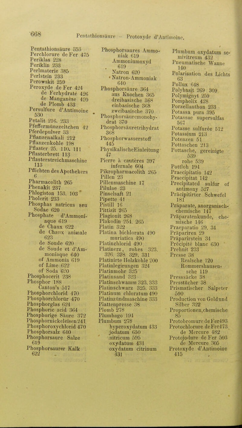 Pentathionsiiure - Protoxydo d'Antjmoine. Pcntathionsäure 353 Perchlorure de Fer 475 Periklas 228 Periklin 233 Perlmaterie 385 Perlstein 233 Pcrowskit 259 Peroxyde de Fer 424 de Ferhydrate' 426 de Manganese 420 de Plomb 433 Persulfure d'Antimoine 530 Petalit 216. 233 Pfeffermünzzeltchen 42 Pferdepulver 33 Pflanzenalkali 212 Pflanzenkohle 198 Pflaster 25. 110. 111 Pflasterbrett 113 Pflasterstreichmaschine 113 Pflichten des Apothekers Pharmacolith 265 Phenakit 237 Phlogiston 153. 103 Pholerit 233 Phosphas natricus seu Sodae 620 Phosphate d'Ammoni- aque 619 de Chaux 622 de Chaux animale 623 de Soude 620 de Soude et d'Am- moniaque 640 of Ammonia 619 of Lime 622 of Soda 620 Phosphocerit 238 Phosphor 188 Canton's 517 Phosphorchlorid 470 Phosphorchlorür 470 Phosphorglas 624 Phosphoric acid 364 Phosphorige Säure 372 Phosphornickeleisen 241 Phosphoroxychlorid 470 Phosphorsalz 640 Phosphorsaure Salze 619 Phosphorsaurer Kalk 622 Phosphorsaures Ammo- niak 619 Ammoniumoxyd 619 Natron 620 • Natron-Ammoniak 640 Phosphorsäure 364 aus Knochen 365 dreibasische 36« einbasische 86Ö zweibasische 370 Phosphorsäuremonohy- drat 370 Phosphorsäuretrihydrat 368 Phosphorwasserstoff 445 PhysikalischeEinleitung Pierre ä cauteres 397 infernale 604 Pikropharmacolith 265 Pillen 23 Pillenmaschine 17 Pilulae 23 Pinselsaft 21 Pipette 41 Pistill 16 Pittizit 265 Plagionit 268 Plakodin 254. 265 Platin 322 Piatina bichlorata 490 . rauriatica 490 Platinchlorid 490. Platinerz, rohes 323. 326. 328. 329. 331 Platinirte Holzkohle 200 Platinlegirungen 324 Piatinmohr 325 Platinsand 323 Platinschwamm 323. 333 Platinschwarz 325. 333 Platinum chloratum 490 Platinzündniaschine 333 Plattenpresse 38 Plomb 278 Plumbago 194 Plumbum 278 hyperoxydatum 433 jodatum 650 nitricum 595 oxydatum 431 oxydatum citrinum 431 Plumbum oxydatum se- mivitreum 432 Pneumatische Wanne HO Polarisation des Lichts 63 Pollux 648 Polybasit 269 309 Polymignyt 259 Pompholix 428 Porzellanthon 233 Potassa pura 395 Potassae supersulfas 567 Potasse sulfuree 512 Potassium 213 Potenzen 51 Pottaschen 213 Pottasche, gereinigte 539 rohe 539 Pottloh 194 Praecipitatio 142 Praecipitat 142 Precipitated sulfur of antimony 527 Präcipitirter Schwefel 181 Präparate, anorganisch- chemische 147 Präparatenkunde, che- mische 146 Praeparatio 29. 34 Präpariren 29 Präparirstein 34 Precipite blanc 630 Prehnit 233 Presse 38 Realsche 120 Rommershauseu- sche 119 Presssäcke 38 Presstücher 38 Prismatischer Salpeter 590 Production von Gold und Silber 322 Proportionen,chemische 85 Protobromurc de Fer493 Protochlorure deFer473 de Mercure 482 Protojodtire de Fer 503 de Mercure 305 Protoxyde d'Autiinoine 415