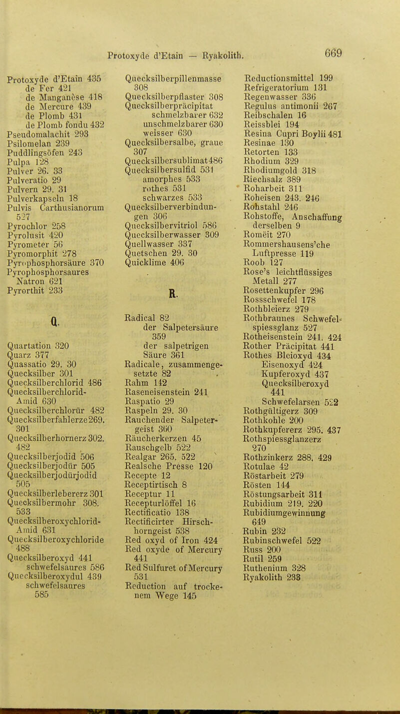 Protoxycle d'Etain — Ryakolith. Protoxyde d'Etain 435 de Fer 421 de Manganöse 418 de Mercure 439 de Plomb 431 de Plomb fondu 432 Pseudomalachit 293 Psilomelan 239 Puddlingsöfen 243 Pulpa 128 Pulver 26. 33 Pulveratio 29 Pulvern 29. 31 Pulverkapseln 18 Pulvis Carthusianorum 527 Pyrochlor 258 Pyrolusit 420 Pyrometer 56 Pyromorphit 278 Pyrophosphorsäure 370 Pyrophosphorsaures Natron 621 Pyrorthit 233 Quecksilberpillenmasse 308 Quecksilberpflaster 308 Quecksilberpräcipitat schmelzbarer 632 unschmelzbarer 630 weisser 630 Quecksilbersalbe, graue 307 Queck3ilbersublimat486 Quecksilbersulfid 531 amorphes 533 rothes 531 schwarzes 533 Quecksilberverbindun- gen 306 Quecksilbervitriol 586 Quecksilberwasser 309 Quellwasser 337 Quetschen 29. 30 Quicklime 406 R Q. Quartation 320 Quarz 377 Quassatio 29. 30 Quecksilber 301 Quecksilberchlorid 486 Quecksilberchlorid- Amid 630 Quecksilberchlorür 482 Quecksilberfahlerze 269. 301 Quecksilberhornerz 302. 482 Quecksilberjodid 506 Quecksilberjodtir 505 Quecksilberjodüriodid 505 Quecksilberlebererz 301 Quecksilbermohr 308. 533 Quecksilberoxychlorid- Amid 631 Quecksilberoxychloride 488 Quecksilberoxyd 441 schwefelsaures 586 schwefelsaures 585 Radical 82 der Salpetersäure 359 der salpetrigen Säure 361 Radical e, zusammenge- setzte 82 Rahm 142 Raseneisenstein 241 Raspatio 29 Raspeln 29. 30 Rauchender Salpeter« geist 360 Räucherkerzen 45 Rauschgelb 522 Realgar 265. 522 Realsche Presse 120 Recepte 12 Receptirtisch 8 Receptur 11 Recepturlöffel 16 Rectificatio 138 Rectificirter Hirsch- horngeist 538 Red oxyd of Iron 424 Red oxyde of Mercury 441 RedSulfuret of Mercury Rcduction auf trocke- nem Wege 145 Reductionsmittel 199 Refrigeratorium 131 Regenwasser 336 Regulus antimonii 267 Reibschalen 16 Reissblei 194 Resina Cupri Boyiii 481 Resinae 130 Retorten 133 Rhodium 329 Rhodiumgold 318 Riechsalz 389 Roharbeit 311 Roheisen 243. 246 Rohstahl 246 Rohstoffe, Anschaffung derselben 9 Romeit 270 Rommershausens'che Luftpresse 119 Roob 127 Rose's leichtflüssiges Metall 277 Rosettenkupfer 296 Rossschwefel 178 Rothbleierz 279 Rothbraunes Schwefel* spiessglanz 527 Rotheisenstein 241. 424 Rother Präcipitat 441 Rothes Bleioxyd 434 Eisenoxyd 424 Kupferoxyd 437 Quecksilberoxyd Schwefelarsen 522 Rothgültigerz 309 Rothkohle 200 Rothkupfererz 295. 437 Rothspiessglanzerz 270 Rothzinkerz 288. 429 Rotulae 42 Röstarbeit 279 Rösten 144 Röstungsarbeit 311 Rubidium 219. 220 Rubidiumgewinnung 649 Rubin 232 Rubinschwefel 522 Russ 200 Rutil 259 Ruthenium 328