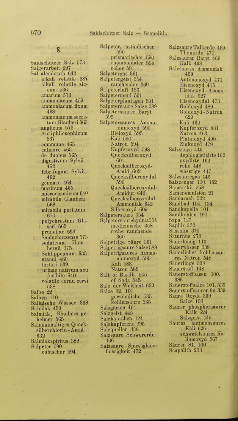 (i70 Saidschützer Salz — Scapolith. s. Saidschützer Salz 573 Saigerarbeit 297 Sal alembroth 632 alkali volatile 387 alkali volatile sic- cum 536 amarum 573 ammoniacum 459 ammoniacum fixum 468 ammoniacum secre- tum Glauberi 565 anglicum 573 Auri philosophicum 567 commune 463 culinare 463 de duobus 565 digestivum Sylvii 462 febrifugum Sylvii 462 gemmae 464 marinum 465 microcosmicum 640 mirabile Glauberi 568 mirabile perlatum 620 polychrestum Gla- seri 565 pruuellae 593 Saidschützense 573 Sedativum Hom- bergii 375 Schlippeanum 633 stanni 480 tartari 539 urinae nativum seu fusibile 640 volatile cornu cervi 538 Salbe. 22 Salben HO Salinische Wässer 338 Salmiak 459 Salmiak, Glaubers ge- heimer 565 Salmiakhaltiges Queck- silberchlorid - Amid 632 Salmiakspiritus 389 Salpeter 590 Salpeter, ostindischer 590 prismatischer 590 rhomboidaler 594 rober 591 Salpetergas 361 Salpetergeist 354 rauchender 360 Salpeterluft 156 Salpetermehl 591 Salpeterplantagen 591 Salpetersaure Salze 589 Salpetersaurer Barvt 595 Salpetersaures Ammo- niumoxyd 590 Bleioxyd 595 Kali 590 Natron 594 Kupferoxyd 598 Quecksilberoxyd 601 Quecksilberoxyd- Amid 602 Quecksilberoxydul 599 Quecksilberoxydul- Amidür 642 Quecksilberoxydul- Aniinoniak 642 Silberoxyd 608 Salpetersäure 354 Salpetersäurehydrat354 medicinische 358 rothe rauchende 360 Salpetrige Säure 361 Salpetrigsaure Salze 588 Salpetrigsaures Ammo- niumoxyd 589 Kali 588 Natron 589 Salt of Barilla 545 of Soda 545 Salz der Weisheit 632 Salze 82. 101 gewöhnliche 535 kohlensaure 535 Salzgärten 464 Salzgeist 445 Salzhäutchen 124 Salzkupfererz 295 Salzquellen 338 Salzsaure Schwererde 466 Salzsaure Spiessglanz- Salzsaure Talkerde 469 Thonerde 470 Salzsaurer Baryt 466 Kalk 4Ü8 Salzsaures Ammoniak 459 Antimonoxyd 471 Eisenoxyd 475 Eisenoxyd - Ammo- niak 627 Eisenoxydul 473 Goldoxyd 489 Goldoxyd-Natron 629 Kali 462 Kupferoxyd 481 Natron 463 Platinoxyd 490 Zinkoxyd 479 Salzsäure 445 dephlogistisirte 162 oxydirte 162 rohe 448 wässrige 447 Salzsäuregas 446 Salzzeuger 100. 1G2 Samarskit 258 Samenemulsion 21 Sandarach 522 Sandbad 104. 134 Sandkapelle 104 Sandkohlen 197 - Sapa 127 Saphir-232 Sassolin 375 Saturnus 278 Sauerhonig HO Sauerwässer 338 Säuerliches kohlensau- res Natron 548 Säuerlinge 538 Sauerstoff 148 Sauerstoffbasen 100. 386 Sauerstoffsalze 101.535 Sauerstoffsäuren 99.339 Saure Oxyde 339 Salze 103 Saurer phosphorsaurer Kalk 624 Salzgeist 445 Saures antimonsaures Kali 626 schwefelsaures Ka- liumoxyd 567 Säuren 81. 100