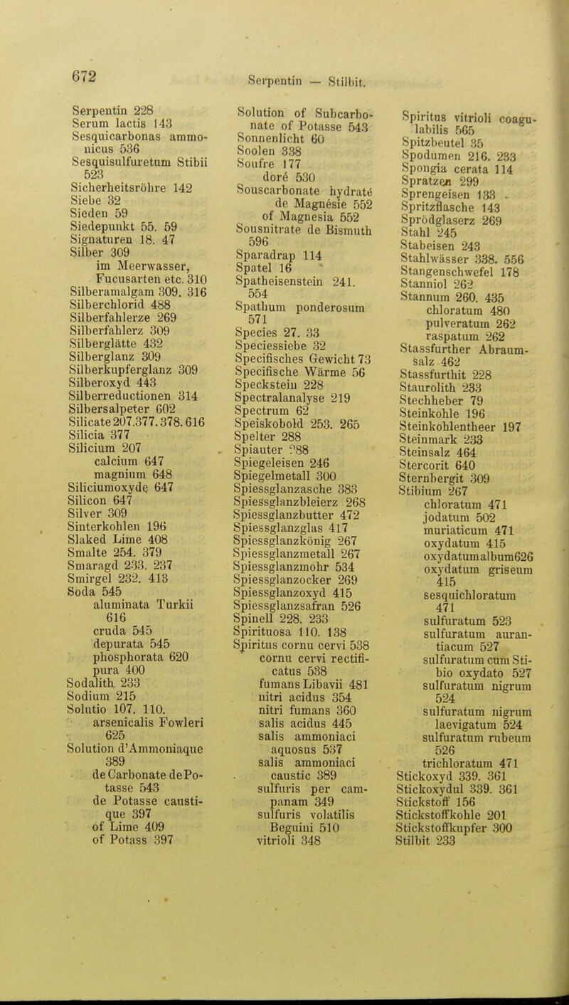 Serpentin — Stilhit. Serpentin 228 Serum lactis 143 Sesquicarbonas ammo- nicus 536 Sesquisulfuretum Stibii 523 Sicherheitsrohre 142 Siebe 32 Sieden 59 Siedepunkt 55. 59 Signaturen 18. 47 Silber 309 im Meerwasser, Fucusarten etc. 310 Silberamalgam 309. 316 Silberchlorid 488 Silberfahlerze 269 Silberfahlerz 309 Silberglätte 432 Silberglanz 309 Silberkupferglanz 309 Silberoxyd 443 Silberreductionen 314 Silbersalpeter 602 Silicate 207.377.378.616 Silicia 377 Siliciura 207 calcium 647 magnium 648 Siliciumoxyde. 647 Silicon 647 Silver 309 Sinterkohlen 196 Slaked Lime 408 Smalte 254. 379 Smaragd 233. 237 Smirgel 232. 413 Soda 545 aluminata Turkii 616 cruda 545 depurata 545 phosphorata 620 pura 400 Sodalith 233 Sodium 215 Solutio 107. 110. arsenicalis Fowleri 625 Solution d'Ammoniaque 389 de Carbonate dePo- tasse 543 de Potasse causti- que 397 of Lime 409 of Potass 397 Solution of Subcarbo- nate of Potasse 543 Sonnenlicht 60 Soolen 338 Soufre 177 dore 530 Souscarbonate hydrat*5 de Magnesie 552 of Magnesia 552 Sousnitrate de Bismuth 596 Sparadrap 114 Spatel 16 Spatheisenstein 241. 554 Spathum ponderosum 571 Species 27. 33 Speciessiebe 32 Specifisches Gewicht 73 Specifische Wärme 56 Speckstein 228 Spectralanalyse 219 Spectrum 62 Speiskobold 253. 265 Spelter 288 Spiauter ^88 Spiegeleisen 246 Spiegelmetall 300 Spiessglanzasche 383 Spiessglanzbleierz 268 Spiessglanzbutter 472 Spiessglanzglas 417 Spiessglanzkönig 267 Spiessglanzmetall 267 Spiessglanzmohr 534 Spiessglanzocker 269 Spiessglanzoxyd 415 Spiessglanzsafran 526 Spinell 228. 233 Spirituosa 110. 138 Spiritus cornu cervi 538 cornu cervi rectifi- catus 538 fumans Libavii 481 nitri acidus 354 nitri fumans 360 salis acidus 445 salis ammoniaci aquosus 537 salis ammoniaci caustic 389 sulfuris per cam- panam 349 sulfuris volatilis Beguini 510 vitrioli 348 Spiritus vitrioli coagu- labilis 565 Spitzbeutel 35 Spodumen 216. 233 Spongia cerata 114 Spratzea 299 Sprengeisen 133 > Spritzflasche 143 Sprödglaserz 269 Stahl 245 Stabeisen 243 Stahlwässer 338. 556 Stangenschwefel 178 Stanniol 262 Stannum 260. 435 chloratum 480 pulveratum 262 raspatum 262 Stassfurther Abraum- salz 462 Stassfurthit 228 Staurolith 233 Stechheber 79 Steinkohle 196 Steinkohlentheer 197 Steinmark 233 Steinsalz 464 Stercorit 640 Sternbergit 309 Stibittm 267 chloratum 471 jodatum 502 muriaticum 471 oxydatum 415 oxydatumalbum626 oxydatum griseum 415 sesquichloratum 471 sulfuratum 523 sulfuratum auran- tiacum 527 sulfuratum cum Sti- bio oxydato 527 sulfuratum nigrum 524 sulfuratum nigrum laevigatum 524 sulfuratum rubeum 526 trichloratum 471 Stickoxyd 339. 361 Stickoxydul 339. 361 Stickstoff 156 Stickstoffkohle 201 Stickstoffkupfer 300 Stilbit 233