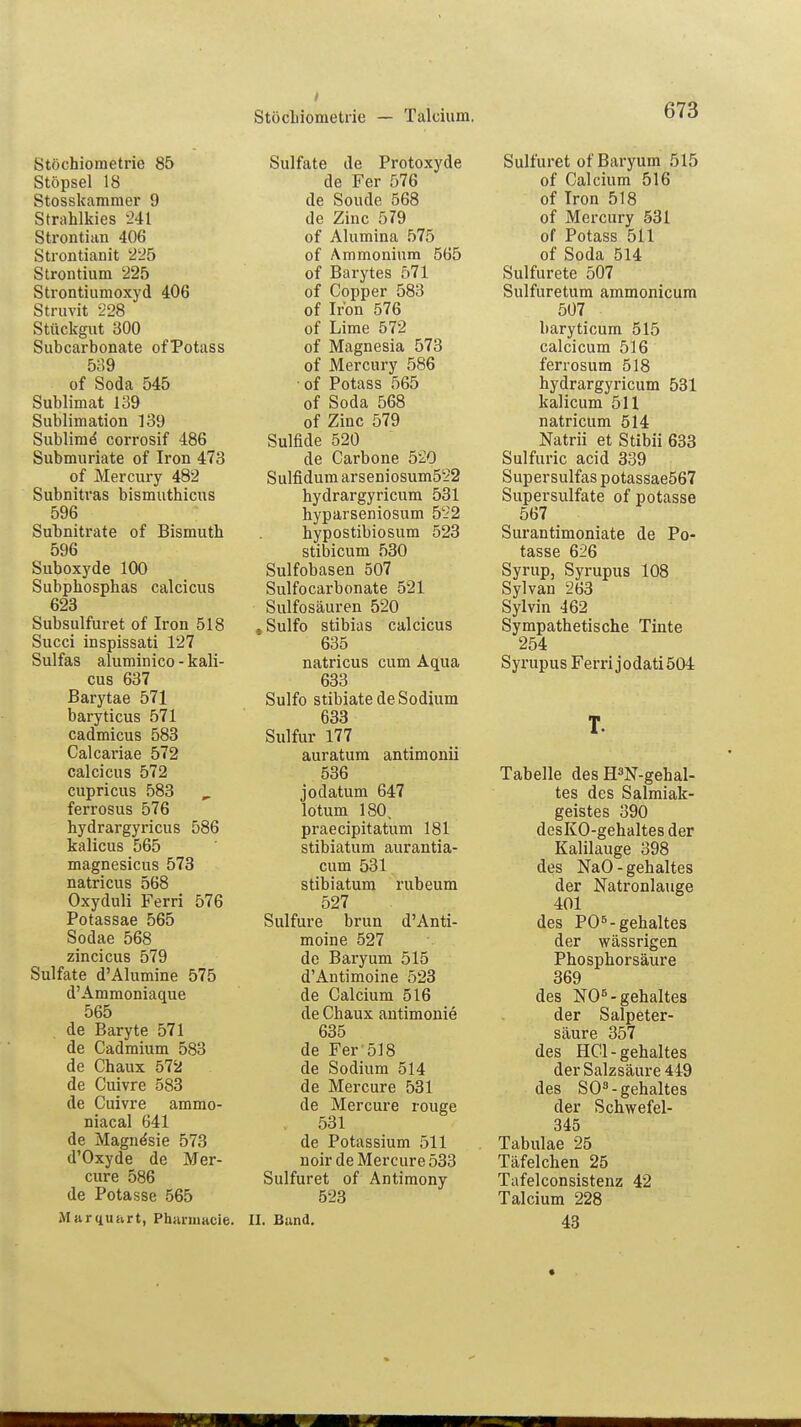 I Stöcbiometiie — Talcium. 673 Stöchiometrie 85 Stöpsel 18 Stosskammer 9 Sirahlkies 241 Strontian 406 Strontianit 225 Strontium 225 Strontiumoxyd 406 Struvit 228 Stückgut 300 Subcarbonate ofPotass 5i!9 of Soda 545 Sublimat 139 Sublimation 139 Sublime* corrosif 486 Submuriate of Iron 473 of Mercury 482 Subnitras bismuthicus 596 Subnitrate of Bismuth 596 Suboxyde 100 Subphosphas calcicus 623 Subsulfuret of Iron 518 Succi inspissati 127 Sulfas aluminico - kali- cus 637 Barytae 571 baryticus 571 cadmicus 583 Calcariae 572 calcicus 572 cupricus 583 ferrosus 576 hydrargyricus 586 kalicus 565 magnesicus 573 natricus 568 Oxyduli Ferri 576 Potassae 565 Sodae 568 zincicus 579 Sulfate d'Alumine 575 d'Ammoniaque 565 de Baryte 571 de Cadmium 583 de Chaux 572 de Cuivre 583 de Cuivre ammo- niacal 641 de Magne'sie 573 d'Oxyde de Mer- cure 586 de Potasse 565 Msirquart, Phnmiacie. Sulfate de Protoxyde de Fer 576 de Sonde 568 de Zinc 579 of Alumina 575 of Ammonium 565 of Barytes 571 of Copper 583 of Iron 576 of Lime 572 of Magnesia 573 of Mercury 586 ■ of Potass 565 of Soda 568 of Zinc 579 Sulfide 520 de Carbone 520 Sulfidum arseniosum522 hydrargyricum 531 hyparseniosum 5Li2 hypostibiosum 523 stibicum 530 Sulfobasen 507 Sulfocarbonate 521 Sulfosäuren 520 , Sulfo stibias calcicus 635 natricus cum Aqua 633 Sulfo stibiate de Sodium 633 Sulfur 177 auratum antimonii 536 jodatum 647 lotum 180, praecipitatum 181 stibiatum aurantia- cum 531 stibiatum rubeum 527 Sulfure brun d'Anti- moine 527 de Baryum 515 d'Antimoine 523 de Calcium 516 de Chaux antimouie 635 de Fer 518 de Sodium 514 de Mercure 531 de Mercure rouge , 531 de Potassium 511 noir de Mercure 533 Sulfuret of Antimony 523 II. Band. Sulfuret of Baryum 515 of Calcium 516 of Iron 518 of Mercury 531 of Potass 511 of Soda 514 Sulfurete 507 Sulfuretum ammonicum 507 baryticum 515 calcicum 516 ferrosum 518 hydrargyricum 531 kalicum 511 natricum 514 Natrii et Stibii 633 Sulfuric acid 339 Supersulfas potassae567 Supersulfate of potasse 567 Surantimoniate de Po- tasse 626 Syrup, Syrupus 108 Sylvan 263 Sylvin 462 Sympathetische Tinte 254 Syrupus Ferri jodati504 T. Tabelle des H3N-gehal- tes des Salmiak- geistes 390 desKO-gehaltesder Kalilauge 398 des NaO - gehaltes der Natronlauge 401 des PO5-gehaltes der wässrigen Phosphorsäure 369 des NO5-gehaltes der Salpeter- säure 357 des HCl-gehaltes der Salzsäure 449 des SO8-gehaltes der Schwefel- 345 Tabulae 25 Täfelchen 25 Tafelconsistenz 42 Talcium 228 43