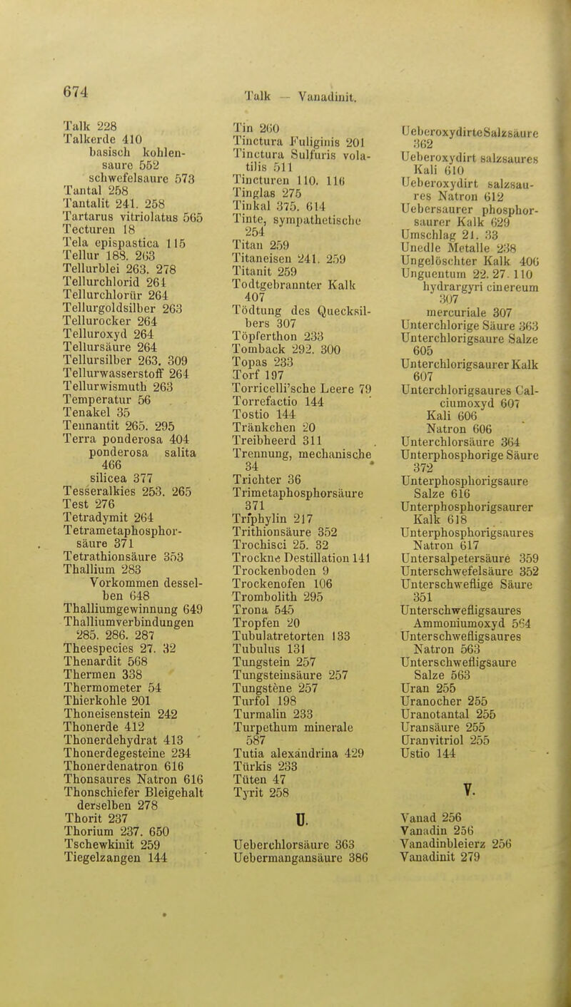 Talk Vanadinit. Talk 228 Talkerde 410 basisch kohlen- saure 552 schwefelsaure 573 Tantal 258 Tantalit 241. 258 Tartarus vitriolatus 565 Tecturen 18 Tela epispastica 115 Tellur 188. 2G3 Tellurblei 263. 278 Tellurchlorid 261 Tellurchlorür 264 Tellurgoldsilber 263 Tellurocker 264 Telluroxyd 264 Tellursäure 264 Tellursilber 263. 309 Tellurwasserstoff 264 Tellurwismuth 263 Temperatur 56 Tenakel 35 Tennantit 265. 295 Terra ponderosa 404 ponderosa salita 466 silicea 377 Tesseralkies 253. 265 Test 276 Tetradymit 264 Tetrametaphosphor- säure 371 Tetrathionsäure 353 Thallium 283 Vorkommen dessel- ben 648 Thalliumgewinnung 649 Thalliumverbindungen 285. 286. 287 Theespecies 27. 32 Thenardit 568 Thermen 338 Thermometer 54 Thierkohle 201 Thoneisenstein 242 Thonerde 412 Thonerdehydrat 413 Thonerdegesteine 234 Thonerdenatron 616 Thonsaures Natron 616 Thonschiefer Bleigehalt derselben 278 Thorit 237 Thorium 237. 650 Tschewkinit 259 Tiegelzangen 144 Tin 260 Tinctura Fqljginis 201 Tinctura Sulfuris vola- tilis 511 Tincturen 110. 116 Tinglas 275 Tinkal 375. 614 Tinte, sympathetische 254 Titan 259 Titaneisen 241. 2.)!) Titanit 259 Todtgebrannter Kalk 407 Tödtung des Quecksil- bers 307 Töplerthon 233 Tomback 292. 300 Topas 233 Torf 197 Torricelli'sche Leere 79 Torrefactio 144 Tostio 144 Tränkchen 20 Treibheerd 311 Trennung, mechanische 34 Trichter 36 Trimetaphosphorsäure 371 Trfphylin 217 Trithionsäure 352 Trochisci 25. 32 Trockne Destillation 141 Trockenboden 9 Trockenofen 106 Trombolith 295 Trona 545 Tropfen 20 Tubulatretorten 133 Tubulus 131 Tungstein 257 Tungsteinsäure 257 Tungstene 257 Turfol 198 Turmalin 233 Turpethum minerale 587 Tutia alexändrina 429 Türkis 233 Tüten 47 Tyrit 258 ü. Ueberchlorsäure 363 Uebermangansäure 386 UeberoxydirteSalscsäure 362 Ueberoxydirt salzsaures Kali 610 Ueberoxydirt salzsau- res Natron 612 Uebersaurer phosphor- saurer Kalk 629 Umschlag 21. 33 Unedle Metalle 238 Ungelöschter Kalk 406 Ungueutum 22. 27. 110 hydrargyri ciuereum 307 mercuriale 307 Unter chlorige Säure 363 Unterchlorigsaure Salze 605 Unterchlorigsaurer Kalk 607 Untcrchlorigsaures Cal- ciumoxyd 607 Kali 606 Natron 606 Unterchlorsäure 364 Unterphosphorige Säure 372 Unterphosphorigsaure Salze 616 Unterphosphorigsaurer Kalk 618 Unterphosphorigsaures Natron 617 Untersalpetersäure 359 Unterschwefelsäure 352 Unterschweflige Säure 351 Unterschwefiigsaures Ammoniumoxyd 564 Unterschwefiigsaures Natron 563 Unterschwefligsaure Salze 563 Uran 255 Uranocher 255 Uranotantal 255 Uransäure 255 Uranvitriol 255 Ustio 144 V. Vanad 256 Vanadin 256 Vanadinbleierz 256 Vanadinit 279