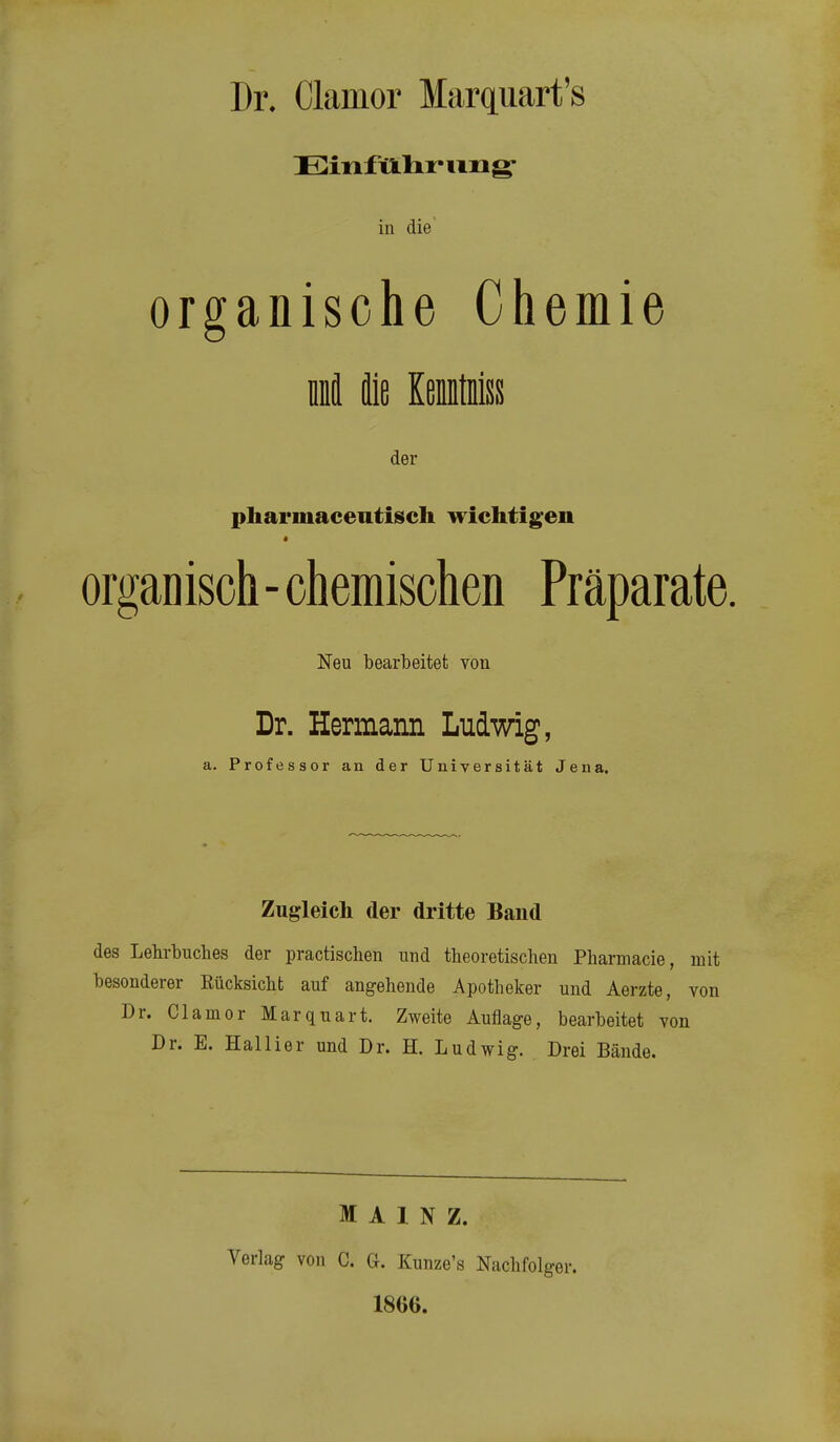 Dr. Clamor Marquart's Einfillir img' in die organische Chemie lä die KeiMss der pharmacentiisch wichtig^en « organisch-chemischen Präparate. Neu bearbeitet von Dr. Hermann Ludwig, a. Professor an der Universität Jena. Zugleich der dritte Band des Lehrbuches der practiscben und theoretischen Pharmacie, mit besonderer Rücksicht auf angehende Apotheker und Aerzte, von Dr. Clamor Marquart. Zweite Auflage, bearbeitet von Dr. E. Hallier und Dr. H. Ludwig. Drei Bände. MAINZ. Verlag von C. G. Kunze's Nachfolger. 1866.