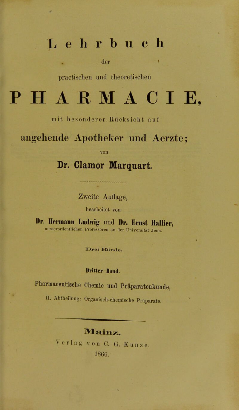 Lehrbuch der » practischen und theoretischen PHARMACIE, mit besonderer Rücksicht auf angehende Apotheker und Aerzte; von Dr. Clamor Marquart. Zweite Auflage, bearbeitet von Dr. Hermann Ludwig und Dr. Ernst Hallier, ausserordentlichen Professoren an der Universität Jena. Drei Bände. Dritter Baiul. Pharmaceutisclie Chemie und Präparatenkunde, n. Abtheilung: Organisch-chemische Präparate. Mainz. Verlag von C. G. Kunze. 1866.