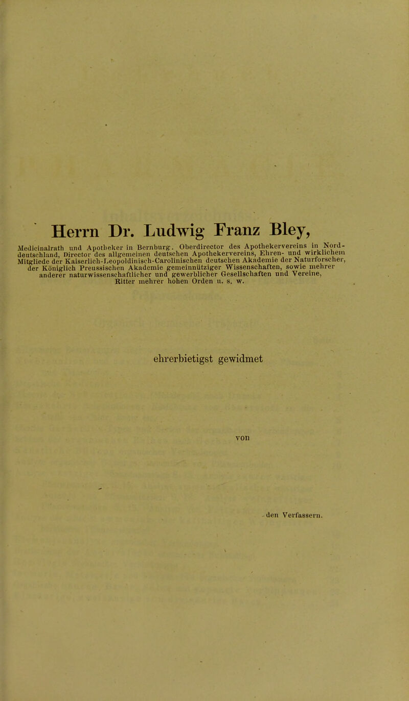 Herrn Dr. Ludwig Franz Bley, Medicinalrath und Apotheker in Bernburg:. Oberdirector des Apothekervereins in Nord- deiitsehland, Director des allgemeinen deutschen Apothekervereins, Eliren- und wirklicliein Mitgliede der Kaiserlich-Leopoldinisch-Carolinischen deutschen Akademie der Naturforsclier, der Königlich Preussischen Akademie gemeinnütziger Wissenschaften, sowie mehrer anderer naturwissenschaftlicher und gewerblicher Gesellschaften und Vereine, Ritter mehrer hohen Orden u. s, w. ehrerbietigst gewidmet von -den Verfassern.