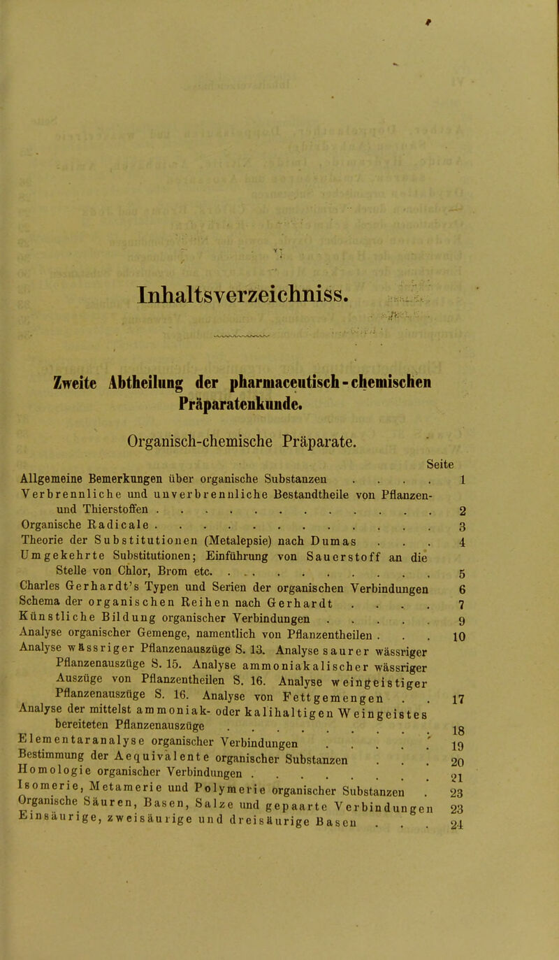 # Inhaltsverzeichniss. Zweite Abtheilung der pharmaceutisch-chemischen Präparatenkunde. Organisch-chemische Präparate. Seite Allgemeine Bemerkungen über organische Substanzen .... l Verbrennliche und unverbrennliche Bestandtheile von Pflanzen- und Thierstofifen 2 Organische Radicale 3 Theorie der Substitutionen (Metalepsie) nach Dumas ... 4 Umgekehrte Substitutionen; Einführung von Sauerstoff an die Stelle von Chlor, Brom etc 5 Charles Gerhardt's Typen und Serien der organischen Verbindungen 6 Schema der organischen Reihen nach Gerhardt .... 7 Künstliche Bildung organischer Verbindungen 9 Analyse organischer Gemenge, namentlich von Pflanzentheilen ... 10 Analyse wÄssriger Pflanzenauszüge S. 13. Analyse saurer wässriger Pflanzenauszüge S. 15. Analyse ammoniakalischer wässriger Auszüge von Pflanzentheilen S. 16. Analyse weingeistiger Pflanzenausztige S. 16. Analyse von Fett gern engen . . 17 Analyse der mittelst ammoniak- oder kalihaltigen Weingeistes bereiteten Pflanzenauszüge j^g Elementaranalyse organischer Verbindungen 19 Bestimmung der Aequivalente organischer Substanzen . . ! 20 Homologie organischer Verbindungen 2i Isomerie, Metamerie und Polymerie organischer Substanzen 23 Organische Säuren, Basen, Salze und gepaarte Verbindungen 23 Jiiinsaurige, zweisäurige und dreisäurige Basen . 24