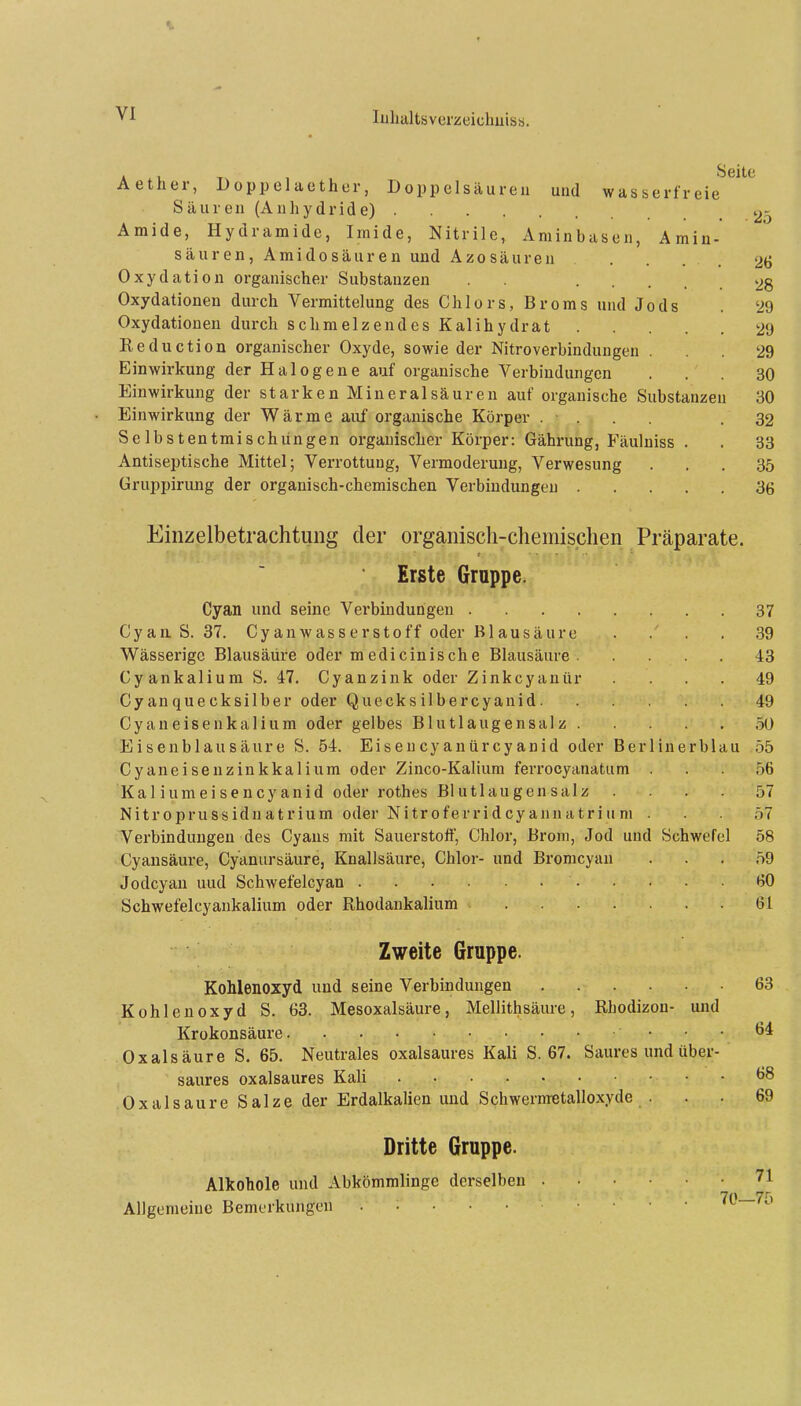 Aether, Doppelaethor, Doppelsäureii uud wasserfreie Säuren (Anhydride) 25 Amide, Hydramide, Irnide, Nitrile, Aminbasen, Amiu- säuren, Amidosäuren und Azosäuren .... 26 Oxydation organischer Substanzen . . 28 Oxydationen durch Vermittelung des Chlors, Broms und Jods . 29 Oxydationen durch schmelzendes Kalihydrat 29 Reduction organischer Oxyde, sowie der Nitroverbindungen ... 29 Einwirkung der Halogene auf organische Verbindungen ... 30 Einwirkung der starken Mineral säuren auf organische Substanzen 30 Einwirkung der Wärme auf organische Körper .... .32 Se Ibstentmischüngen organischer Körper: Gährung, Fäulniss . . 33 Antiseptische Mittel; Verrottung, Vermoderung, Verwesung ... 35 üruppirung der organisch-chemischen Verbindungen 36 Einzelbetrachtung der organisch-chemischen Präparate. Erste Gruppe. Cyan und seine Verbindungen 37 Cyaa S. 37. Cyanwasserstoff oder Blausäure . . . 39 Wässerige Blausäüre oder medicinische Blausäure 43 Cyankalium S. 47. Cyanzink oder Zinkcyanür .... 49 Cyanquecksilber oder Quecksilbercyanid 49 Cyaneisenkalium oder gelbes Blutlaugensalz 50 Eisenblausäure S. 54. Eiseucyanürcyanid oder Berlinerblau 55 Cyaneisenzinkkalium oder Zinco-Kalium ferrocyanatum ... 56 Ka 1 i um eisen Cyanid oder rothes Blutlau gen salz .... 57 Nitroprussidnatrium oder Nitroferridcyannatrium . . 57 Verbindungen des Cyans mit Sauerstoff, Chlor, Brom, Jod und Schwefel 58 Cyansäure, Cyanursäure, Knallsäure, Chlor- und Bromcyan ... 59 Jodcyan uud Schwefelcyan 60 Schwefelcyankalium oder Rhodankalium 61 Zweite Gruppe. Kohlenoxyd und seine Verbindungen 63 Kohlenoxyd S. 63. Mesoxalsäure, Mellithsäure, Rhodizon- und Krokonsäure 64 Oxalsäure S. 65. Neutrales oxalsaures Kali S. 67. Saures und über- saures oxalsaures Kali ^8 Oxalsäure Salze der Erdalkalien und Schwernretalloxyde ... 69 Dritte Gruppe. Alkohole und Abkömmlinge derselben 71 7n yr, Allgemeine Bemerkungen ii. ic
