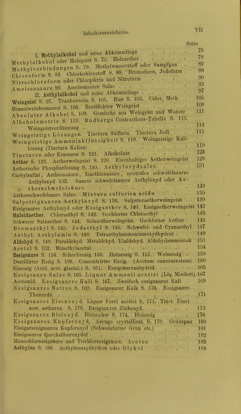 Seite 75 78 82 I Methylalkohol und seine Abkömmlinge Methylalkohol oder Holzgeist S. 75. Holzaether . . • • Methylverbindungen S. 79. Methylwasserstoff oder Sumpfgas . Chloroform S. 83. Chlorkohlenstoff S. 88. Bromoform, Jodoform . 89 Nitrochloroform oder Chlorpilmn und Nitroform .... Ameisensäure 90. Ameisensaure Salze n. Aethylalkohol und seine Abkömmhnge . - • • • Weingeist S. 97. Traubenwein S. 101. Bier S. 103. Cider, Meth . 05 Branntweinbrennerei S. 106. Rectificirter Weingeist . . ■ • ■ l» \bsoluter Alkohol S. 109. Gemische aus Wemgeist und Wasser III Alkoholometrie S. 112. Budbergs Contractions-Tabelle S. 113. Weingeistverdünnung . t v Weingeistige Lösungen. Tinctura Sulfuris. Tinctura Jodi . . 117 Weingeistige Ammoniakflüssigkeit S. US. Weingeistige Kali- lösung (Tinctui-a Kaiina) Tincturen oder Essenzen S. 121. Alkoholate 123 Aether S. 123. Aetherweingeist S. 128. Eisenhaltiger Aetherweingeist 129 Aetherische Phosphorlösung S. 130. Aethyloxydsalze. . ■ .131 Carbylsulfat, Aethionsäure, Isaethionsäure, neutrales schwefelsaures Aethyloxyd 132. Saures schwefelsaures Aethyloxyd oder Ae- therschwefelsäure Aetherschwefelsaure Salze. Mixtura sulfurica acida . . • 135 Salpetrigsaures Aethyloxyd S. 136. Salpeteraetherweingeist . 139 Essigsaures Aethyloxyd oder Essigaether S. 140. Essigaetherweingeist 142 Haloldaether. Chloraethyl S. 142. Gechlortes Chloraethyl . . . 143 Schwerer Salzaether S. 144. Salzaetherweingeist. Gechlorter Aether . 145 Bromaethyl S. 145. Jodaethyl S. 146. Schwefel- und Cyanaethyl 147 Aethyl. Aethylamin S. 148, Tetraethylammoniumoxydhydrat . . 149 Aldehyd S. 149. Paraldehyd. Metaldehyd. Elaldehyd. Aldehydammoniak 151 Acetal S. 152. Bimethylacetal 154 Essigsäure S. 154. Schnellessig 156. Holzessig S. 157. Weinessig . 158 Destillirter Essig S. 159. Concentrirter Essig. (Acetum concentratum) 160 Eisessig (Acid. acet. glacial.) S. 161. Essigsäm-eanhydrid . . . 165 Essigsaure Salze S. 165. Liquor Ammonii acetici (Liq.Minderi) 167 Acetamid. Essigsaures Kali S. 167. Zweifach essigsaures Kali . 169 Essigsaures Natron S. 169. Essigsaurer Kalk S. 170. Essigsaure Thonerde . ........... 171 Essigsaures Eisenoxyd. Liquor Ferri acetici S. 171. Tinct. Ferri acet. aetherea. S. 173. Essigsaures Zinkoxyd 173 Essigsaures Bleioxyd. Bleizucker S. 174. Bleiessig . . . 176 Essigsaures Kupferoxyd. Aerugo crystallisat. S. 179. Grünspan 180 Essigarsenigsaures Kupferoxyd (Schweinfurter Grün etc.) ... 181 Essigsaures Quecksilberoxydul , 182 Monochloressigsäurc und Trichloressigsäure. Aceton . . 188 Aethylen S. 186. Aethylenoxydliydrat oder Glykol . 188