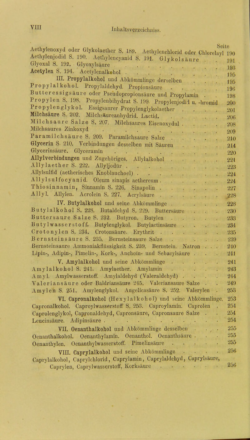 omid Aethylenoxyd oder Glykolaether S. 189. Aethylenchlorid oder ChlorelayTl90 Aethylenjodid S. 190. Aetliyleiicyanid S. 191. Glykolsäure m Glyoxal S. 192. Glyoxylsäure Acetylen S, 194. Acetylenalkohol [ ] III. Propylalkohol und Abkömmlinge derselben Propylalkohol. Propylaldehyd. Propionsäure . . Butter essigsaure oder Pseudopropionsäure und Propylamin Propylen S. 198. Propylenbihydrat S. 199. Propylenjodil u. -br Propylenglykol. Essigsaurer Propylenglykolaether . . Milchsäure S. 202. Milchsäureanhydrid. Lactid Milchsaure Salze S. 207. Milchsaures Eisenoxydul . Milchsaures Zinkoxyd Paramilchsäure S. 209. Paramilchsaure Salze . Glycerin S. 210. Verbindungen desselben mit Säuren Glycerinsäure. Glyceramin Allylverbindnngen und Zugehöriges. Allylalkohol . Allylaether S. 222. ADyljodür Allylsulfid (aetherisches Knoblauchoel) Allylsulfocyanid. Oleum sinapis aethereum . Thiosinnamin, Sinnamin S. 226. Sinapolin .... Allyl. Allylen. Acrolein S. 227. Acrylsäure .... IV. Butylalkohol und seine Abkömmlinge . Butylalkohol S. 228. Butaldehyd S. 229. Buttersäurc Buttersaure Salze S. 232. Butyron. Butylen Butylwasser Stoff. Butylenglykol. Butylactinsäure . Crotonylen S. 234. Crotonsäure. Erythrit .... B ernst eins äure S. 235. Bernsteinsaure Salze Bernsteinsaure Ammoniakflüssigkeit S. 239. Bernstein. Natron Lipin-, Adipin-, Pimelin-, Kork-, Anchoin- und Sebacylsäure . V. Amylalkohol und seine Abkömmlinge . Amylalkohol S. 241. Amylaether. Amylamin Amyl. Amylwasserstoff. Amylaldehyd (Valeraldehyd) . Valeriansäure oder Baldriansäure 245. Valeriansaure Salze Amyl eil S. 251. Amylenglykol. Angelicasäure S. 252. Valerylen VI. Capronalkohol (Hexylalkohol) und seine Abkömmlinge. Capronalkohol. Caproylwasserstoff S. 253. Caproylamin. Caprolen Caprolenglykol, Capronaldehyd, Capronsäure, Gapronsaure Salze Leucinsäure. Adipinsäure VII. Oenanthalkohol und Abkömmlinge desselben . Oenanthalkohol. Oenanthylamin. Oenauthol. Oenanthsäure . Oenanthylen. Oenanthylwasserstoff. Pimelinsäure . VIII. Caprylalkohol und seine Abkömmlinge . Caprylalkohol, Caprylchlorid, Caprylamin, CapryhUdchyd, Caprylsäur Caprylen, Caprylwasserstoff, Korksäurc 25G