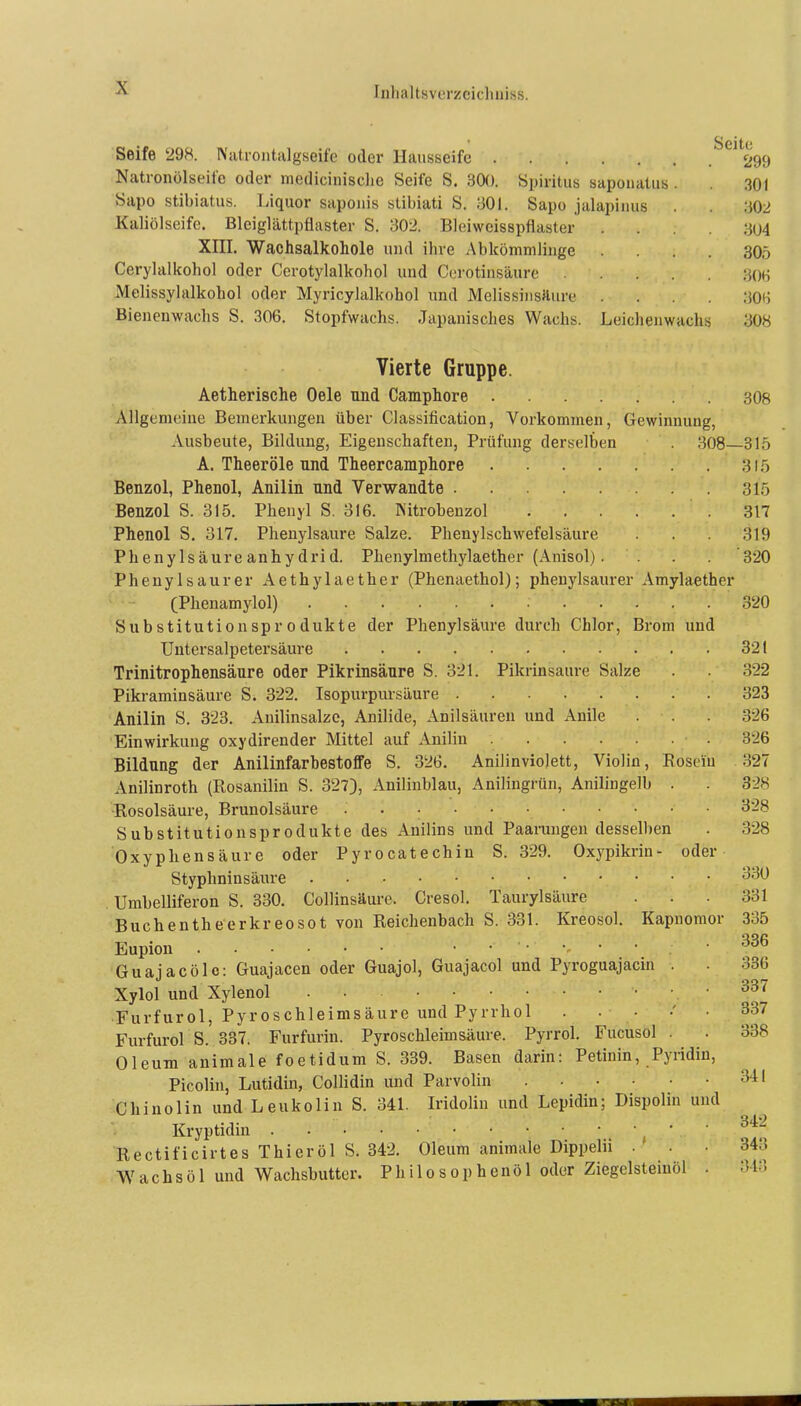 Seife 298. Natrontalgseifc oder Hausseife Natronölseil'e oder medicinisclie Seife S. 30(J. Spiritus sapouatus Sapo stibiatus. Liquor saponis stibiati S. 301. Sapo jalapiims Kaliölseife. Bleiglättpflaster S. 302. Bleiweisspflaster . XIII. Wachsalkohole und ihre Abkömmlinge . Cerylalkohol oder Cerotylalkohol und Corotinsäure . Melissylalkohol oder Myricylalkohol und Melissinsäure . Bieneuwachs S. 306. Stopfwachs. Japanisches Wachs. Leichenwachs Seite 299 301 302 304 305 306 306 308 Vierte Gruppe. Aetherische Oele und Camphore 308 Allgemeine Bemerkungen über Classification, Vorkommen, Gewinnung, Ausbeute, Bildung, Eigenschaften, Prüfung derselben . 308—315 A. Theeröle und Theercamphore 315 Benzol, Phenol, Anilin und Verwandte 315 Benzol S. 315. Phenyl S. 316. iS'itrobenzol 317 Phenol S. 317. Pheuylsaure Salze. Phenylschwefelsäure . . 319 Phenylsäure anhy drid. Phenylmetliylaether (Anisol). . '320 Phenylsaurer Aethylaether (Phenaethol); phenylsaurer Amylaether (Phenamylol) 320 Substitutionsprodukte der Phenylsäure durch Chlor, Brom und Untersalpetersäure 321 Trinitrophensäure oder Pikrinsäure S. 321. Pikrinsäure Salze . 322 Pikraminsäure S. 322. Isopurpursäure 323 Anilin S. 323. Anilinsalze, Anilide, Anilsäuren und Anile . . . 326 Einwirkung oxydirender Mittel auf Anilin .326 Bildung der Anilinfarhestoffe S. 326. Anilinviolett, Violin, Roseiu 327 Anilinroth (Rosanilin S. 327), Anilinblau, Anilingrün, Anilingelb . . 328 Rosolsäure, Brunolsäure 328 Substitutionsprodukte des Anilins und Paarungendesselben . 328 Oxypliensäure oder Pyrocatechin S. 329. Oxypikrin- oder Styphninsäure '^'^^ Umbelliferon S. 330. Collinsäure. Cresol. Taurylsäure . . . 331 Buchentheerkreosot von Reiclienbach S. 331. Kreosol. Kapnomor 335 Eupion ....... 336 Guajacölc: Guajacen oder Guajol, Guajacol und Pyroguajacin . 336 Xylol und Xylenol .337 Furfurol, Pyroschleimsäure und Pyrrhol 337 Furfurol S. 337. Furfurin. Pyroschleimsäure. Pyrrol. Fucusol . . 338 Oleum animale foetidum S. 339. Basen darin: Petinin, Pyridin, Picolin, Lutidin, Collidin und Parvolin f^^' Chinolin und Leukolin S. 341. Iridolin und Lepidin; Dispolin und Kryptidin • • Rectificirtes Thier öl S. 342. Oleum animale Dippelii ... 343 Wachs öl und Wachsbutter. Philosophenöl oder Ziegelsteiuöl . 313