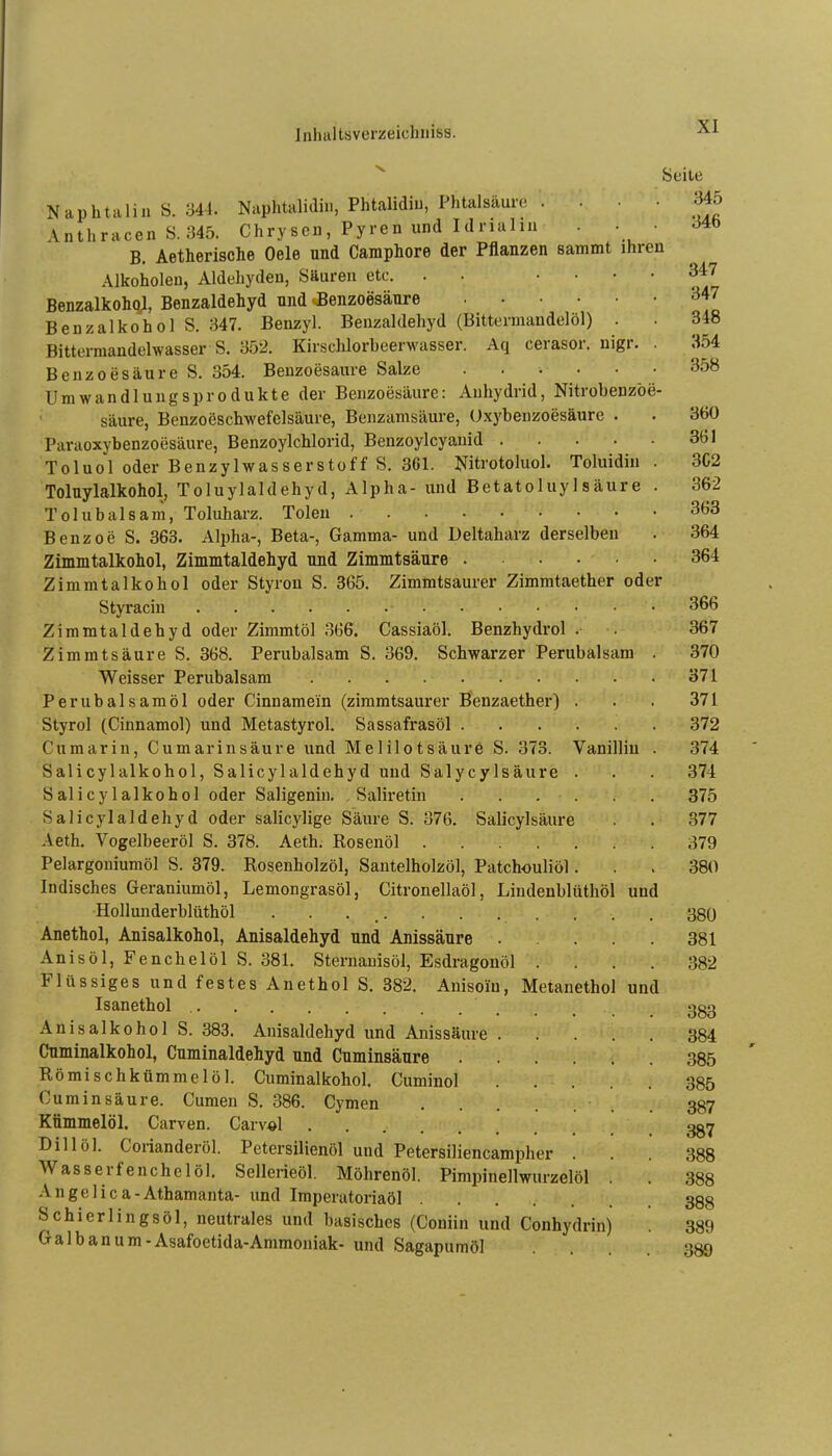 ^ Seile Naphtaliu S. 344. Naphtalidin, Phtalidiu, Phtalsäure . ... 345 \nthracen S.345. Chry sen, Py re n und I d rial ni . • • d4b B. Aetherische Oele und Camphore der Pflanzen sammt ihren Alkoholen, Aldehyden, Säuren etc. . • ' ' ' ' Benzalkoho;, Benzaldehyd und ^Benzoesäure Benzalkohol S. 347. Benzyl. Benzaldehyd (Bittermandelöl) . . 348 Bitterraandelwasser S. 3ü'2. Kirschlorbeerwasser. Aq cerasor. nigr. . 354 Benzoesäure S. 354. Benzoesäure Salze 358 Umwandlungsprodukte der Benzoesäure: Anhydrid, Nitrobenzöe- säure, Benzoeschwefelsäure, Beuzamsäure, (.)xybenzoesäure . . 360 Paraoxybenzoesäure, Benzoylchlorid, Benzoylcyanid 361 Toluol oder Benzylwasserstoff S. 361. Nitrotoluol. Toluidiu. 3C2 Tolnylalkohol, Toluylaldehyd, Alpha- und Betatoluylsäure . 362 Tolubalsam, Toluharz. Toleu 363 Benzoe S. 363. Alpha-, Beta-, Gamma- und Deltaharz derselben . 364 Zimmtalkohol, Zimmtaldehyd und Zimmtsänre 364 Zimmtalkohol oder Styrou S. 365. Zimmtsaurer Zimmtaether oder Styracin 366 Zimmtaldehyd oder Zimmtöl 366. Cassiaöl. Benzhydrol . 367 Zimmtsäure S. 368. Perubalsam S. 369. Schwarzer Perubalsam . 370 Weisser Perubalsam 371 Perubalsaraöl oder Cinnamein (zimmtsaurer Benzaether) . . . 371 Styrol (Cinnamol) und Metastyrol. Sassafrasöl 372 Cumarin, Cumarinsäure und Melilotsäure S. 373. Vanillin . 374 Salicylalkohol, Salicylaldehyd und Salycylsäure . . . 374 Salicylalkohol oder Saligenin. . Saliretin 375 Salicylaldehyd oder salicylige Säure S. 376. Salicylsäure . . 377 Aeth. Vogelbeeröl S. 378. Aeth. Rosenöl 379 Pelargoniumöl S. 379. Rosenholzöl, Santelholzöl, Patchouliöl... 380 Indisches Geraniumöl, Lemongrasöl, Citronellaöl, Lindenblüthöl und Hollunderblüthöl 380 Anethol, Anisalkohol, Anisaldehyd und Anissäure 381 Anisöl, Fenchelöl S. 381. Sternauisöl, Esdragonöl .... 382 Flüssiges und festes Anethol S. 382. Anisoin, Metanethol und Isanethol ggg Anisalkohol S. 383. Anisaldehyd und Anissäure 384 Cnminalkohol, Cuminaldehyd und Cumlnsäure 385 Römischkümmclöl. Cnminalkohol. Cuminol 385 Cuminsäure. Cumen S. .386. Cymen . 387 Kümmelöl. Carven. Carv^l gg^ Dill öl. Corianderöl. Petersilienöl und Petersiliencampher ... 388 Wasserfenchclöl. Sellerieöl. Möhrenöl. Pimpinellwurzelöl . . 388 Angelica-Athamanta- und Imperatoriaöl ....... 388 Schierlingsöl, neutrales und basisches (Coniin und Conhydrin) 389 Galb an um-Asafoetida-Ammoniak- und Sagapumöl ... 389